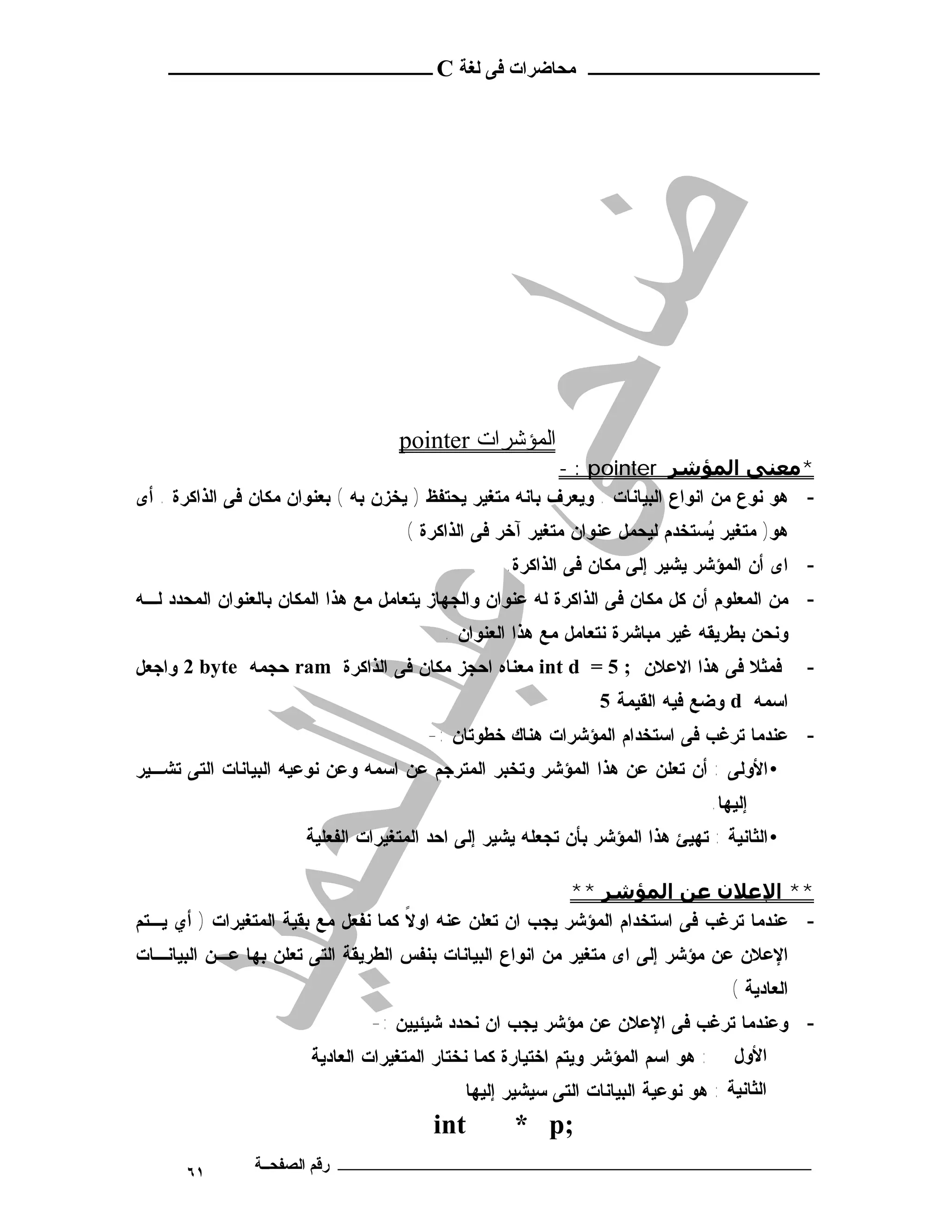 ‫ـــــــــــــــــــــ ﻣﺤﺎﺿﺮات ﻓﻰ ﻟﻐﺔ ‪ C‬ــــــــــــــــــــــــ‬




                                    ‫اﻟﻤﺆﺷﺮات ‪pointer‬‬
                                                          ‫*ﻣﻌﻨﻰ اﻟﻤﺆﺷﺮ ‪- : pointer‬‬
‫- ﻫﻭ ﻨﻭﻉ ﻤﻥ ﺍﻨﻭﺍﻉ ﺍﻟﺒﻴﺎﻨﺎﺕ . ﻭﻴﻌﺭﻑ ﺒﺎﻨﻪ ﻤﺘﻐﻴﺭ ﻴﺤﺘﻔﻅ ) ﻴﺨﺯﻥ ﺒﻪ ( ﺒﻌﻨﻭﺍﻥ ﻤﻜﺎﻥ ﻓﻰ ﺍﻟﺫﺍﻜﺭﺓ . ﺃﻯ‬
                                     ‫ﻫﻭ) ﻤﺘﻐﻴﺭ ﻴﺴﺘﺨﺩﻡ ﻟﻴﺤﻤل ﻋﻨﻭﺍﻥ ﻤﺘﻐﻴﺭ ﺁﺨﺭ ﻓﻰ ﺍﻟﺫﺍﻜﺭﺓ (‬
                                                                             ‫‪‬‬
                                                   ‫- ﺍﻯ ﺃﻥ ﺍﻟﻤﺅﺸﺭ ﻴﺸﻴﺭ ﺇﻟﻰ ﻤﻜﺎﻥ ﻓﻰ ﺍﻟﺫﺍﻜﺭﺓ.‬
‫- ﻤﻥ ﺍﻟﻤﻌﻠﻭﻡ ﺃﻥ ﻜل ﻤﻜﺎﻥ ﻓﻰ ﺍﻟﺫﺍﻜﺭﺓ ﻟﻪ ﻋﻨﻭﺍﻥ ﻭﺍﻟﺠﻬﺎﺯ ﻴﺘﻌﺎﻤل ﻤﻊ ﻫﺫﺍ ﺍﻟﻤﻜﺎﻥ ﺒﺎﻟﻌﻨﻭﺍﻥ ﺍﻟﻤﺤﺩﺩ ﻟـﻪ‬
                                          ‫ﻭﻨﺤﻥ ﺒﻁﺭﻴﻘﻪ ﻏﻴﺭ ﻤﺒﺎﺸﺭﺓ ﻨﺘﻌﺎﻤل ﻤﻊ ﻫﺫﺍ ﺍﻟﻌﻨﻭﺍﻥ .‬
‫ﻓﻤﺜﻼ ﻓﻰ ﻫﺫﺍ ﺍﻻﻋﻼﻥ ; 5 = ‪ int d‬ﻤﻌﻨﺎﻩ ﺍﺤﺠﺯ ﻤﻜﺎﻥ ﻓﻰ ﺍﻟﺫﺍﻜﺭﺓ ‪ ram‬ﺤﺠﻤﻪ ‪ 2 byte‬ﻭﺍﺠﻌل‬                        ‫-‬
                                                                 ‫ﺍﺴﻤﻪ ‪ d‬ﻭﻀﻊ ﻓﻴﻪ ﺍﻟﻘﻴﻤﺔ 5‬
                                        ‫- ﻋﻨﺩﻤﺎ ﺘﺭﻏﺏ ﻓﻰ ﺍﺴﺘﺨﺩﺍﻡ ﺍﻟﻤﺅﺸﺭﺍﺕ ﻫﻨﺎﻙ ﺨﻁﻭﺘﺎﻥ :-‬
‫• ﺍﻷﻭﻟﻰ : ﺃﻥ ﺘﻌﻠﻥ ﻋﻥ ﻫﺫﺍ ﺍﻟﻤﺅﺸﺭ ﻭﺘﺨﺒﺭ ﺍﻟﻤﺘﺭﺠﻡ ﻋﻥ ﺍﺴﻤﻪ ﻭﻋﻥ ﻨﻭﻋﻴﻪ ﺍﻟﺒﻴﺎﻨﺎﺕ ﺍﻟﺘﻰ ﺘﺸـﻴﺭ‬
                                                                                  ‫ﺇﻟﻴﻬﺎ.‬
                       ‫• ﺍﻟﺜﺎﻨﻴﺔ : ﺘﻬﻴﺊ ﻫﺫﺍ ﺍﻟﻤﺅﺸﺭ ﺒﺄﻥ ﺘﺠﻌﻠﻪ ﻴﺸﻴﺭ ﺇﻟﻰ ﺍﺤﺩ ﺍﻟﻤﺘﻐﻴﺭﺍﺕ ﺍﻟﻔﻌﻠﻴﺔ‬

                                                          ‫** اﻹﻋﻼن ﻋﻦ اﻟﻤﺆﺷﺮ **‬
‫- ﻋﻨﺩﻤﺎ ﺘﺭﻏﺏ ﻓﻰ ﺍﺴﺘﺨﺩﺍﻡ ﺍﻟﻤﺅﺸﺭ ﻴﺠﺏ ﺍﻥ ﺘﻌﻠﻥ ﻋﻨﻪ ﺍﻭﻻ ﻜﻤﺎ ﻨﻔﻌل ﻤﻊ ﺒﻘﻴﺔ ﺍﻟﻤﺘﻐﻴﺭﺍﺕ ) ﺃﻱ ﻴـﺘﻡ‬
                                     ‫ﹰ‬
‫ﺍﻹﻋﻼﻥ ﻋﻥ ﻤﺅﺸﺭ ﺇﻟﻰ ﺍﻯ ﻤﺘﻐﻴﺭ ﻤﻥ ﺍﻨﻭﺍﻉ ﺍﻟﺒﻴﺎﻨﺎﺕ ﺒﻨﻔﺱ ﺍﻟﻁﺭﻴﻘﺔ ﺍﻟﺘﻰ ﺘﻌﻠﻥ ﺒﻬﺎ ﻋـﻥ ﺍﻟﺒﻴﺎﻨـﺎﺕ‬
                                                                                     ‫ﺍ ﻟ ﻌ ﺎ ﺩﻴ ﺔ (‬
                                ‫- ﻭﻋﻨﺩﻤﺎ ﺘﺭﻏﺏ ﻓﻰ ﺍﻹﻋﻼﻥ ﻋﻥ ﻤﺅﺸﺭ ﻴﺠﺏ ﺍﻥ ﻨﺤﺩﺩ ﺸﻴﺌﻴﻴﻥ :-‬
                       ‫: ﻫﻭ ﺍﺴﻡ ﺍﻟﻤﺅﺸﺭ ﻭﻴﺘﻡ ﺍﺨﺘﻴﺎﺭﺓ ﻜﻤﺎ ﻨﺨﺘﺎﺭ ﺍﻟﻤﺘﻐﻴﺭﺍﺕ ﺍﻟﻌﺎﺩﻴﺔ‬      ‫اﻷول‬
                                             ‫اﻟﺜﺎﻧﯿﺔ : ﻫﻭ ﻨﻭﻋﻴﺔ ﺍﻟﺒﻴﺎﻨﺎﺕ ﺍﻟﺘﻰ ﺴﻴﺸﻴﺭ ﺇﻟﻴﻬﺎ‬
                                         ‫‪int‬‬         ‫;‪* p‬‬
      ‫١٦‬        ‫ـــــــــــــــــــــــــــــــــــــــــــ رﻗﻢ اﻟﺼﻔﺤــﺔ‬
 