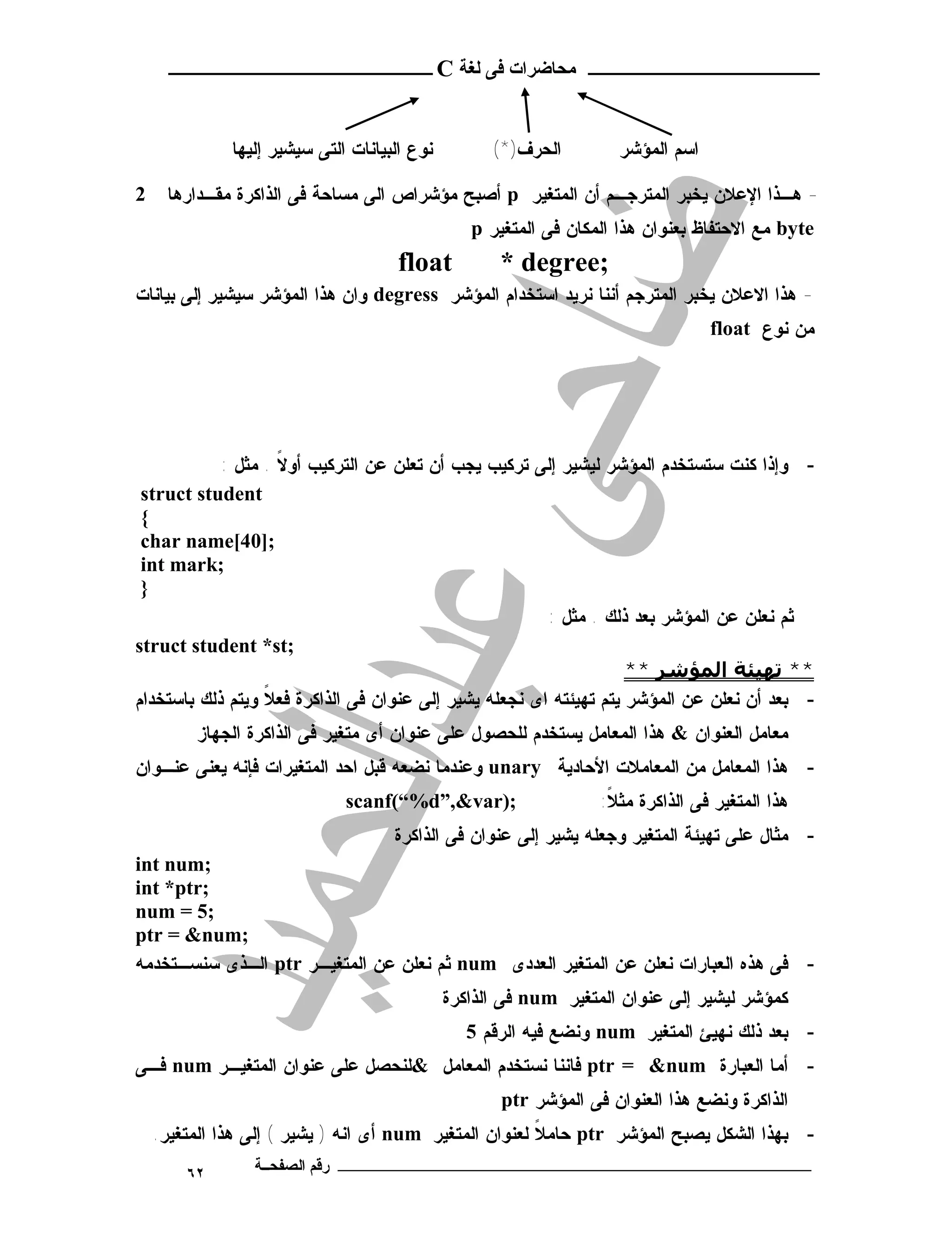 ‫ـــــــــــــــــــــ ﻣﺤﺎﺿﺮات ﻓﻰ ﻟﻐﺔ ‪ C‬ــــــــــــــــــــــــ‬



              ‫ﻨﻭﻉ ﺍﻟﺒﻴﺎﻨﺎﺕ ﺍﻟﺘﻰ ﺴﻴﺸﻴﺭ ﺇﻟﻴﻬﺎ‬         ‫ﺍﻟﺤﺭﻑ)*(‬        ‫ﺍﺴﻡ ﺍﻟﻤﺅﺸﺭ‬

‫2‬    ‫- ﻫـﺫﺍ ﺍﻹﻋﻼﻥ ﻴﺨﺒﺭ ﺍﻟﻤﺘﺭﺠـﻡ ﺃﻥ ﺍﻟﻤﺘﻐﻴﺭ ‪ p‬ﺃﺼﺒﺢ ﻤﺅﺸﺭﺍﺹ ﺍﻟﻰ ﻤﺴﺎﺤﺔ ﻓﻰ ﺍﻟﺫﺍﻜﺭﺓ ﻤﻘـﺩﺍﺭﻫﺎ‬
                                                 ‫‪ byte‬ﻤﻊ ﺍﻻﺤﺘﻔﺎﻅ ﺒﻌﻨﻭﺍﻥ ﻫﺫﺍ ﺍﻟﻤﻜﺎﻥ ﻓﻰ ﺍﻟﻤﺘﻐﻴﺭ ‪p‬‬
                                      ‫‪float‬‬          ‫;‪* degree‬‬
‫- ﻫﺫﺍ ﺍﻻﻋﻼﻥ ﻴﺨﺒﺭ ﺍﻟﻤﺘﺭﺠﻡ ﺃﻨﻨﺎ ﻨﺭﻴﺩ ﺍﺴﺘﺨﺩﺍﻡ ﺍﻟﻤﺅﺸﺭ ‪ degress‬ﻭﺍﻥ ﻫﺫﺍ ﺍﻟﻤﺅﺸﺭ ﺴﻴﺸﻴﺭ ﺇﻟﻰ ﺒﻴﺎﻨﺎﺕ‬
                                                                                 ‫ﻤﻥ ﻨﻭﻉ ‪float‬‬




            ‫- ﻭﺇﺫﺍ ﻜﻨﺕ ﺴﺘﺴﺘﺨﺩﻡ ﺍﻟﻤﺅﺸﺭ ﻟﻴﺸﻴﺭ ﺇﻟﻰ ﺘﺭﻜﻴﺏ ﻴﺠﺏ ﺃﻥ ﺘﻌﻠﻥ ﻋﻥ ﺍﻟﺘﺭﻜﻴﺏ ﺃﻭﻻ . ﻤﺜل :‬
                    ‫ﹰ‬
 ‫‪struct student‬‬
 ‫{‬
 ‫;]04[‪char name‬‬
 ‫;‪int mark‬‬
 ‫}‬
                                                        ‫ﺜﻡ ﻨﻌﻠﻥ ﻋﻥ ﺍﻟﻤﺅﺸﺭ ﺒﻌﺩ ﺫﻟﻙ . ﻤﺜل :‬
‫;‪struct student *st‬‬
                                                                    ‫** ﺗﮫﯿﺌﺔ اﻟﻤﺆﺷﺮ **‬
‫- ﺒﻌﺩ ﺃﻥ ﻨﻌﻠﻥ ﻋﻥ ﺍﻟﻤﺅﺸﺭ ﻴﺘﻡ ﺘﻬﻴﺌﺘﻪ ﺍﻯ ﻨﺠﻌﻠﻪ ﻴﺸﻴﺭ ﺇﻟﻰ ﻋﻨﻭﺍﻥ ﻓﻰ ﺍﻟﺫﺍﻜﺭﺓ ﻓﻌﻼ ﻭﻴﺘﻡ ﺫﻟﻙ ﺒﺎﺴﺘﺨﺩﺍﻡ‬
                  ‫ﹰ‬
         ‫ﻤﻌﺎﻤل ﺍﻟﻌﻨﻭﺍﻥ & ﻫﺫﺍ ﺍﻟﻤﻌﺎﻤل ﻴﺴﺘﺨﺩﻡ ﻟﻠﺤﺼﻭل ﻋﻠﻰ ﻋﻨﻭﺍﻥ ﺃﻯ ﻤﺘﻐﻴﺭ ﻓﻰ ﺍﻟﺫﺍﻜﺭﺓ ﺍﻟﺠﻬﺎﺯ‬
‫- ﻫﺫﺍ ﺍﻟﻤﻌﺎﻤل ﻤﻥ ﺍﻟﻤﻌﺎﻤﻼﺕ ﺍﻷﺤﺎﺩﻴﺔ ‪ unary‬ﻭﻋﻨﺩﻤﺎ ﻨﻀﻌﻪ ﻗﺒل ﺍﺤﺩ ﺍﻟﻤﺘﻐﻴﺭﺍﺕ ﻓﺈﻨﻪ ﻴﻌﻨﻰ ﻋﻨـﻭﺍﻥ‬
                              ‫;)‪scanf(“%d”,&var‬‬                   ‫ﻫﺫﺍ ﺍﻟﻤﺘﻐﻴﺭ ﻓﻰ ﺍﻟﺫﺍﻜﺭﺓ ﻤﺜﻼ:‬
                                                                   ‫ﹰ‬
                                     ‫- ﻤﺜﺎل ﻋﻠﻰ ﺘﻬﻴﺌﺔ ﺍﻟﻤﺘﻐﻴﺭ ﻭﺠﻌﻠﻪ ﻴﺸﻴﺭ ﺇﻟﻰ ﻋﻨﻭﺍﻥ ﻓﻰ ﺍﻟﺫﺍﻜﺭﺓ‬
‫;‪int num‬‬
‫;‪int *ptr‬‬
‫;5 = ‪num‬‬
‫;‪ptr = &num‬‬
‫- ﻓﻰ ﻫﺫﻩ ﺍﻟﻌﺒﺎﺭﺍﺕ ﻨﻌﻠﻥ ﻋﻥ ﺍﻟﻤﺘﻐﻴﺭ ﺍﻟﻌﺩﺩﻯ ‪ num‬ﺜﻡ ﻨﻌﻠﻥ ﻋﻥ ﺍﻟﻤﺘﻐﻴـﺭ ‪ ptr‬ﺍﻟـﺫﻯ ﺴﻨﺴـﺘﺨﺩﻤﻪ‬
                                              ‫ﻜﻤﺅﺸﺭ ﻟﻴﺸﻴﺭ ﺇﻟﻰ ﻋﻨﻭﺍﻥ ﺍﻟﻤﺘﻐﻴﺭ ‪ num‬ﻓﻰ ﺍﻟﺫﺍﻜﺭﺓ‬
                                                 ‫- ﺒﻌﺩ ﺫﻟﻙ ﻨﻬﻴﺊ ﺍﻟﻤﺘﻐﻴﺭ ‪ num‬ﻭﻨﻀﻊ ﻓﻴﻪ ﺍﻟﺭﻗﻡ 5‬
‫- ﺃﻤﺎ ﺍﻟﻌﺒﺎﺭﺓ ‪ ptr = &num‬ﻓﺎﻨﻨﺎ ﻨﺴﺘﺨﺩﻡ ﺍﻟﻤﻌﺎﻤل &ﻟﻨﺤﺼل ﻋﻠﻰ ﻋﻨﻭﺍﻥ ﺍﻟﻤﺘﻐﻴـﺭ ‪ num‬ﻓـﻰ‬
                                                     ‫ﺍﻟﺫﺍﻜﺭﺓ ﻭﻨﻀﻊ ﻫﺫﺍ ﺍﻟﻌﻨﻭﺍﻥ ﻓﻰ ﺍﻟﻤﺅﺸﺭ ‪ptr‬‬
    ‫- ﺒﻬﺫﺍ ﺍﻟﺸﻜل ﻴﺼﺒﺢ ﺍﻟﻤﺅﺸﺭ ‪ ptr‬ﺤﺎﻤﻼ ﻟﻌﻨﻭﺍﻥ ﺍﻟﻤﺘﻐﻴﺭ ‪ num‬ﺃﻯ ﺍﻨﻪ ) ﻴﺸﻴﺭ ( ﺇﻟﻰ ﻫﺫﺍ ﺍﻟﻤﺘﻐﻴﺭ.‬
                                                        ‫ﹰ‬
        ‫٢٦‬       ‫ـــــــــــــــــــــــــــــــــــــــــــ رﻗﻢ اﻟﺼﻔﺤــﺔ‬
 