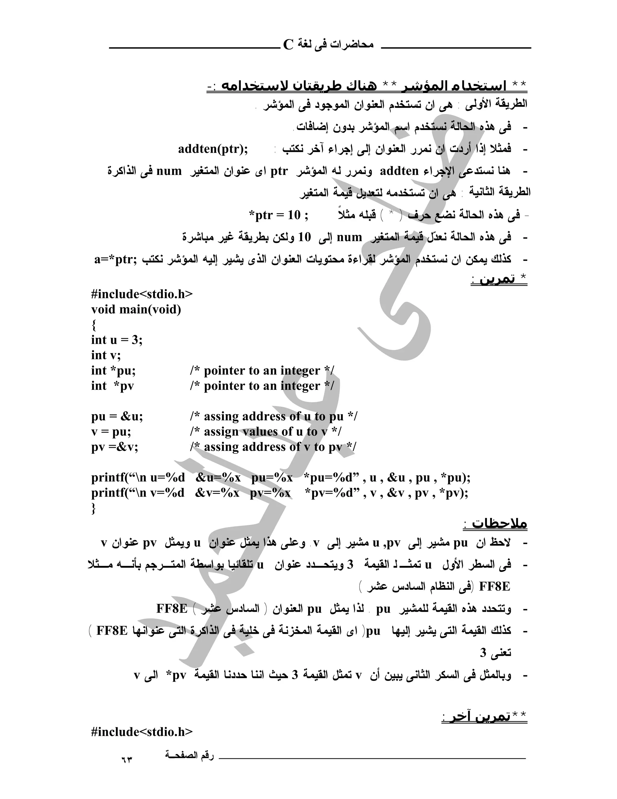 ‫ـــــــــــــــــــــ ﻣﺤﺎﺿﺮات ﻓﻰ ﻟﻐﺔ ‪ C‬ــــــــــــــــــــــــ‬


                          ‫** اﺳﺘﺨﺪﺎ ﻣ اﻟﻤﺆﺷﺮ ** ھﻨﺎك ﻃﺮﻳﻘﺘﺎن ﻻﺳﺘﺨﺪاﻣﻪ :-‬
                                 ‫اﻟﻄﺮﯾﻘﺔ اﻷوﻟﻰ : ﻫﻰ ﺍﻥ ﺘﺴﺘﺨﺩﻡ ﺍﻟﻌﻨﻭﺍﻥ ﺍﻟﻤﻭﺠﻭﺩ ﻓﻰ ﺍﻟﻤﺅﺸﺭ .‬
                                           ‫- ﻓﻰ ﻫﺫﻩ ﺍﻟﺤﺎﻟﺔ ﻨﺴﺘﺨﺩﻡ ﺍﺴﻡ ﺍﻟﻤﺅﺸﺭ ﺒﺩﻭﻥ ﺇﻀﺎﻓﺎﺕ.‬
                    ‫;)‪addten(ptr‬‬       ‫- ﻓﻤﺜﻼ ﺇﺫﺍ ﺃﺭﺩﺕ ﺍﻥ ﻨﻤﺭﺭ ﺍﻟﻌﻨﻭﺍﻥ ﺇﻟﻰ ﺇﺠﺭﺍﺀ ﺁﺨﺭ ﻨﻜﺘﺏ :‬
    ‫- ﻫﻨﺎ ﻨﺴﺘﺩﻋﻰ ﺍﻹﺠﺭﺍﺀ ‪ addten‬ﻭﻨﻤﺭﺭ ﻟﻪ ﺍﻟﻤﺅﺸﺭ ‪ ptr‬ﺍﻯ ﻋﻨﻭﺍﻥ ﺍﻟﻤﺘﻐﻴﺭ ‪ num‬ﻓﻰ ﺍﻟﺫﺍﻜﺭﺓ‬
                                             ‫اﻟﻄﺮﯾﻘﺔ اﻟﺜﺎﻧﯿﺔ : ﻫﻰ ﺍﻥ ﺘﺴﺘﺨﺩﻤﻪ ﻟﺘﻌﺩﻴل ﻗﻴﻤﺔ ﺍﻟﻤﺘﻐﻴﺭ‬
                                   ‫; 01 = ‪*ptr‬‬       ‫ﹰ‬
                                                     ‫- ﻓﻰ ﻫﺫﻩ ﺍﻟﺤﺎﻟﺔ ﻨﻀﻊ ﺤﺭﻑ ) * ( ﻗﺒﻠﻪ ﻤﺜﻼ‬
                     ‫- ﻓﻰ ﻫﺫﻩ ﺍﻟﺤﺎﻟﺔ ﻨﻌ ‪‬ل ﻗﻴﻤﺔ ﺍﻟﻤﺘﻐﻴﺭ ‪ num‬ﺇﻟﻰ 01 ﻭﻟﻜﻥ ﺒﻁﺭﻴﻘﺔ ﻏﻴﺭ ﻤﺒﺎﺸﺭﺓ‬
                                                                     ‫ﺩ‬
 ‫- ﻜﺫﻟﻙ ﻴﻤﻜﻥ ﺍﻥ ﻨﺴﺘﺨﺩﻡ ﺍﻟﻤﺅﺸﺭ ﻟﻘﺭﺍﺀﺓ ﻤﺤﺘﻭﻴﺎﺕ ﺍﻟﻌﻨﻭﺍﻥ ﺍﻟﺫﻯ ﻴﺸﻴﺭ ﺇﻟﻴﻪ ﺍﻟﻤﺅﺸﺭ ﻨﻜﺘﺏ ;‪a=*ptr‬‬
                                                                             ‫* ﺗﻤﺮﻳﻦ :‬
‫>‪#include<stdio.h‬‬
‫)‪void main(void‬‬
‫{‬
‫;3 = ‪int u‬‬
‫;‪int v‬‬
‫;‪int *pu‬‬          ‫/* ‪/* pointer to an integer‬‬
‫‪int *pv‬‬           ‫/* ‪/* pointer to an integer‬‬

‫;‪pu = &u‬‬              ‫/* ‪/* assing address of u to pu‬‬
‫;‪v = pu‬‬               ‫/* ‪/* assign values of u to v‬‬
‫;‪pv =&v‬‬               ‫/* ‪/* assing address of v to pv‬‬

‫;)‪printf(“n u=%d &u=%x pu=%x *pu=%d” , u , &u , pu , *pu‬‬
‫;)‪printf(“n v=%d &v=%x pv=%x *pv=%d” , v , &v , pv , *pv‬‬
‫}‬
                                                                     ‫ﻣﻼﺣﻈﺎت :‬
  ‫- ﻻﺤﻅ ﺍﻥ ‪ pu‬ﻤﺸﻴﺭ ﺇﻟﻰ ‪ u ,pv‬ﻤﺸﻴﺭ ﺇﻟﻰ ‪ .v‬ﻭﻋﻠﻰ ﻫﺫﺍ ﻴﻤﺜل ﻋﻨﻭﺍﻥ ‪ u‬ﻭﻴﻤﺜل ‪ pv‬ﻋﻨﻭﺍﻥ ‪v‬‬
‫- ﻓﻰ ﺍﻟﺴﻁﺭ ﺍﻷﻭل ‪ u‬ﺘﻤﺜـ ﻟ ﺍﻟﻘﻴﻤﺔ 3 ﻭﻴﺘﺤـﺩﺩ ﻋﻨﻭﺍﻥ ‪ u‬ﺘﻠﻘﺎﺌﻴﺎ ﺒﻭﺍﺴﻁﺔ ﺍﻟﻤﺘـﺭﺠﻡ ﺒﺄﻨـﻪ ﻤـﺜﻼ‬
                                                         ‫‪) FF8E‬ﻓﻰ ﺍﻟﻨﻅﺎﻡ ﺍﻟﺴﺎﺩﺱ ﻋﺸﺭ (‬
               ‫- ﻭﺘﺘﺤﺩﺩ ﻫﺫﻩ ﺍﻟﻘﻴﻤﺔ ﻟﻠﻤﺸﻴﺭ ‪ . pu‬ﻟﺫﺍ ﻴﻤﺜل ‪ pu‬ﺍﻟﻌﻨﻭﺍﻥ ) ﺍﻟﺴﺎﺩﺱ ﻋﺸﺭ ( ‪FF8E‬‬
‫- ﻜﺫﻟﻙ ﺍﻟﻘﻴﻤﺔ ﺍﻟﺘﻰ ﻴﺸﻴﺭ ﺇﻟﻴﻬﺎ ‪ )pu‬ﺍﻯ ﺍﻟﻘﻴﻤﺔ ﺍﻟﻤﺨﺯﻨﺔ ﻓﻰ ﺨﻠﻴﺔ ﻓﻰ ﺍﻟﺫﺍﻜﺭﺓ ﺍﻟﺘﻰ ﻋﻨﻭﺍﻨﻬﺎ ‪( FF8E‬‬
                                                                                    ‫ﺘﻌﻨﻰ 3‬
           ‫- ﻭﺒﺎﻟﻤﺜل ﻓﻰ ﺍﻟﺴﻜﺭ ﺍﻟﺜﺎﻨﻰ ﻴﺒﻴﻥ ﺃﻥ ‪ v‬ﺘﻤﺜل ﺍﻟﻘﻴﻤﺔ 3 ﺤﻴﺙ ﺍﻨﻨﺎ ﺤﺩﺩﻨﺎ ﺍﻟﻘﻴﻤﺔ ‪ *pv‬ﺍﻟﻰ ‪v‬‬


                                                                            ‫**ﺗﻤﺮﻳﻦ آﺧﺮ :‬
‫>‪#include<stdio.h‬‬

      ‫٣٦‬         ‫ـــــــــــــــــــــــــــــــــــــــــــ رﻗﻢ اﻟﺼﻔﺤــﺔ‬
 