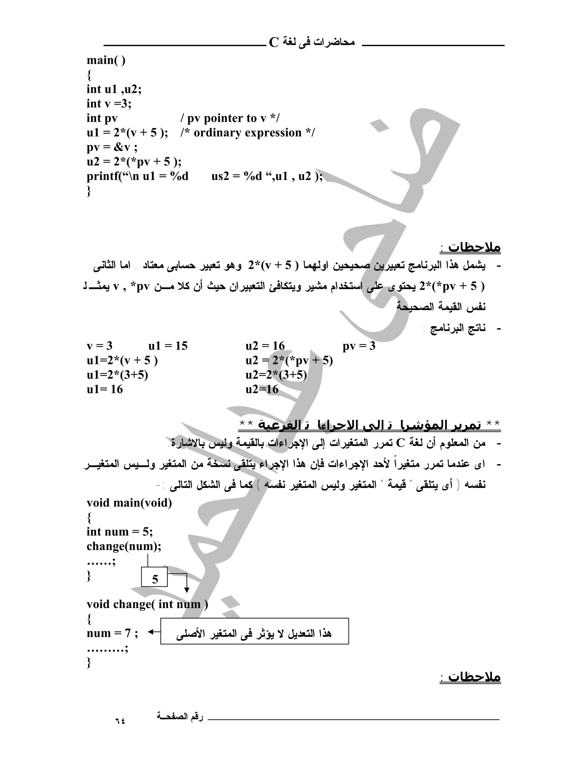 ‫ـــــــــــــــــــــ ﻣﺤﺎﺿﺮات ﻓﻰ ﻟﻐﺔ ‪ C‬ــــــــــــــــــــــــ‬
‫) (‪main‬‬
‫{‬
‫;2‪int u1 ,u‬‬
‫;3= ‪int v‬‬
‫‪int pv‬‬            ‫/* ‪/ pv pointer to v‬‬
‫/* ‪u1 = 2*(v + 5 ); /* ordinary expression‬‬
‫; ‪pv = &v‬‬
‫;) 5 + ‪u2 = 2*(*pv‬‬
‫‪printf(“n u1 = %d‬‬      ‫;) 2‪us2 = %d “,u1 , u‬‬
‫}‬



                                                                             ‫ﻣﻼﺣﻈﺎت :‬
  ‫- ﻴﺸﻤل ﻫﺫﺍ ﺍﻟﺒﺭﻨﺎﻤﺞ ﺘﻌﺒﻴﺭﻴﻥ ﺼﺤﻴﺤﻴﻥ ﺍﻭﻟﻬﻤﺎ ) 5 + ‪ 2*(v‬ﻭﻫﻭ ﺘﻌﺒﻴﺭ ﺤﺴﺎﺒﻰ ﻤﻌﺘﺎﺩ . ﺍﻤﺎ ﺍﻟﺜﺎﻨﻰ‬
‫) 5 + ‪ 2*(*pv‬ﻴﺤﺘﻭﻯ ﻋﻠﻰ ﺍﺴﺘﺨﺩﺍﻡ ﻤﺸﻴﺭ ﻭﻴﺘﻜﺎﻓﺊ ﺍﻟﺘﻌﺒﻴﺭﺍﻥ ﺤﻴﺙ ﺃﻥ ﻜﻼ ﻤـﻥ ‪ v , *pv‬ﻴﻤﺜـ ﻟ‬
                                                                    ‫ﻨﻔﺱ ﺍﻟﻘﻴﻤﺔ ﺍﻟﺼﺤﻴﺤﺔ‬
                                                                          ‫- ﻨﺎﺘﺞ ﺍﻟﺒﺭﻨﺎﻤﺞ :‬
‫3=‪v‬‬        ‫51 = 1‪u‬‬                 ‫61 = 2‪u‬‬          ‫3 = ‪pv‬‬
‫) 5 + ‪u1=2*(v‬‬                      ‫)5 + ‪u2 = 2*(*pv‬‬
‫)5+3(*2=1‪u‬‬                         ‫)5+3(*2=2‪u‬‬
‫61 =1‪u‬‬                             ‫61=2‪u‬‬

                               ‫** ﺗﻤﺮﻳﺮ اﻟﻤﺆﺷﺮﺎ ﺗ إﻟﻰ اﻻﺟﺮاءﺎ ﺗ اﻟﻔﺮﻋﯿﺔ **‬
                 ‫- ﻤﻥ ﺍﻟﻤﻌﻠﻭﻡ ﺃﻥ ﻟﻐﺔ ‪ C‬ﺘﻤﺭﺭ ﺍﻟﻤﺘﻐﻴﺭﺍﺕ ﺇﻟﻰ ﺍﻹﺠﺭﺍﺀﺍﺕ ﺒﺎﻟﻘﻴﻤﺔ ﻭﻟﻴﺱ ﺒﺎﻻﺸﺎﺭﺓ.‬
‫- ﺍﻯ ﻋﻨﺩﻤﺎ ﺘﻤﺭﺭ ﻤﺘﻐﻴﺭﺍ ﻷﺤﺩ ﺍﻹﺠﺭﺍﺀﺍﺕ ﻓﺈﻥ ﻫﺫﺍ ﺍﻹﺠﺭﺍﺀ ﻴﺘﻠﻘﻰ ﻨﺴﺨﺔ ﻤﻥ ﺍﻟﻤﺘﻐﻴﺭ ﻭﻟـﻴﺱ ﺍﻟﻤﺘﻐﻴـﺭ‬
                                                                 ‫ﹰ‬
             ‫ﻨﻔﺴﻪ ) ﺃﻯ ﻴﺘﻠﻘﻰ " ﻗﻴﻤﺔ " ﺍﻟﻤﺘﻐﻴﺭ ﻭﻟﻴﺱ ﺍﻟﻤﺘﻐﻴﺭ ﻨﻔﺴﻪ ( ﻜﻤﺎ ﻓﻰ ﺍﻟﺸﻜل ﺍﻟﺘﺎﻟﻰ :-‬
‫)‪void main(void‬‬
‫{‬
‫;5 = ‪int num‬‬
‫;)‪change(num‬‬
‫;……‬
‫}‬           ‫5‬
‫) ‪void change( int num‬‬
‫{‬
‫; 7 = ‪num‬‬        ‫ﻫﺫﺍ ﺍﻟﺘﻌﺩﻴل ﻻ ﻴﺅﺜﺭ ﻓﻰ ﺍﻟﻤﺘﻐﻴﺭ ﺍﻷﺼﻠﻰ‬
‫;………‬
‫}‬
                                                                              ‫ﻣﻼﺣﻈﺎت :‬


      ‫٤٦‬       ‫ـــــــــــــــــــــــــــــــــــــــــــ رﻗﻢ اﻟﺼﻔﺤــﺔ‬
 