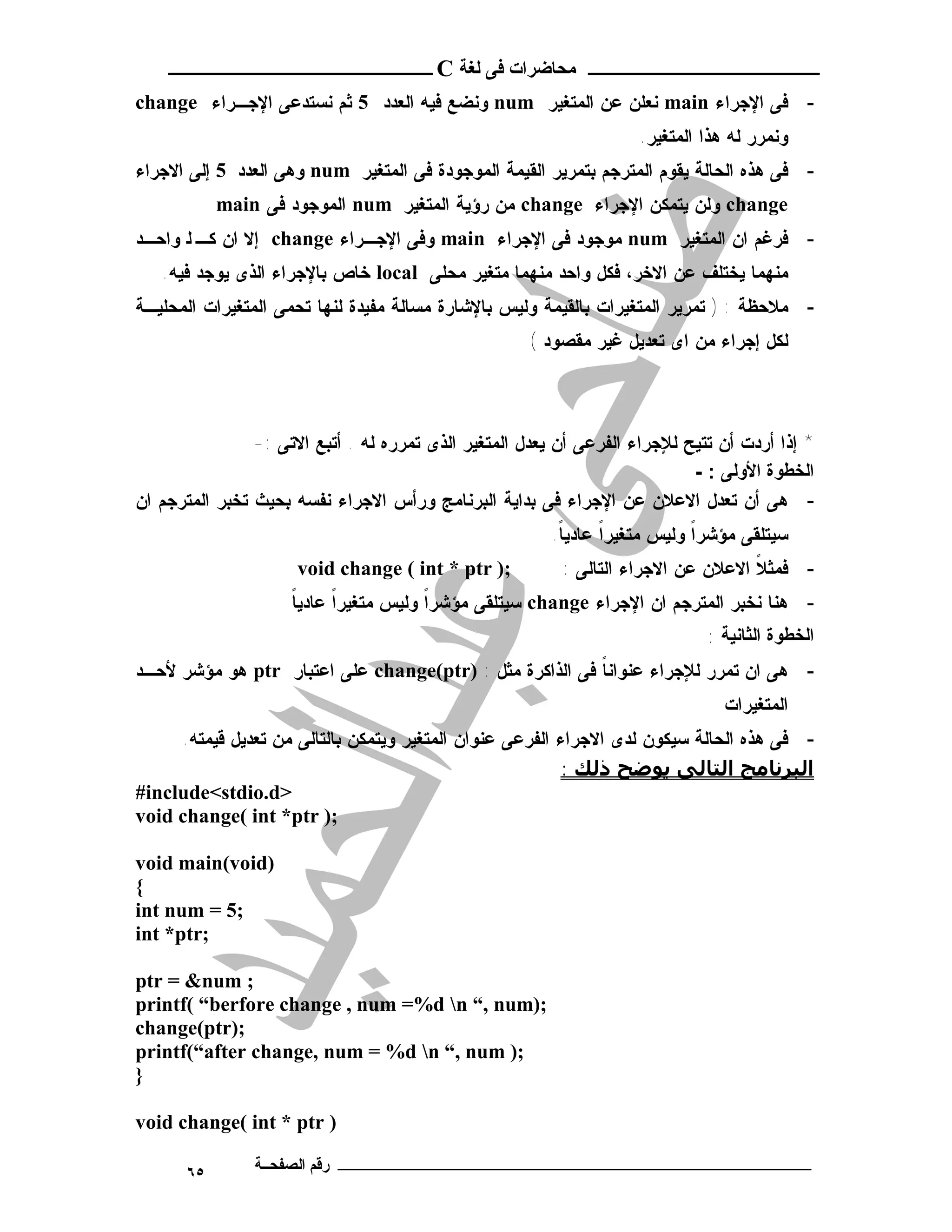 ‫ـــــــــــــــــــــ ﻣﺤﺎﺿﺮات ﻓﻰ ﻟﻐﺔ ‪ C‬ــــــــــــــــــــــــ‬
‫- ﻓﻰ ﺍﻹﺠﺭﺍﺀ ‪ main‬ﻨﻌﻠﻥ ﻋﻥ ﺍﻟﻤﺘﻐﻴﺭ ‪ num‬ﻭﻨﻀﻊ ﻓﻴﻪ ﺍﻟﻌﺩﺩ 5 ﺜﻡ ﻨﺴﺘﺩﻋﻰ ﺍﻹﺠـﺭﺍﺀ ‪change‬‬
                                                                     ‫ﻭﻨﻤﺭﺭ ﻟﻪ ﻫﺫﺍ ﺍﻟﻤﺘﻐﻴﺭ.‬
‫- ﻓﻰ ﻫﺫﻩ ﺍﻟﺤﺎﻟﺔ ﻴﻘﻭﻡ ﺍﻟﻤﺘﺭﺠﻡ ﺒﺘﻤﺭﻴﺭ ﺍﻟﻘﻴﻤﺔ ﺍﻟﻤﻭﺠﻭﺩﺓ ﻓﻰ ﺍﻟﻤﺘﻐﻴﺭ ‪ num‬ﻭﻫﻰ ﺍﻟﻌﺩﺩ 5 ﺇﻟﻰ ﺍﻻﺠﺭﺍﺀ‬
            ‫‪ change‬ﻭﻟﻥ ﻴﺘﻤﻜﻥ ﺍﻹﺠﺭﺍﺀ ‪ change‬ﻤﻥ ﺭﺅﻴﺔ ﺍﻟﻤﺘﻐﻴﺭ ‪ num‬ﺍﻟﻤﻭﺠﻭﺩ ﻓﻰ ‪main‬‬
‫- ﻓﺭﻏﻡ ﺍﻥ ﺍﻟﻤﺘﻐﻴﺭ ‪ num‬ﻤﻭﺠﻭﺩ ﻓﻰ ﺍﻹﺠﺭﺍﺀ ‪ main‬ﻭﻓﻰ ﺍﻹﺠـﺭﺍﺀ ‪ change‬ﺇﻻ ﺍﻥ ﻜـ ﻟ ﻭﺍﺤـﺩ‬
   ‫ﻤﻨﻬﻤﺎ ﻴﺨﺘﻠﻑ ﻋﻥ ﺍﻻﺨﺭ، ﻓﻜل ﻭﺍﺤﺩ ﻤﻨﻬﻤﺎ ﻤﺘﻐﻴﺭ ﻤﺤﻠﻰ ‪ local‬ﺨﺎﺹ ﺒﺎﻹﺠﺭﺍﺀ ﺍﻟﺫﻯ ﻴﻭﺠﺩ ﻓﻴﻪ.‬
‫- ﻤﻼﺤﻅﺔ : ) ﺘﻤﺭﻴﺭ ﺍﻟﻤﺘﻐﻴﺭﺍﺕ ﺒﺎﻟﻘﻴﻤﺔ ﻭﻟﻴﺱ ﺒﺎﻹﺸﺎﺭﺓ ﻤﺴﺎﻟﺔ ﻤﻔﻴﺩﺓ ﻟﻨﻬﺎ ﺘﺤﻤﻰ ﺍﻟﻤﺘﻐﻴﺭﺍﺕ ﺍﻟﻤﺤﻠﻴـﺔ‬
                                                      ‫ﻟﻜل ﺇﺠﺭﺍﺀ ﻤﻥ ﺍﻯ ﺘﻌﺩﻴل ﻏﻴﺭ ﻤﻘﺼﻭﺩ (‬



                ‫* ﺇﺫﺍ ﺃﺭﺩﺕ ﺃﻥ ﺘﺘﻴﺢ ﻟﻺﺠﺭﺍﺀ ﺍﻟﻔﺭﻋﻰ ﺃﻥ ﻴﻌﺩل ﺍﻟﻤﺘﻐﻴﺭ ﺍﻟﺫﻯ ﺘﻤﺭﺭﻩ ﻟﻪ . ﺃﺘﺒﻊ ﺍﻻﺘﻰ :-‬
                                                                            ‫اﻟﺨﻄﻮة اﻷوﻟﻰ : -‬
‫- ﻫﻰ ﺃﻥ ﺘﻌﺩل ﺍﻻﻋﻼﻥ ﻋﻥ ﺍﻹﺠﺭﺍﺀ ﻓﻰ ﺒﺩﺍﻴﺔ ﺍﻟﺒﺭﻨﺎﻤﺞ ﻭﺭﺃﺱ ﺍﻻﺠﺭﺍﺀ ﻨﻔﺴﻪ ﺒﺤﻴﺙ ﺘﺨﺒﺭ ﺍﻟﻤﺘﺭﺠﻡ ﺍﻥ‬
                                                         ‫ﺴﻴﺘﻠﻘﻰ ﻤﺅﺸﺭﺍ ﻭﻟﻴﺱ ﻤﺘﻐﻴﺭﺍ ﻋﺎﺩﻴﺎ.‬
                                                          ‫ﹰ‬     ‫ﹰ‬           ‫ﹰ‬
                      ‫;) ‪void change ( int * ptr‬‬          ‫- ﻓﻤﺜﻼ ﺍﻻﻋﻼﻥ ﻋﻥ ﺍﻻﺠﺭﺍﺀ ﺍﻟﺘﺎﻟﻰ :‬
                                                                                   ‫ﹰ‬
                     ‫ﹰ‬
                     ‫- ﻫﻨﺎ ﻨﺨﺒﺭ ﺍﻟﻤﺘﺭﺠﻡ ﺍﻥ ﺍﻹﺠﺭﺍﺀ ‪ change‬ﺴﻴﺘﻠﻘﻰ ﻤﺅﺸﺭﺍ ﻭﻟﻴﺱ ﻤﺘﻐﻴﺭﺍ ﻋﺎﺩﻴﺎ‬
                           ‫ﹰ‬           ‫ﹰ‬
                                                                              ‫اﻟﺨﻄﻮة اﻟﺜﺎﻧﯿﺔ :‬
‫- ﻫﻰ ﺍﻥ ﺘﻤﺭﺭ ﻟﻺﺠﺭﺍﺀ ﻋﻨﻭﺍﻨﺎ ﻓﻰ ﺍﻟﺫﺍﻜﺭﺓ ﻤﺜل : )‪ change(ptr‬ﻋﻠﻰ ﺍﻋﺘﺒﺎﺭ ‪ ptr‬ﻫﻭ ﻤﺅﺸﺭ ﻷﺤـﺩ‬
                                                         ‫ﹰ‬
                                                                                ‫ﺍﻟﻤﺘﻐﻴﺭﺍﺕ‬
     ‫- ﻓﻰ ﻫﺫﻩ ﺍﻟﺤﺎﻟﺔ ﺴﻴﻜﻭﻥ ﻟﺩﻯ ﺍﻻﺠﺭﺍﺀ ﺍﻟﻔﺭﻋﻰ ﻋﻨﻭﺍﻥ ﺍﻟﻤﺘﻐﻴﺭ ﻭﻴﺘﻤﻜﻥ ﺒﺎﻟﺘﺎﻟﻰ ﻤﻥ ﺘﻌﺩﻴل ﻗﻴﻤﺘﻪ.‬
                                                          ‫اﻟﺒﺮﻧﺎﻣﺞ اﻟﺘﺎﻟﻰ ﻳﻮﺿﺢ ذﻟﻚ :‬
‫>‪#include<stdio.d‬‬
‫;) ‪void change( int *ptr‬‬

‫)‪void main(void‬‬
‫{‬
‫;5 = ‪int num‬‬
‫;‪int *ptr‬‬

‫; ‪ptr = &num‬‬
‫;)‪printf( “berfore change , num =%d n “, num‬‬
‫;)‪change(ptr‬‬
‫;) ‪printf(“after change, num = %d n “, num‬‬
‫}‬

‫) ‪void change( int * ptr‬‬

       ‫٥٦‬       ‫ـــــــــــــــــــــــــــــــــــــــــــ رﻗﻢ اﻟﺼﻔﺤــﺔ‬
 