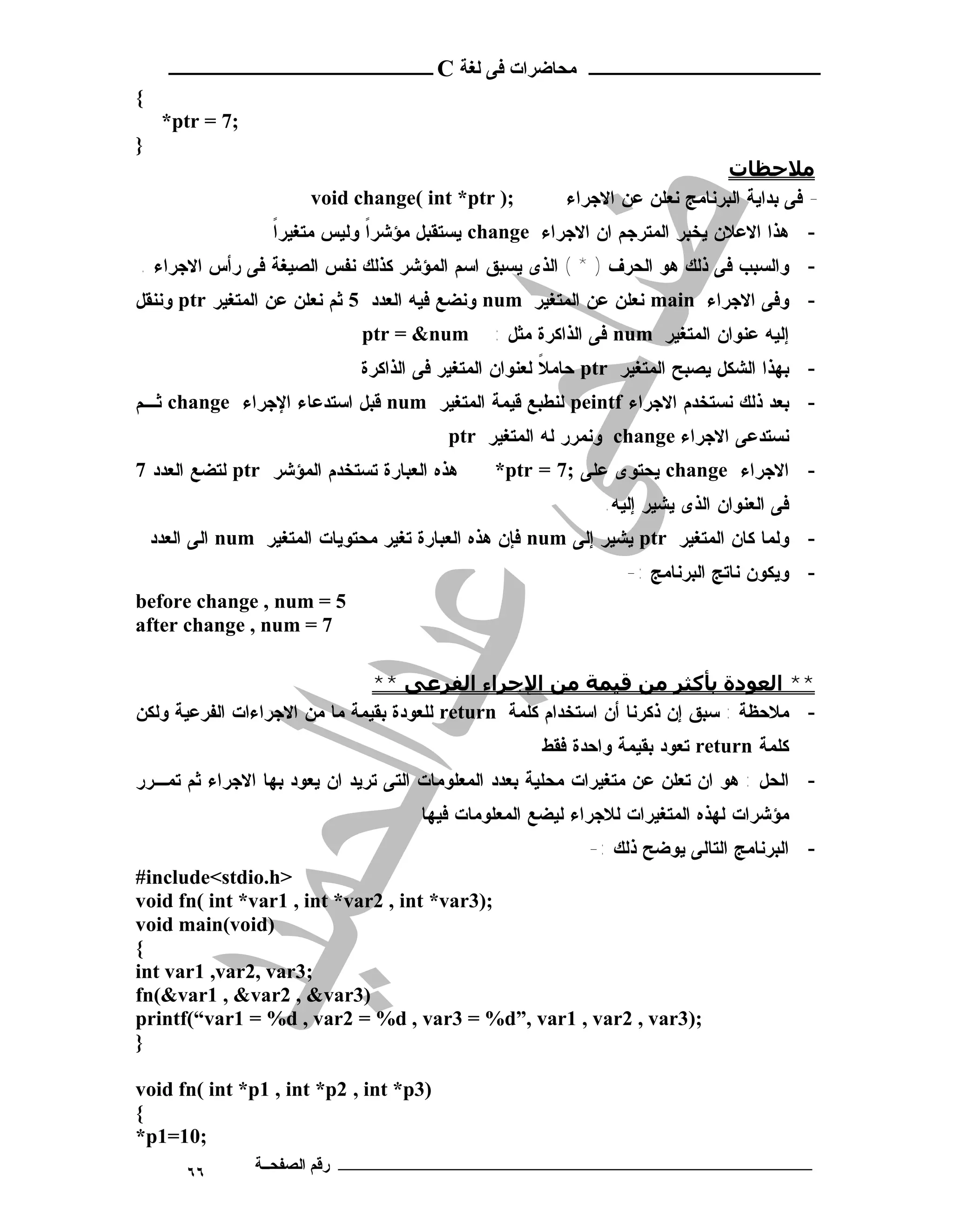 ‫ـــــــــــــــــــــ ﻣﺤﺎﺿﺮات ﻓﻰ ﻟﻐﺔ ‪ C‬ــــــــــــــــــــــــ‬
‫{‬
     ‫;7 = ‪*ptr‬‬
‫}‬
                                                                               ‫ﻣﻼﺣﻈﺎت‬
                        ‫;) ‪void change( int *ptr‬‬          ‫- ﻓﻰ ﺒﺩﺍﻴﺔ ﺍﻟﺒﺭﻨﺎﻤﺞ ﻨﻌﻠﻥ ﻋﻥ ﺍﻻﺠﺭﺍﺀ‬
                   ‫ﹰ‬
                   ‫- ﻫﺫﺍ ﺍﻻﻋﻼﻥ ﻴﺨﺒﺭ ﺍﻟﻤﺘﺭﺠﻡ ﺍﻥ ﺍﻻﺠﺭﺍﺀ ‪ change‬ﻴﺴﺘﻘﺒل ﻤﺅﺸﺭﺍ ﻭﻟﻴﺱ ﻤﺘﻐﻴﺭﺍ‬
                               ‫ﹰ‬
‫- ﻭﺍﻟﺴﺒﺏ ﻓﻰ ﺫﻟﻙ ﻫﻭ ﺍﻟﺤﺭﻑ ) * ( ﺍﻟﺫﻯ ﻴﺴﺒﻕ ﺍﺴﻡ ﺍﻟﻤﺅﺸﺭ ﻜﺫﻟﻙ ﻨﻔﺱ ﺍﻟﺼﻴﻐﺔ ﻓﻰ ﺭﺃﺱ ﺍﻻﺠﺭﺍﺀ .‬
‫- ﻭﻓﻰ ﺍﻻﺠﺭﺍﺀ ‪ main‬ﻨﻌﻠﻥ ﻋﻥ ﺍﻟﻤﺘﻐﻴﺭ ‪ num‬ﻭﻨﻀﻊ ﻓﻴﻪ ﺍﻟﻌﺩﺩ 5 ﺜﻡ ﻨﻌﻠﻥ ﻋﻥ ﺍﻟﻤﺘﻐﻴﺭ ‪ ptr‬ﻭﻨﻨﻘل‬
                               ‫‪ptr = &num‬‬       ‫ﺇﻟﻴﻪ ﻋﻨﻭﺍﻥ ﺍﻟﻤﺘﻐﻴﺭ ‪ num‬ﻓﻰ ﺍﻟﺫﺍﻜﺭﺓ ﻤﺜل :‬
                               ‫- ﺒﻬﺫﺍ ﺍﻟﺸﻜل ﻴﺼﺒﺢ ﺍﻟﻤﺘﻐﻴﺭ ‪ ptr‬ﺤﺎﻤﻼ ﻟﻌﻨﻭﺍﻥ ﺍﻟﻤﺘﻐﻴﺭ ﻓﻰ ﺍﻟﺫﺍﻜﺭﺓ‬
                                                         ‫ﹰ‬
‫- ﺒﻌﺩ ﺫﻟﻙ ﻨﺴﺘﺨﺩﻡ ﺍﻻﺠﺭﺍﺀ ‪ peintf‬ﻟﻨﻁﺒﻊ ﻗﻴﻤﺔ ﺍﻟﻤﺘﻐﻴﺭ ‪ num‬ﻗﺒل ﺍﺴﺘﺩﻋﺎﺀ ﺍﻹﺠﺭﺍﺀ ‪ change‬ﺜـﻡ‬
                                          ‫ﻨﺴﺘﺩﻋﻰ ﺍﻻﺠﺭﺍﺀ ‪ change‬ﻭﻨﻤﺭﺭ ﻟﻪ ﺍﻟﻤﺘﻐﻴﺭ ‪ptr‬‬
‫ﻫﺫﻩ ﺍﻟﻌﺒﺎﺭﺓ ﺘﺴﺘﺨﺩﻡ ﺍﻟﻤﺅﺸﺭ ‪ ptr‬ﻟﺘﻀﻊ ﺍﻟﻌﺩﺩ 7‬      ‫- ﺍﻻﺠﺭﺍﺀ ‪ change‬ﻴﺤﺘﻭﻯ ﻋﻠﻰ ;7 = ‪*ptr‬‬
                                                               ‫ﻓﻰ ﺍﻟﻌﻨﻭﺍﻥ ﺍﻟﺫﻯ ﻴﺸﻴﺭ ﺇﻟﻴﻪ.‬
    ‫- ﻭﻟﻤﺎ ﻜﺎﻥ ﺍﻟﻤﺘﻐﻴﺭ ‪ ptr‬ﻴﺸﻴﺭ ﺇﻟﻰ ‪ num‬ﻓﺈﻥ ﻫﺫﻩ ﺍﻟﻌﺒﺎﺭﺓ ﺘﻐﻴﺭ ﻤﺤﺘﻭﻴﺎﺕ ﺍﻟﻤﺘﻐﻴﺭ ‪ num‬ﺍﻟﻰ ﺍﻟﻌﺩﺩ‬
                                                                  ‫- ﻭﻴﻜﻭﻥ ﻨﺎﺘﺞ ﺍﻟﺒﺭﻨﺎﻤﺞ :-‬
‫5 = ‪before change , num‬‬
‫7 = ‪after change , num‬‬

                               ‫** اﻟﻌﻮدة ﺑﺄﻛﺜﺮ ﻣﻦ ﻗﯿﻤﺔ ﻣﻦ اﻹﺟﺮاء اﻟﻔﺮﻋﻰ **‬
‫- ﻤﻼﺤﻅﺔ : ﺴﺒﻕ ﺇﻥ ﺫﻜﺭﻨﺎ ﺃﻥ ﺍﺴﺘﺨﺩﺍﻡ ﻜﻠﻤﺔ ‪ return‬ﻟﻠﻌﻭﺩﺓ ﺒﻘﻴﻤﺔ ﻤﺎ ﻤﻥ ﺍﻻﺠﺭﺍﺀﺍﺕ ﺍﻟﻔﺭﻋﻴﺔ ﻭﻟﻜﻥ‬
                                                      ‫ﻜﻠﻤﺔ ‪ return‬ﺘﻌﻭﺩ ﺒﻘﻴﻤﺔ ﻭﺍﺤﺩﺓ ﻓﻘﻁ‬
‫- ﺍﻟﺤل : ﻫﻭ ﺍﻥ ﺘﻌﻠﻥ ﻋﻥ ﻤﺘﻐﻴﺭﺍﺕ ﻤﺤﻠﻴﺔ ﺒﻌﺩﺩ ﺍﻟﻤﻌﻠﻭﻤﺎﺕ ﺍﻟﺘﻰ ﺘﺭﻴﺩ ﺍﻥ ﻴﻌﻭﺩ ﺒﻬﺎ ﺍﻻﺠﺭﺍﺀ ﺜﻡ ﺘﻤـﺭﺭ‬
                                       ‫ﻤﺅﺸﺭﺍﺕ ﻟﻬﺫﻩ ﺍﻟﻤﺘﻐﻴﺭﺍﺕ ﻟﻼﺠﺭﺍﺀ ﻟﻴﻀﻊ ﺍﻟﻤﻌﻠﻭﻤﺎﺕ ﻓﻴﻬﺎ‬
                                                             ‫- ﺍﻟﺒﺭﻨﺎﻤﺞ ﺍﻟﺘﺎﻟﻰ ﻴﻭﻀﺢ ﺫﻟﻙ :-‬
‫>‪#include<stdio.h‬‬
‫;)3‪void fn( int *var1 , int *var2 , int *var‬‬
‫)‪void main(void‬‬
‫{‬
‫;3‪int var1 ,var2, var‬‬
‫)3‪fn(&var1 , &var2 , &var‬‬
‫;)3‪printf(“var1 = %d , var2 = %d , var3 = %d”, var1 , var2 , var‬‬
‫}‬

‫)3‪void fn( int *p1 , int *p2 , int *p‬‬
‫{‬
‫;01=1‪*p‬‬
        ‫٦٦‬       ‫ـــــــــــــــــــــــــــــــــــــــــــ رﻗﻢ اﻟﺼﻔﺤــﺔ‬
 