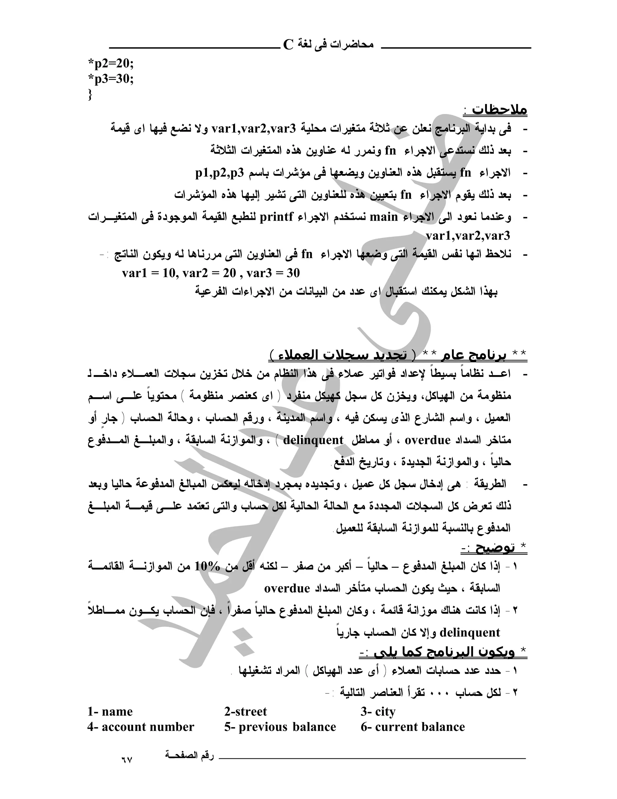 ‫ـــــــــــــــــــــ ﻣﺤﺎﺿﺮات ﻓﻰ ﻟﻐﺔ ‪ C‬ــــــــــــــــــــــــ‬
‫;02=2‪*p‬‬
‫;03=3‪*p‬‬
‫}‬
                                                                        ‫ﻣﻼﺣﻈﺎت :‬
    ‫- ﻓﻰ ﺒﺩﺍﻴﺔ ﺍﻟﺒﺭﻨﺎﻤﺞ ﻨﻌﻠﻥ ﻋﻥ ﺜﻼﺜﺔ ﻤﺘﻐﻴﺭﺍﺕ ﻤﺤﻠﻴﺔ 3‪ var1,var2,var‬ﻭﻻ ﻨﻀﻊ ﻓﻴﻬﺎ ﺍﻯ ﻗﻴﻤﺔ‬
                         ‫- ﺒﻌﺩ ﺫﻟﻙ ﻨﺴﺘﺩﻋﻰ ﺍﻻﺠﺭﺍﺀ ‪ fn‬ﻭﻨﻤﺭﺭ ﻟﻪ ﻋﻨﺎﻭﻴﻥ ﻫﺫﻩ ﺍﻟﻤﺘﻐﻴﺭﺍﺕ ﺍﻟﺜﻼﺜﺔ‬
                      ‫- ﺍﻻﺠﺭﺍﺀ ‪ fn‬ﻴﺴﺘﻘﺒل ﻫﺫﻩ ﺍﻟﻌﻨﺎﻭﻴﻥ ﻭﻴﻀﻌﻬﺎ ﻓﻰ ﻤﺅﺸﺭﺍﺕ ﺒﺎﺴﻡ 3‪p1,p2,p‬‬
                 ‫- ﺒﻌﺩ ﺫﻟﻙ ﻴﻘﻭﻡ ﺍﻻﺠﺭﺍﺀ ‪ fn‬ﺒﺘﻌﻴﻴﻥ ﻫﺫﻩ ﻟﻠﻌﻨﺎﻭﻴﻥ ﺍﻟﺘﻰ ﺘﺸﻴﺭ ﺇﻟﻴﻬﺎ ﻫﺫﻩ ﺍﻟﻤﺅﺸﺭﺍﺕ‬
‫- ﻭﻋﻨﺩﻤﺎ ﻨﻌﻭﺩ ﺍﻟﻰ ﺍﻻﺠﺭﺍﺀ ‪ main‬ﻨﺴﺘﺨﺩﻡ ﺍﻻﺠﺭﺍﺀ ‪ printf‬ﻟﻨﻁﺒﻊ ﺍﻟﻘﻴﻤﺔ ﺍﻟﻤﻭﺠﻭﺩﺓ ﻓﻰ ﺍﻟﻤﺘﻐﻴـﺭﺍﺕ‬
                                                                       ‫3‪var1,var2,var‬‬
  ‫- ﻨﻼﺤﻅ ﺍﻨﻬﺎ ﻨﻔﺱ ﺍﻟﻘﻴﻤﺔ ﺍﻟﺘﻰ ﻭﻀﻌﻬﺎ ﺍﻻﺠﺭﺍﺀ ‪ fn‬ﻓﻰ ﺍﻟﻌﻨﺎﻭﻴﻥ ﺍﻟﺘﻰ ﻤﺭﺭﻨﺎﻫﺎ ﻟﻪ ﻭﻴﻜﻭﻥ ﺍﻟﻨﺎﺘﺞ :-‬
      ‫03 = 3‪var1 = 10, var2 = 20 , var‬‬
                       ‫ﺒﻬﺫﺍ ﺍﻟﺸﻜل ﻴﻤﻜﻨﻙ ﺍﺴﺘﻘﺒﺎل ﺍﻯ ﻋﺩﺩ ﻤﻥ ﺍﻟﺒﻴﺎﻨﺎﺕ ﻤﻥ ﺍﻻﺠﺭﺍﺀﺍﺕ ﺍﻟﻔﺭﻋﻴﺔ‬



                                ‫** ﺑﺮﻧﺎﻣﺞ ﻋﺎم ** ) ﺗﺠﺪﻳﺪ ﺳﺠﻼت اﻟﻌﻤﻼء (‬
‫- ﺍﻋـﺩ ﻨﻅﺎﻤﺎ ﺒﺴﻴﻁﺎ ﻹﻋﺩﺍﺩ ﻓﻭﺍﺘﻴﺭ ﻋﻤﻼﺀ ﻓﻰ ﻫﺫﺍ ﺍﻟﻨﻅﺎﻡ ﻤﻥ ﺨﻼل ﺘﺨﺯﻴﻥ ﺴﺠﻼﺕ ﺍﻟﻌﻤـﻼﺀ ﺩﺍﺨـ ﻟ‬
                                                                 ‫ﹰ‬     ‫ﹰ‬
‫ﻤﻨﻅﻭﻤﺔ ﻤﻥ ﺍﻟﻬﻴﺎﻜل، ﻭﻴﺨﺯﻥ ﻜل ﺴﺠل ﻜﻬﻴﻜل ﻤﻨﻔﺭﺩ ) ﺍﻯ ﻜﻌﻨﺼﺭ ﻤﻨﻅﻭﻤﺔ ( ﻤﺤﺘﻭﻴﺎ ﻋﻠـﻰ ﺍﺴـﻡ‬
          ‫ﹰ‬
‫ﺍﻟﻌﻤﻴل ، ﻭﺍﺴﻡ ﺍﻟﺸﺎﺭﻉ ﺍﻟﺫﻯ ﻴﺴﻜﻥ ﻓﻴﻪ ، ﻭﺍﺴﻡ ﺍﻟﻤﺩﻴﻨﺔ ، ﻭﺭﻗﻡ ﺍﻟﺤﺴﺎﺏ ، ﻭﺤﺎﻟﺔ ﺍﻟﺤﺴﺎﺏ ) ﺠﺎﺭ ﺃﻭ‬
   ‫ٍ‬
‫ﻤﺘﺎﺨﺭ ﺍﻟﺴﺩﺍﺩ ‪ ، overdue‬ﺃﻭ ﻤﻤﺎﻁل ‪ ، ( delinquent‬ﻭﺍﻟﻤﻭﺍﺯﻨﺔ ﺍﻟﺴﺎﺒﻘﺔ ، ﻭﺍﻟﻤﺒﻠـﻎ ﺍﻟﻤـﺩﻓﻭﻉ‬
                                                  ‫ﺤﺎﻟﻴﺎ ، ﻭﺍﻟﻤﻭﺍﺯﻨﺔ ﺍﻟﺠﺩﻴﺩﺓ ، ﻭﺘﺎﺭﻴﺦ ﺍﻟﺩﻓﻊ.‬
                                                                                      ‫ﹰ‬
‫ﺍﻟﻁﺭﻴﻘﺔ : ﻫﻰ ﺇﺩﺨﺎل ﺴﺠل ﻜل ﻋﻤﻴل ، ﻭﺘﺠﺩﻴﺩﻩ ﺒﻤﺠﺭﺩ ﺇﺩﺨﺎﻟﻪ ﻟﻴﻌﻜﺱ ﺍﻟﻤﺒﺎﻟﻎ ﺍﻟﻤﺩﻓﻭﻋﺔ ﺤﺎﻟﻴﺎ ﻭﺒﻌﺩ‬       ‫-‬
‫ﺫﻟﻙ ﺘﻌﺭﺽ ﻜل ﺍﻟﺴﺠﻼﺕ ﺍﻟﻤﺠﺩﺩﺓ ﻤﻊ ﺍﻟﺤﺎﻟﺔ ﺍﻟﺤﺎﻟﻴﺔ ﻟﻜل ﺤﺴﺎﺏ ﻭﺍﻟﺘﻰ ﺘﻌﺘﻤﺩ ﻋﻠـﻰ ﻗﻴﻤـﺔ ﺍﻟﻤﺒﻠـﻎ‬
                                              ‫ﺍﻟﻤﺩﻓﻭﻉ ﺒﺎﻟﻨﺴﺒﺔ ﻟﻠﻤﻭﺍﺯﻨﺔ ﺍﻟﺴﺎﺒﻘﺔ ﻟﻠﻌﻤﻴل.‬
                                                                          ‫* ﺗﻮﺿﯿﺢ :-‬
‫١- ﺇﺫﺍ ﻜﺎﻥ ﺍﻟﻤﺒﻠﻎ ﺍﻟﻤﺩﻓﻭﻉ – ﺤﺎﻟﻴﺎ – ﺃﻜﺒﺭ ﻤﻥ ﺼﻔﺭ – ﻟﻜﻨﻪ ﺃﻗل ﻤﻥ %01 ﻤﻥ ﺍﻟﻤﻭﺍﺯﻨـﺔ ﺍﻟﻘﺎﺌﻤـﺔ‬
                                                      ‫ﹰ‬
                                    ‫ﺍﻟﺴﺎﺒﻘﺔ ، ﺤﻴﺙ ﻴﻜﻭﻥ ﺍﻟﺤﺴﺎﺏ ﻤﺘﺄﺨﺭ ﺍﻟﺴﺩﺍﺩ ‪overdue‬‬
‫ﹰ‬
‫٢- ﺇﺫﺍ ﻜﺎﻨﺕ ﻫﻨﺎﻙ ﻤﻭﺯﺍﻨﺔ ﻗﺎﺌﻤﺔ ، ﻭﻜﺎﻥ ﺍﻟﻤﺒﻠﻎ ﺍﻟﻤﺩﻓﻭﻉ ﺤﺎﻟﻴﺎ ﺼﻔﺭﺍ ، ﻓﺈﻥ ﺍﻟﺤﺴﺎﺏ ﻴﻜـﻭﻥ ﻤﻤـﺎﻁﻼ‬
                          ‫ﹰ‬    ‫ﹰ‬
                                                     ‫ﹰ‬
                                                     ‫‪ delinquent‬ﻭﺇﻻ ﻜﺎﻥ ﺍﻟﺤﺴﺎﺏ ﺠﺎﺭﻴﺎ‬
                                                          ‫* وﻳﻜﻮن اﻟﺒﺮﻧﺎﻣﺞ ﻛﻤﺎ ﻳﻠﻰ :-‬
                             ‫١- ﺤﺩﺩ ﻋﺩﺩ ﺤﺴﺎﺒﺎﺕ ﺍﻟﻌﻤﻼﺀ ) ﺃﻯ ﻋﺩﺩ ﺍﻟﻬﻴﺎﻜل ( ﺍﻟﻤﺭﺍﺩ ﺘﺸﻐﻴﻠﻬﺎ .‬
                                             ‫٢- ﻟﻜل ﺤﺴﺎﺏ ٠٠٠ ﺘﻘﺭﺃ ﺍﻟﻌﻨﺎﺼﺭ ﺍﻟﺘﺎﻟﻴﺔ :-‬
‫‪1- name‬‬                     ‫‪2-street‬‬                  ‫‪3- city‬‬
‫‪4- account number‬‬           ‫‪5- previous balance‬‬       ‫‪6- current balance‬‬

      ‫٧٦‬        ‫ـــــــــــــــــــــــــــــــــــــــــــ رﻗﻢ اﻟﺼﻔﺤــﺔ‬
 