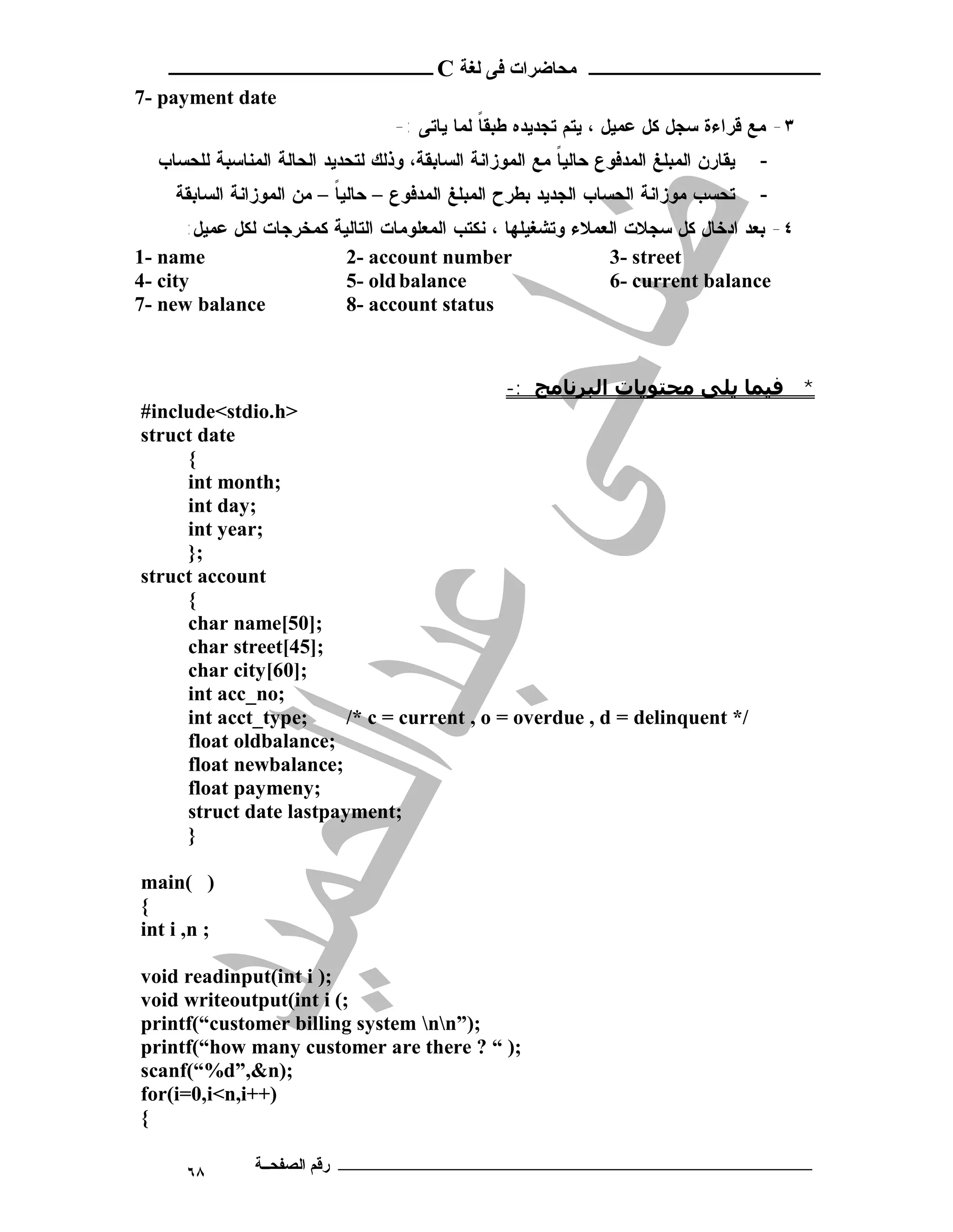 ‫ ــــــــــــــــــــــــ‬C ‫ـــــــــــــــــــــ ﻣﺤﺎﺿﺮات ﻓﻰ ﻟﻐﺔ‬
7- payment date
                                   -: ‫٣- ﻤﻊ ﻗﺭﺍﺀﺓ ﺴﺠل ﻜل ﻋﻤﻴل ، ﻴﺘﻡ ﺘﺠﺩﻴﺩﻩ ﻁﺒﻘﺎ ﻟﻤﺎ ﻴﺎﺘﻰ‬
                                               ‫ﹰ‬
  ‫ﻴﻘﺎﺭﻥ ﺍﻟﻤﺒﻠﻎ ﺍﻟﻤﺩﻓﻭﻉ ﺤﺎﻟﻴﺎ ﻤﻊ ﺍﻟﻤﻭﺯﺍﻨﺔ ﺍﻟﺴﺎﺒﻘﺔ، ﻭﺫﻟﻙ ﻟﺘﺤﺩﻴﺩ ﺍﻟﺤﺎﻟﺔ ﺍﻟﻤﻨﺎﺴﺒﺔ ﻟﻠﺤﺴﺎﺏ‬
                                                          ‫ﹰ‬                            -
     ‫ﺘﺤﺴﺏ ﻤﻭﺯﺍﻨﺔ ﺍﻟﺤﺴﺎﺏ ﺍﻟﺠﺩﻴﺩ ﺒﻁﺭﺡ ﺍﻟﻤﺒﻠﻎ ﺍﻟﻤﺩﻓﻭﻉ – ﺤﺎﻟﻴﺎ – ﻤﻥ ﺍﻟﻤﻭﺯﺍﻨﺔ ﺍﻟﺴﺎﺒﻘﺔ‬
                           ‫ﹰ‬                                                           -
       :‫ﻜﻤﺨﺭﺠﺎﺕ ﻟﻜل ﻋﻤﻴل‬   ‫٤- ﺒﻌﺩ ﺍﺩﺨﺎل ﻜل ﺴﺠﻼﺕ ﺍﻟﻌﻤﻼﺀ ﻭﺘﺸﻐﻴﻠﻬﺎ ، ﻨﻜﺘﺏ ﺍﻟﻤﻌﻠﻭﻤﺎﺕ ﺍﻟﺘﺎﻟﻴﺔ‬
1- name                      2- account number                   3- street
4- city                      5- old balance                      6- current balance
7- new balance               8- account status



                                                   -: ‫* ﻓﯿﻤﺎ ﻳﻠﻰ ﻣﺤﺘﻮﻳﺎت اﻟﺒﺮﻧﺎﻣﺞ‬
#include<stdio.h>
struct date
     {
     int month;
     int day;
     int year;
     };
struct account
     {
     char name[50];
     char street[45];
     char city[60];
     int acc_no;
     int acct_type;     /* c = current , o = overdue , d = delinquent */
     float oldbalance;
     float newbalance;
     float paymeny;
     struct date lastpayment;
     }

main( )
{
int i ,n ;

void readinput(int i );
void writeoutput(int i (;
printf(“customer billing system nn”);
printf(“how many customer are there ? “ );
scanf(“%d”,&n);
for(i=0,i<n,i++)
{

      ٦٨       ‫ـــــــــــــــــــــــــــــــــــــــــــ رﻗﻢ اﻟﺼﻔﺤــﺔ‬
 