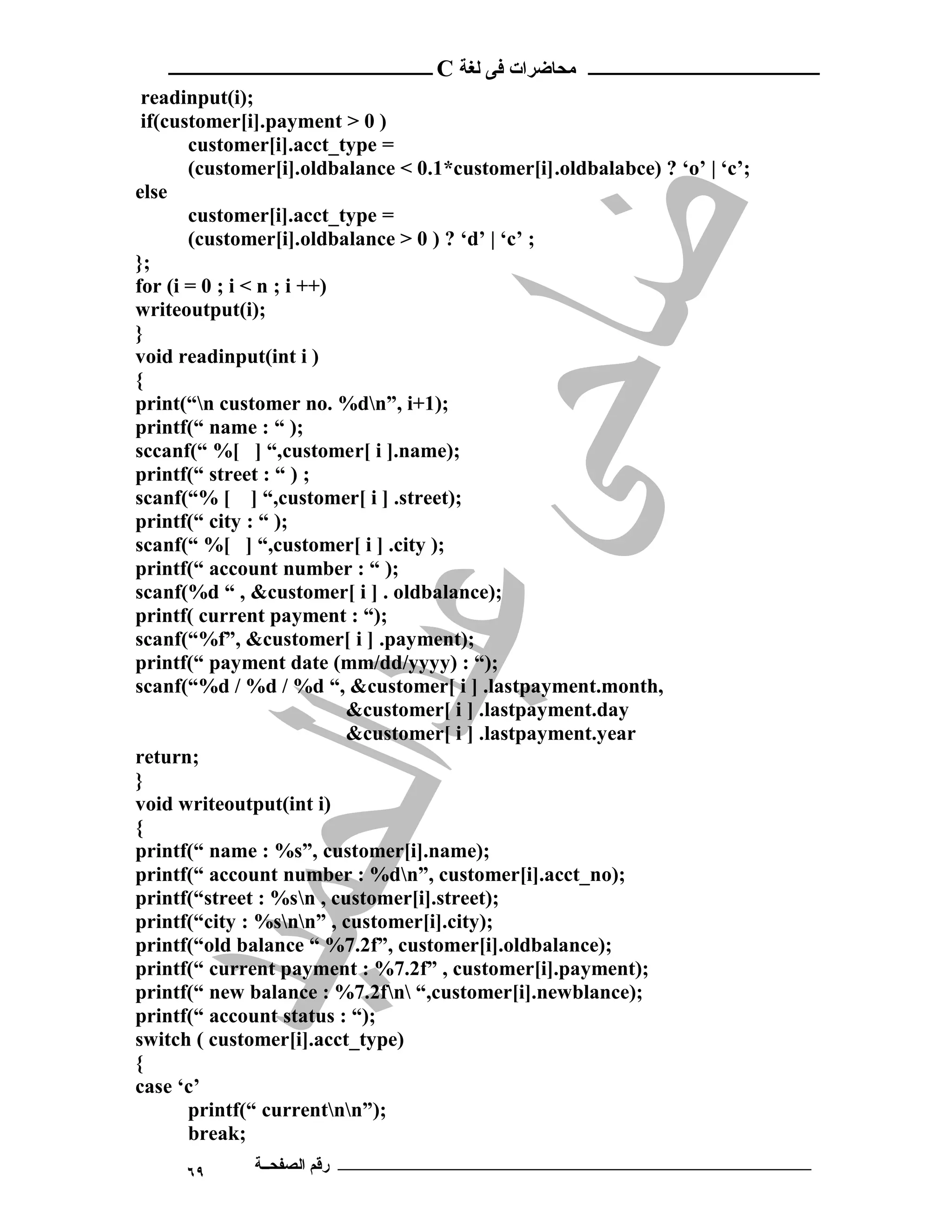 ‫ ــــــــــــــــــــــــ‬C ‫ـــــــــــــــــــــ ﻣﺤﺎﺿﺮات ﻓﻰ ﻟﻐﺔ‬
 readinput(i);
 if(customer[i].payment > 0 )
       customer[i].acct_type =
       (customer[i].oldbalance < 0.1*customer[i].oldbalabce) ? ‘o’ | ‘c’;
else
       customer[i].acct_type =
       (customer[i].oldbalance > 0 ) ? ‘d’ | ‘c’ ;
};
for (i = 0 ; i < n ; i ++)
writeoutput(i);
}
void readinput(int i )
{
print(“n customer no. %dn”, i+1);
printf(“ name : “ );
sccanf(“ %[ ] “,customer[ i ].name);
printf(“ street : “ ) ;
scanf(“% [ ] “,customer[ i ] .street);
printf(“ city : “ );
scanf(“ %[ ] “,customer[ i ] .city );
printf(“ account number : “ );
scanf(%d “ , &customer[ i ] . oldbalance);
printf( current payment : “);
scanf(“%f”, &customer[ i ] .payment);
printf(“ payment date (mm/dd/yyyy) : “);
scanf(“%d / %d / %d “, &customer[ i ] .lastpayment.month,
                           &customer[ i ] .lastpayment.day
                           &customer[ i ] .lastpayment.year
return;
}
void writeoutput(int i)
{
printf(“ name : %s”, customer[i].name);
printf(“ account number : %dn”, customer[i].acct_no);
printf(“street : %sn , customer[i].street);
printf(“city : %snn” , customer[i].city);
printf(“old balance “ %7.2f”, customer[i].oldbalance);
printf(“ current payment : %7.2f” , customer[i].payment);
printf(“ new balance : %7.2fn “,customer[i].newblance);
printf(“ account status : “);
switch ( customer[i].acct_type)
{
case ‘c’
       printf(“ currentnn”);
       break;
      ٦٩      ‫ـــــــــــــــــــــــــــــــــــــــــــ رﻗﻢ اﻟﺼﻔﺤــﺔ‬
 