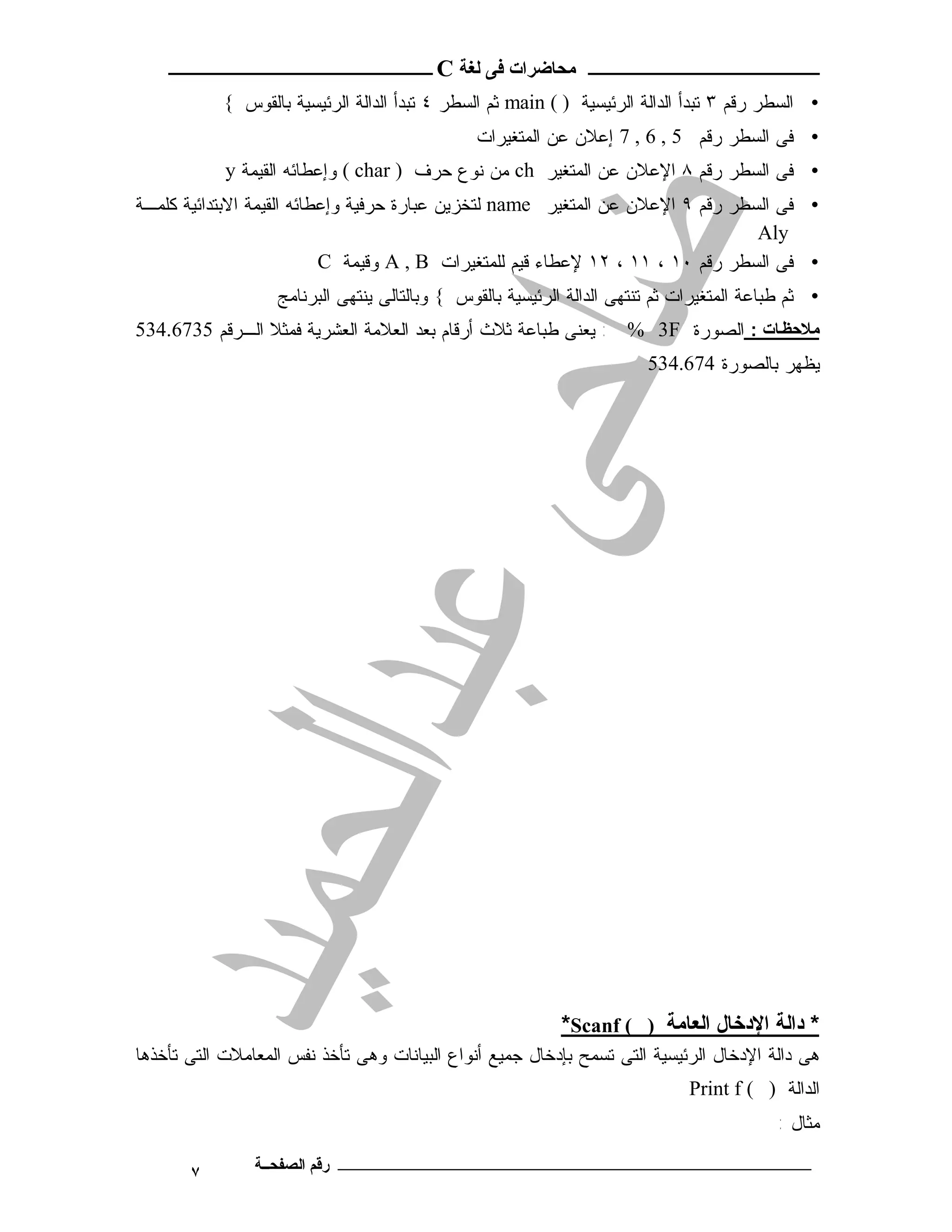 ‫ـــــــــــــــــــــ ﻣﺤﺎﺿﺮات ﻓﻰ ﻟﻐﺔ ‪ C‬ــــــــــــــــــــــــ‬
            ‫• ﺍﻟﺴﻁﺭ ﺭﻗﻡ ٣ ﺘﺒﺩﺃ ﺍﻟﺩﺍﻟﺔ ﺍﻟﺭﺌﻴﺴﻴﺔ ) ( ‪ main‬ﺜﻡ ﺍﻟﺴﻁﺭ ٤ ﺘﺒﺩﺃ ﺍﻟﺩﺍﻟﺔ ﺍﻟﺭﺌﻴﺴﻴﺔ ﺒﺎﻟﻘﻭﺱ {‬
                                               ‫• ﻓﻰ ﺍﻟﺴﻁﺭ ﺭﻗﻡ 5 , 6 , 7 ﺇﻋﻼﻥ ﻋﻥ ﺍﻟﻤﺘﻐﻴﺭﺍﺕ‬
            ‫• ﻓﻰ ﺍﻟﺴﻁﺭ ﺭﻗﻡ ٨ ﺍﻹﻋﻼﻥ ﻋﻥ ﺍﻟﻤﺘﻐﻴﺭ ‪ ch‬ﻤﻥ ﻨﻭﻉ ﺤﺭﻑ ) ‪ ( char‬ﻭﺇﻋﻁﺎﺌﻪ ﺍﻟﻘﻴﻤﺔ ‪y‬‬
‫• ﻓﻰ ﺍﻟﺴﻁﺭ ﺭﻗﻡ ٩ ﺍﻹﻋﻼﻥ ﻋﻥ ﺍﻟﻤﺘﻐﻴﺭ ‪ name‬ﻟﺘﺨﺯﻴﻥ ﻋﺒﺎﺭﺓ ﺤﺭﻓﻴﺔ ﻭﺇﻋﻁﺎﺌﻪ ﺍﻟﻘﻴﻤﺔ ﺍﻻﺒﺘﺩﺍﺌﻴﺔ ﻜﻠﻤـﺔ‬
                                                                                 ‫‪Aly‬‬
                           ‫• ﻓﻰ ﺍﻟﺴﻁﺭ ﺭﻗﻡ ٠١ ، ١١ ، ٢١ ﻹﻋﻁﺎﺀ ﻗﻴﻡ ﻟﻠﻤﺘﻐﻴﺭﺍﺕ ‪ A , B‬ﻭﻗﻴﻤﺔ ‪C‬‬
                   ‫• ﺜﻡ ﻁﺒﺎﻋﺔ ﺍﻟﻤﺘﻐﻴﺭﺍﺕ ﺜﻡ ﺘﻨﺘﻬﻰ ﺍﻟﺩﺍﻟﺔ ﺍﻟﺭﺌﻴﺴﻴﺔ ﺒﺎﻟﻘﻭﺱ { ﻭﺒﺎﻟﺘﺎﻟﻰ ﻴﻨﺘﻬﻰ ﺍﻟﺒﺭﻨﺎﻤﺞ‬
‫ﻣﻼﺣﻈ ﺎت : ﺍﻟﺼﻭﺭﺓ ‪ : % 3F‬ﻴﻌﻨﻰ ﻁﺒﺎﻋﺔ ﺜﻼﺙ ﺃﺭﻗﺎﻡ ﺒﻌﺩ ﺍﻟﻌﻼﻤﺔ ﺍﻟﻌﺸﺭﻴﺔ ﻓﻤﺜﻼ ﺍﻟـﺭﻗﻡ 5376.435‬
                                                                        ‫ﻴﻅﻬﺭ ﺒﺎﻟﺼﻭﺭﺓ 476.435‬




                                                           ‫* داﻟﺔ اﻹدﺧﺎل اﻟﻌﺎﻣﺔ ) ( ‪*Scanf‬‬
‫ﻫﻰ ﺩﺍﻟﺔ ﺍﻹﺩﺨﺎل ﺍﻟﺭﺌﻴﺴﻴﺔ ﺍﻟﺘﻰ ﺘﺴﻤﺢ ﺒﺈﺩﺨﺎل ﺠﻤﻴﻊ ﺃﻨﻭﺍﻉ ﺍﻟﺒﻴﺎﻨﺎﺕ ﻭﻫﻰ ﺘﺄﺨﺫ ﻨﻔﺱ ﺍﻟﻤﻌﺎﻤﻼﺕ ﺍﻟﺘﻰ ﺘﺄﺨﺫﻫﺎ‬
                                                                              ‫ﺍﻟﺩﺍﻟﺔ ) ( ‪Print f‬‬
                                                                                           ‫ﻤﺜ ﺎ ل :‬

       ‫٧‬        ‫ـــــــــــــــــــــــــــــــــــــــــــ رﻗﻢ اﻟﺼﻔﺤــﺔ‬
 