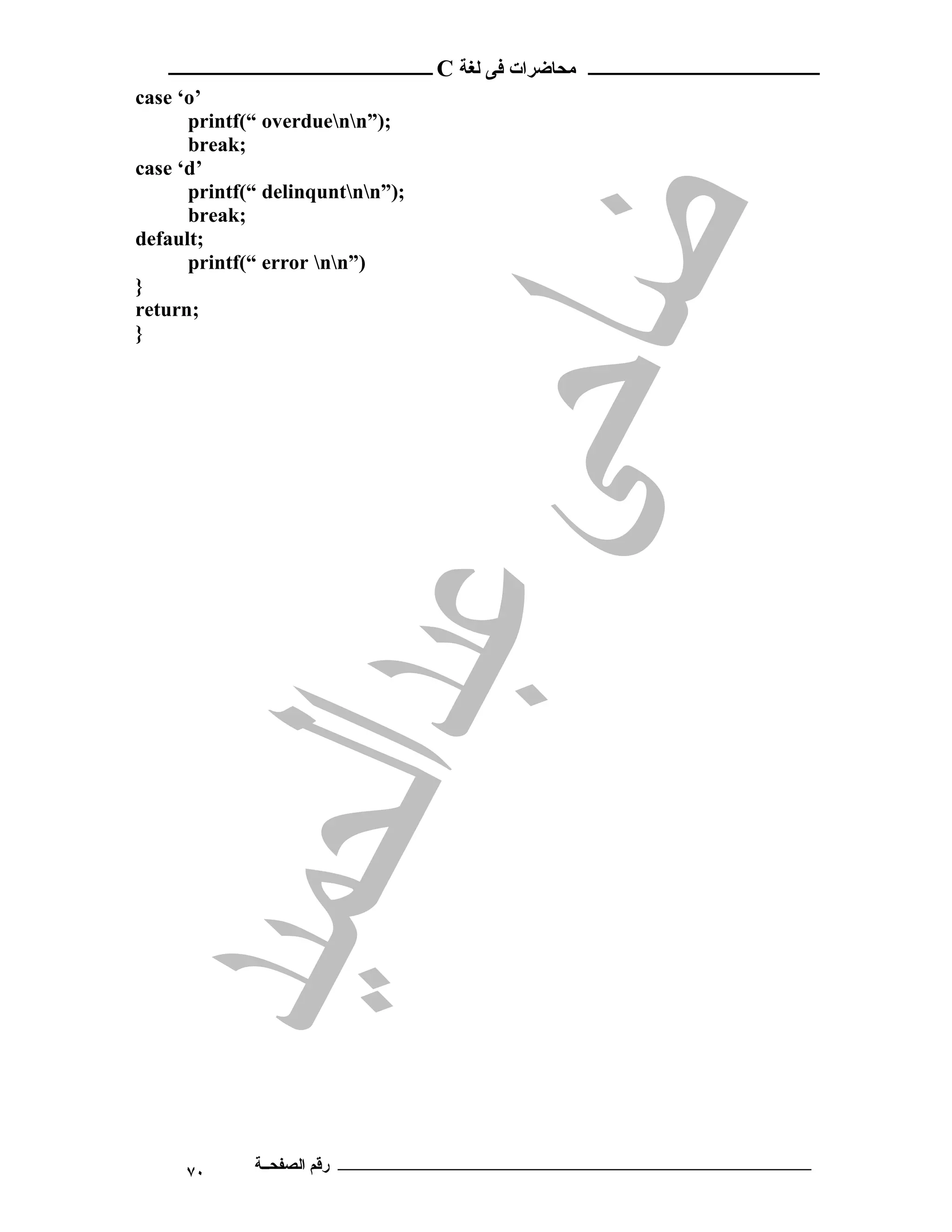 ‫ـــــــــــــــــــــ ﻣﺤﺎﺿﺮات ﻓﻰ ﻟﻐﺔ ‪ C‬ــــــــــــــــــــــــ‬
‫’‪case ‘o‬‬
      ‫;)”‪printf(“ overduenn‬‬
      ‫;‪break‬‬
‫’‪case ‘d‬‬
      ‫;)”‪printf(“ delinquntnn‬‬
      ‫;‪break‬‬
‫;‪default‬‬
      ‫)”‪printf(“ error nn‬‬
‫}‬
‫;‪return‬‬
‫}‬




     ‫٠٧‬      ‫ـــــــــــــــــــــــــــــــــــــــــــ رﻗﻢ اﻟﺼﻔﺤــﺔ‬
 