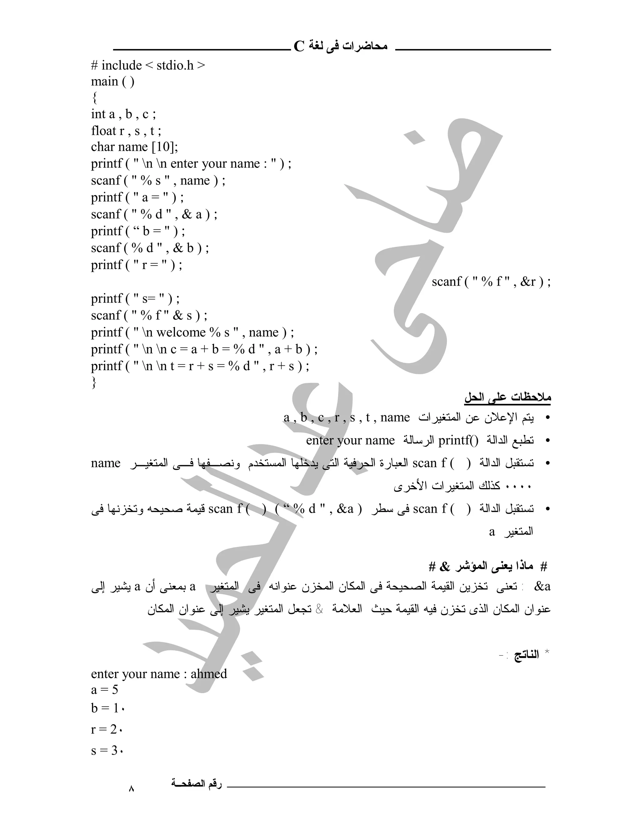 ‫ـــــــــــــــــــــ ﻣﺤﺎﺿﺮات ﻓﻰ ﻟﻐﺔ ‪ C‬ــــــــــــــــــــــــ‬
‫> ‪# include < stdio.h‬‬
‫) ( ‪main‬‬
‫{‬
‫; ‪int a , b , c‬‬
‫; ‪float r , s , t‬‬
‫;]01[ ‪char name‬‬
‫; ) " : ‪printf ( " n n enter your name‬‬
‫; ) ‪scanf ( " % s " , name‬‬
‫; ) " = ‪printf ( " a‬‬
‫; ) ‪scanf ( " % d " , & a‬‬
‫; ) " = ‪printf ( “ b‬‬
‫; ) ‪scanf ( % d " , & b‬‬
‫; ) " = ‪printf ( " r‬‬
                                                                      ‫; ) ‪scanf ( " % f " , &r‬‬
‫; ) " =‪printf ( " s‬‬
‫; ) ‪scanf ( " % f " & s‬‬
‫; ) ‪printf ( " n welcome % s " , name‬‬
‫; ) ‪printf ( " n n c = a + b = % d " , a + b‬‬
‫; ) ‪printf ( " n n t = r + s = % d " , r + s‬‬
‫}‬
                                                                               ‫ﻣﻼﺣﻈﺎت ﻋﻠﻰ اﻟﺤﻞ‬
                                        ‫• ﻴﺘﻡ ﺍﻹﻋﻼﻥ ﻋﻥ ﺍﻟﻤﺘﻐﻴﺭﺍﺕ ‪a , b , c , r , s , t , name‬‬
                                            ‫• ﺘﻁﺒﻊ ﺍﻟﺩﺍﻟﺔ )(‪ printf‬ﺍﻟﺭﺴﺎﻟﺔ ‪enter your name‬‬
‫• ﺘﺴﺘﻘﺒل ﺍﻟﺩﺍﻟﺔ ) ( ‪ scan f‬ﺍﻟﻌﺒﺎﺭﺓ ﺍﻟﺤﺭﻓﻴﺔ ﺍﻟﺘﻰ ﻴﺩﺨﻠﻬﺎ ﺍﻟﻤﺴﺘﺨﺩﻡ ﻭﻨﺼـﻔﻬﺎ ﻓـﻰ ﺍﻟﻤﺘﻐﻴـﺭ ‪name‬‬
                                                              ‫٠٠٠٠ ﻜﺫﻟﻙ ﺍﻟﻤﺘﻐﻴﺭﺍﺕ ﺍﻷﺨﺭﻯ‬
‫• ﺘﺴﺘﻘﺒل ﺍﻟﺩﺍﻟﺔ ) ( ‪ scan f‬ﻓﻰ ﺴﻁﺭ ) ‪ scan f ( ) ( “ % d " , &a‬ﻗﻴﻤﺔ ﺼﺤﻴﺤﻪ ﻭﺘﺨﺯﻨﻬﺎ ﻓﻰ‬
                                                                                 ‫ﺍﻟﻤﺘﻐﻴﺭ ‪a‬‬

                                                                ‫# ﻣﺎذا ﯾﻌﻨﻰ اﻟﻤﺆﺷﺮ & #‬
‫‪ : &a‬ﺘﻌﻨﻰ ﺘﺨﺯﻴﻥ ﺍﻟﻘﻴﻤﺔ ﺍﻟﺼﺤﻴﺤﺔ ﻓﻰ ﺍﻟﻤﻜﺎﻥ ﺍﻟﻤﺨﺯﻥ ﻋﻨﻭﺍﻨﻪ ﻓﻰ ﺍﻟﻤﺘﻐﻴﺭ ‪ a‬ﺒﻤﻌﻨﻰ ﺃﻥ ‪ a‬ﻴﺸﻴﺭ ﺇﻟﻰ‬
             ‫ﻋﻨﻭﺍﻥ ﺍﻟﻤﻜﺎﻥ ﺍﻟﺫﻯ ﺘﺨﺯﻥ ﻓﻴﻪ ﺍﻟﻘﻴﻤﺔ ﺤﻴﺙ ﺍﻟﻌﻼﻤﺔ & ﺘﺠﻌل ﺍﻟﻤﺘﻐﻴﺭ ﻴﺸﻴﺭ ﺇﻟﻰ ﻋﻨﻭﺍﻥ ﺍﻟﻤﻜﺎﻥ‬


                                                                                   ‫* ﺍﻟﻨﺎﺘﺞ :-‬
‫‪enter your name : ahmed‬‬
‫5=‪a‬‬
‫٠1 = ‪b‬‬
‫٠2 = ‪r‬‬
‫٠3 = ‪s‬‬

         ‫٨‬       ‫ـــــــــــــــــــــــــــــــــــــــــــ رﻗﻢ اﻟﺼﻔﺤــﺔ‬
 