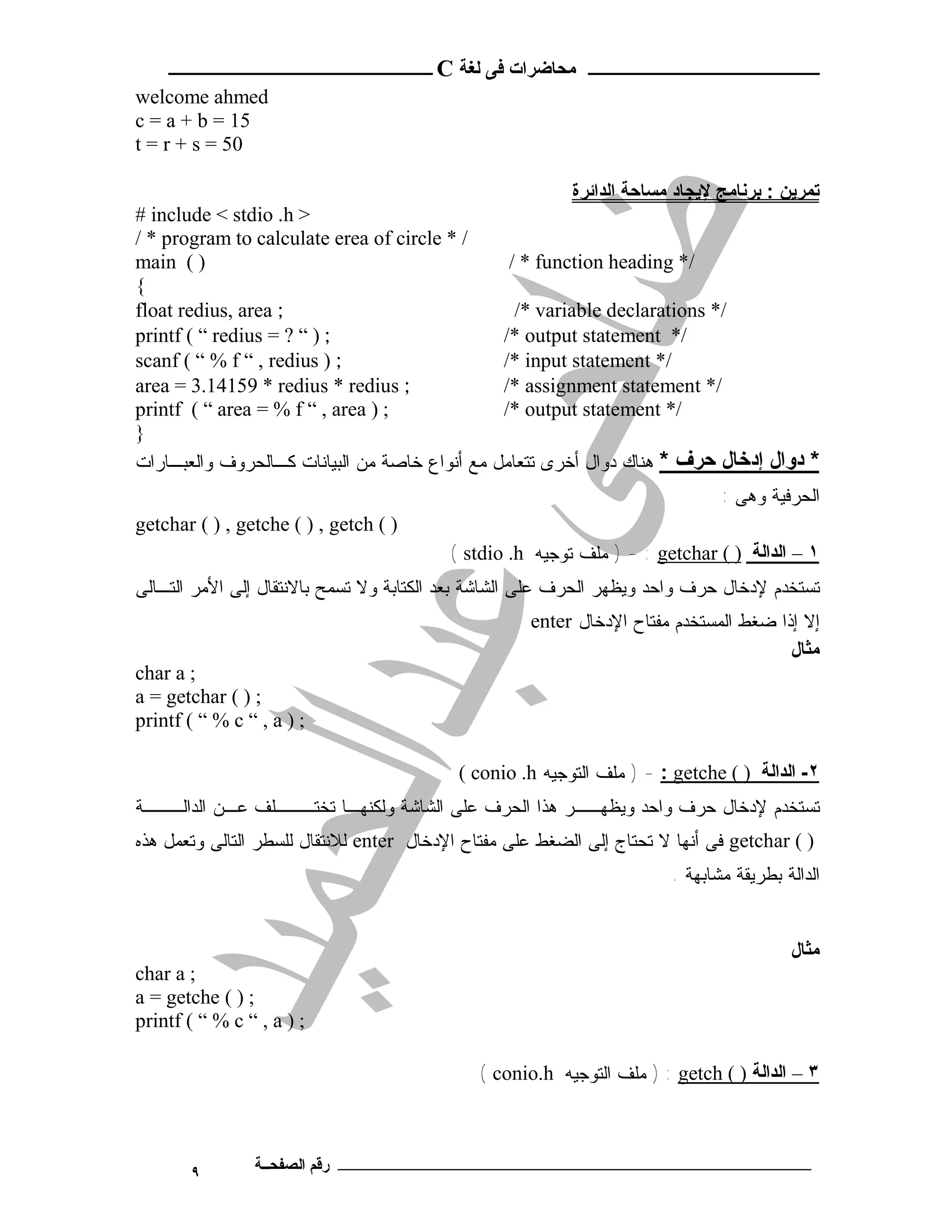 ‫ـــــــــــــــــــــ ﻣﺤﺎﺿﺮات ﻓﻰ ﻟﻐﺔ ‪ C‬ــــــــــــــــــــــــ‬
‫‪welcome ahmed‬‬
‫51 = ‪c = a + b‬‬
‫05 = ‪t = r + s‬‬

                                                          ‫ﺗﻤﺮﯾﻦ : ﺑﺮﻧﺎﻣﺞ ﻹﯾﺠﺎد ﻣﺴﺎﺣﺔ اﻟﺪاﺋﺮة‬
‫> ‪# include < stdio .h‬‬
‫/ * ‪/ * program to calculate erea of circle‬‬
‫) ( ‪main‬‬                                          ‫/* ‪/ * function heading‬‬
‫{‬
‫; ‪float redius, area‬‬                              ‫/* ‪/* variable declarations‬‬
‫; ) “ ? = ‪printf ( “ redius‬‬                      ‫/* ‪/* output statement‬‬
‫; ) ‪scanf ( “ % f “ , redius‬‬                     ‫/* ‪/* input statement‬‬
‫; ‪area = 3.14159 * redius * redius‬‬               ‫/* ‪/* assignment statement‬‬
‫; ) ‪printf ( “ area = % f “ , area‬‬               ‫/* ‪/* output statement‬‬
‫}‬
‫ﻤﻊ ﺃﻨﻭﺍﻉ ﺨﺎﺼﺔ ﻤﻥ ﺍﻟﺒﻴﺎﻨﺎﺕ ﻜـﺎﻟﺤﺭﻭﻑ ﻭﺍﻟﻌﺒـﺎﺭﺍﺕ‬   ‫* دوال إدﺧﺎل ﺣﺮف * ﻫﻨﺎﻙ ﺩﻭﺍل ﺃﺨﺭﻯ ﺘﺘﻌﺎﻤل‬
                                                                               ‫ﺍﻟﺤﺭﻓﻴﺔ ﻭﻫﻰ :‬
‫) ( ‪getchar ( ) , getche ( ) , getch‬‬
                                          ‫١ – اﻟﺪاﻟﺔ ) ( ‪ ) - : getchar‬ﻤﻠﻑ ﺘﻭﺠﻴﻪ ‪( stdio .h‬‬
‫ﺘﺴﺘﺨﺩﻡ ﻹﺩﺨﺎل ﺤﺭﻑ ﻭﺍﺤﺩ ﻭﻴﻅﻬﺭ ﺍﻟﺤﺭﻑ ﻋﻠﻰ ﺍﻟﺸﺎﺸﺔ ﺒﻌﺩ ﺍﻟﻜﺘﺎﺒﺔ ﻭﻻ ﺘﺴﻤﺢ ﺒﺎﻻﻨﺘﻘﺎل ﺇﻟﻰ ﺍﻷﻤﺭ ﺍﻟﺘـﺎﻟﻰ‬
                                                     ‫ﺇﻻ ﺇﺫﺍ ﻀﻐﻁ ﺍﻟﻤﺴﺘﺨﺩﻡ ﻤﻔﺘﺎﺡ ﺍﻹﺩﺨﺎل ‪enter‬‬
                                                                                       ‫ﻣﺜﺎل‬
‫; ‪char a‬‬
‫; ) ( ‪a = getchar‬‬
‫; ) ‪printf ( “ % c “ , a‬‬

                                           ‫٢- اﻟﺪاﻟﺔ ) ( ‪ ) - : getche‬ﻤﻠﻑ ﺍﻟﺘﻭﺠﻴﻪ ‪( conio .h‬‬
‫ﺘﺴﺘﺨﺩﻡ ﻹﺩﺨﺎل ﺤﺭﻑ ﻭﺍﺤﺩ ﻭﻴﻅﻬــﺭ ﻫﺫﺍ ﺍﻟﺤﺭﻑ ﻋﻠﻰ ﺍﻟﺸﺎﺸﺔ ﻭﻟﻜﻨﻬـﺎ ﺘﺨﺘـــﻠﻑ ﻋـﻥ ﺍﻟﺩﺍﻟـــﺔ‬
‫) ( ‪ getchar‬ﻓﻰ ﺃﻨﻬﺎ ﻻ ﺘﺤﺘﺎﺝ ﺇﻟﻰ ﺍﻟﻀﻐﻁ ﻋﻠﻰ ﻤﻔﺘﺎﺡ ﺍﻹﺩﺨﺎل ‪ enter‬ﻟﻼﻨﺘﻘﺎل ﻟﻠﺴﻁﺭ ﺍﻟﺘﺎﻟﻰ ﻭﺘﻌﻤل ﻫﺫﻩ‬
                                                                        ‫ﺍﻟﺩﺍﻟﺔ ﺒﻁﺭﻴﻘﺔ ﻤﺸﺎﺒﻬﺔ .‬


                                                                                         ‫ﻣﺜﺎل‬
‫; ‪char a‬‬
‫; ) ( ‪a = getche‬‬
‫; ) ‪printf ( “ % c “ , a‬‬

                                              ‫٣ – اﻟﺪاﻟﺔ ) ( ‪ ) : getch‬ﻤﻠﻑ ﺍﻟﺘﻭﺠﻴﻪ ‪( conio.h‬‬



       ‫٩‬        ‫ـــــــــــــــــــــــــــــــــــــــــــ رﻗﻢ اﻟﺼﻔﺤــﺔ‬
 