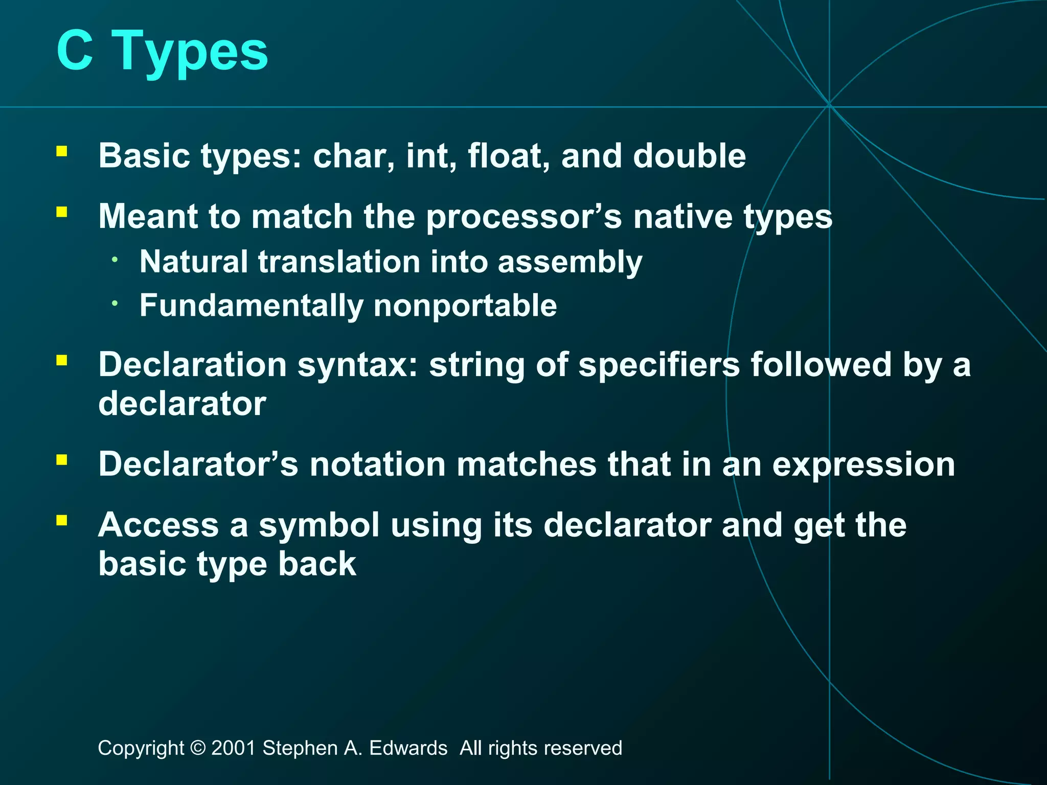 Copyright © 2001 Stephen A. Edwards All rights reserved
C Types
 Basic types: char, int, float, and double
 Meant to match the processor’s native types
• Natural translation into assembly
• Fundamentally nonportable
 Declaration syntax: string of specifiers followed by a
declarator
 Declarator’s notation matches that in an expression
 Access a symbol using its declarator and get the
basic type back
 