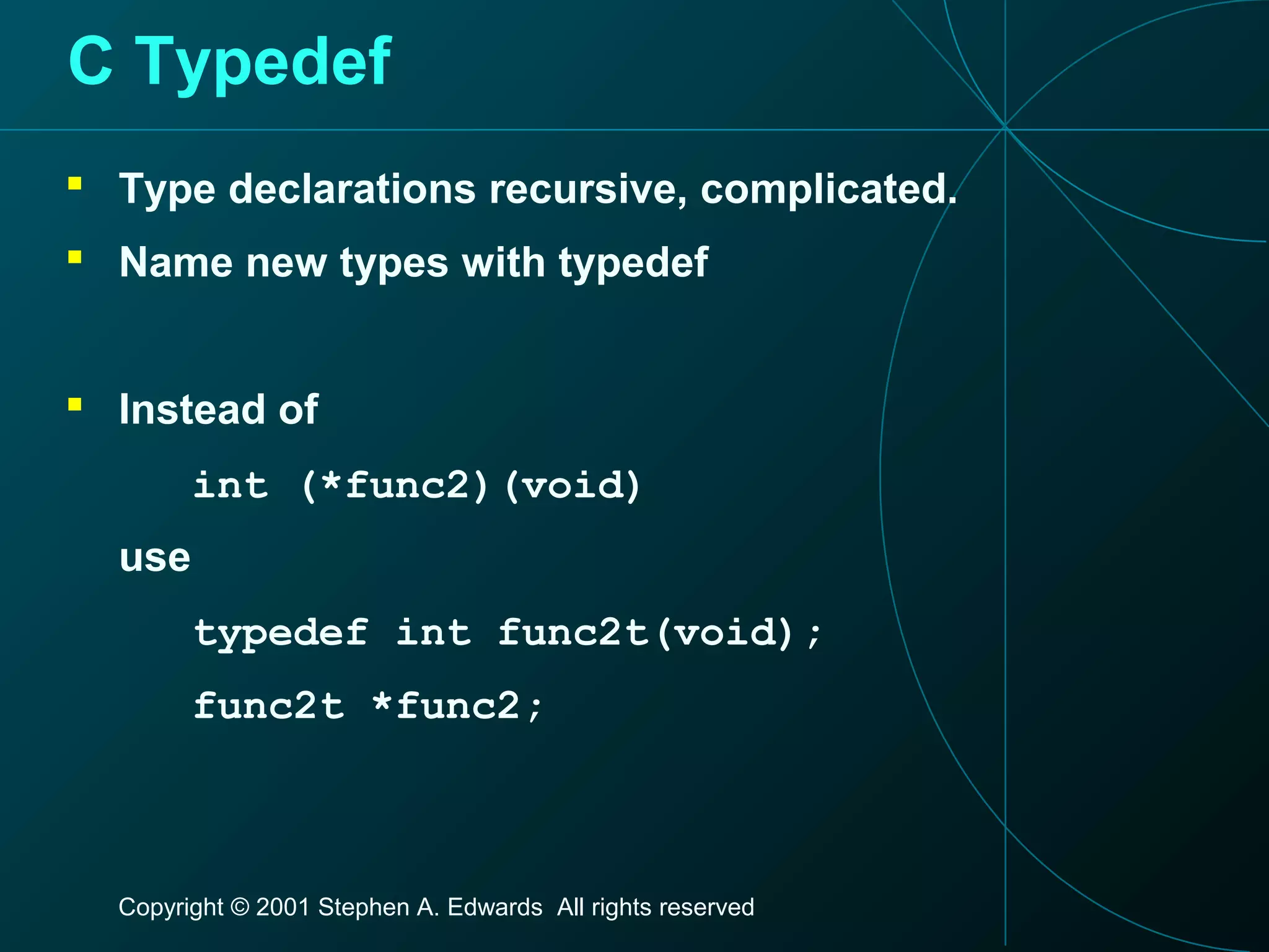 Copyright © 2001 Stephen A. Edwards All rights reserved
C Typedef
 Type declarations recursive, complicated.
 Name new types with typedef
 Instead of
int (*func2)(void)
use
typedef int func2t(void);
func2t *func2;
 