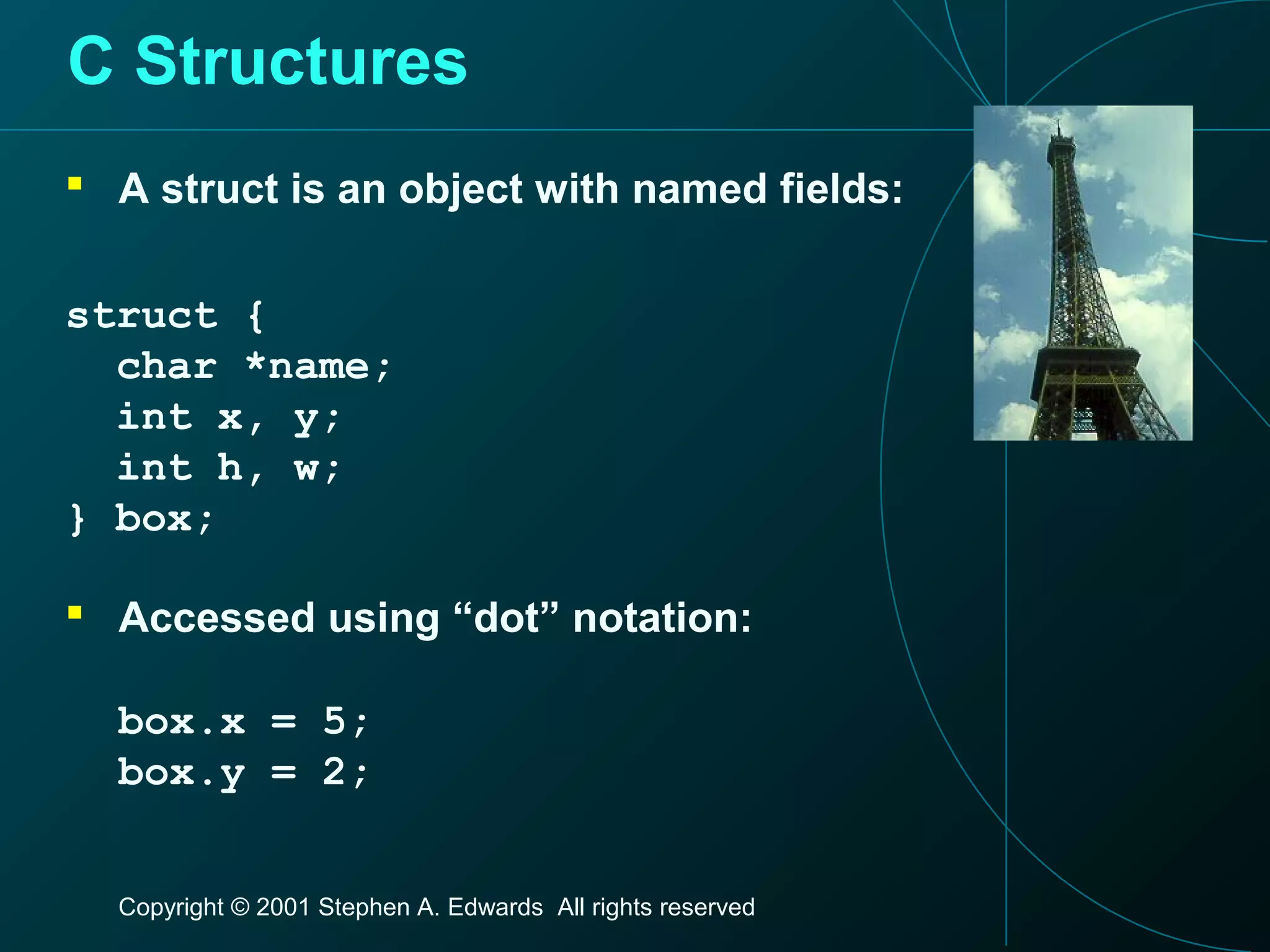 Copyright © 2001 Stephen A. Edwards All rights reserved
C Structures
 A struct is an object with named fields:
struct {
char *name;
int x, y;
int h, w;
} box;
 Accessed using “dot” notation:
box.x = 5;
box.y = 2;
 