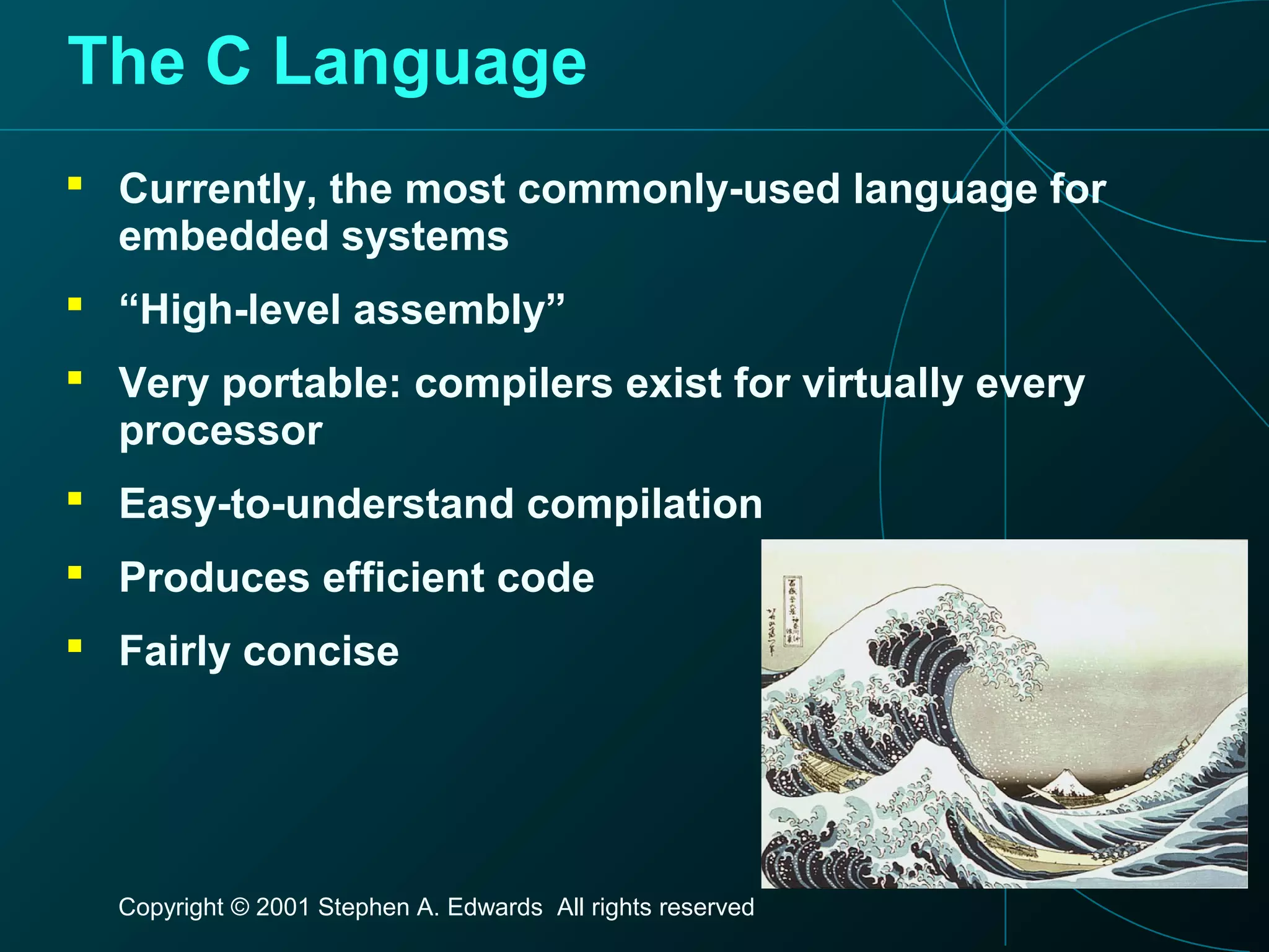 Copyright © 2001 Stephen A. Edwards All rights reserved
The C Language
 Currently, the most commonly-used language for
embedded systems
 “High-level assembly”
 Very portable: compilers exist for virtually every
processor
 Easy-to-understand compilation
 Produces efficient code
 Fairly concise
 