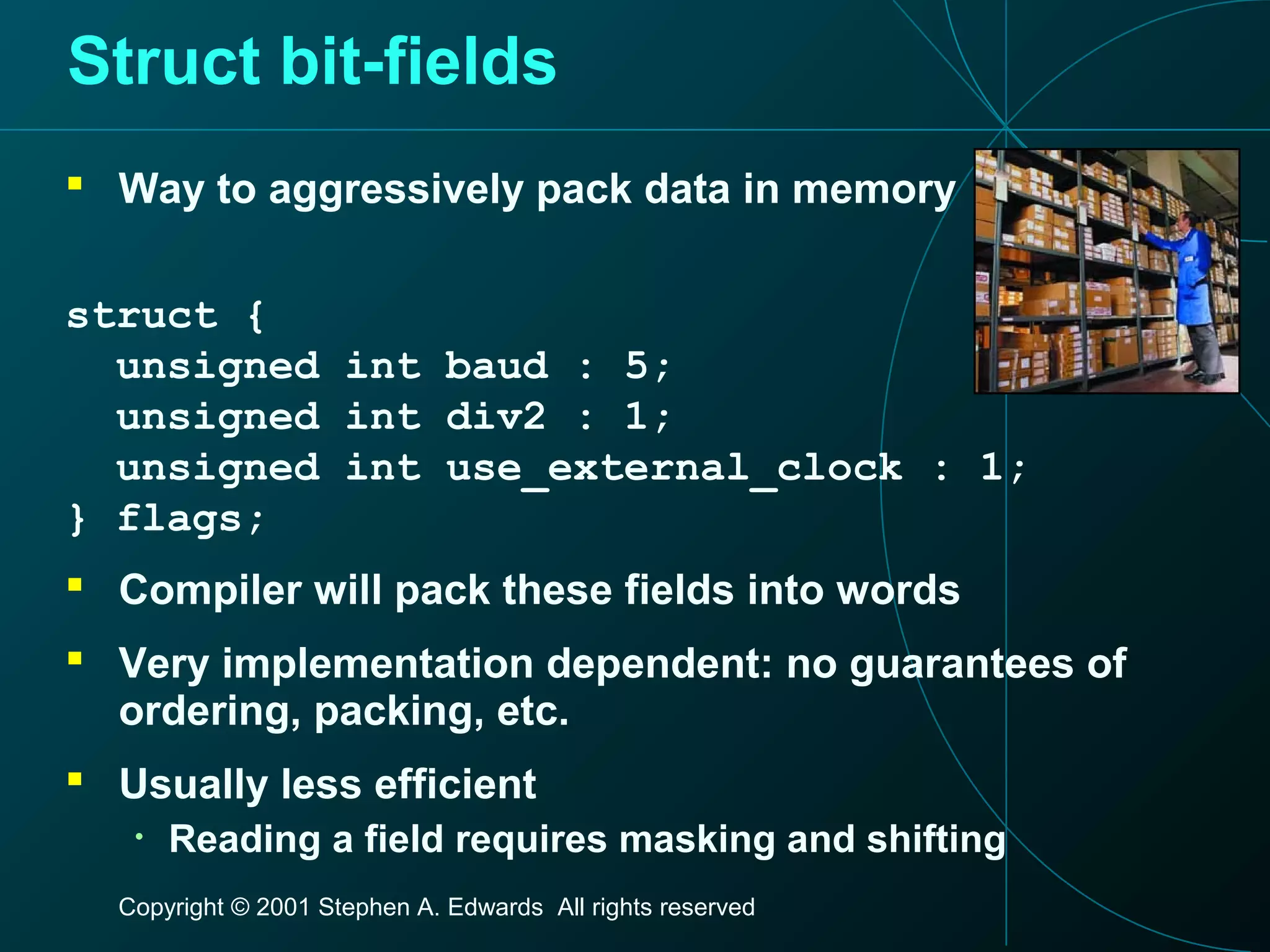Copyright © 2001 Stephen A. Edwards All rights reserved
Struct bit-fields
 Way to aggressively pack data in memory
struct {
unsigned int baud : 5;
unsigned int div2 : 1;
unsigned int use_external_clock : 1;
} flags;
 Compiler will pack these fields into words
 Very implementation dependent: no guarantees of
ordering, packing, etc.
 Usually less efficient
• Reading a field requires masking and shifting
 