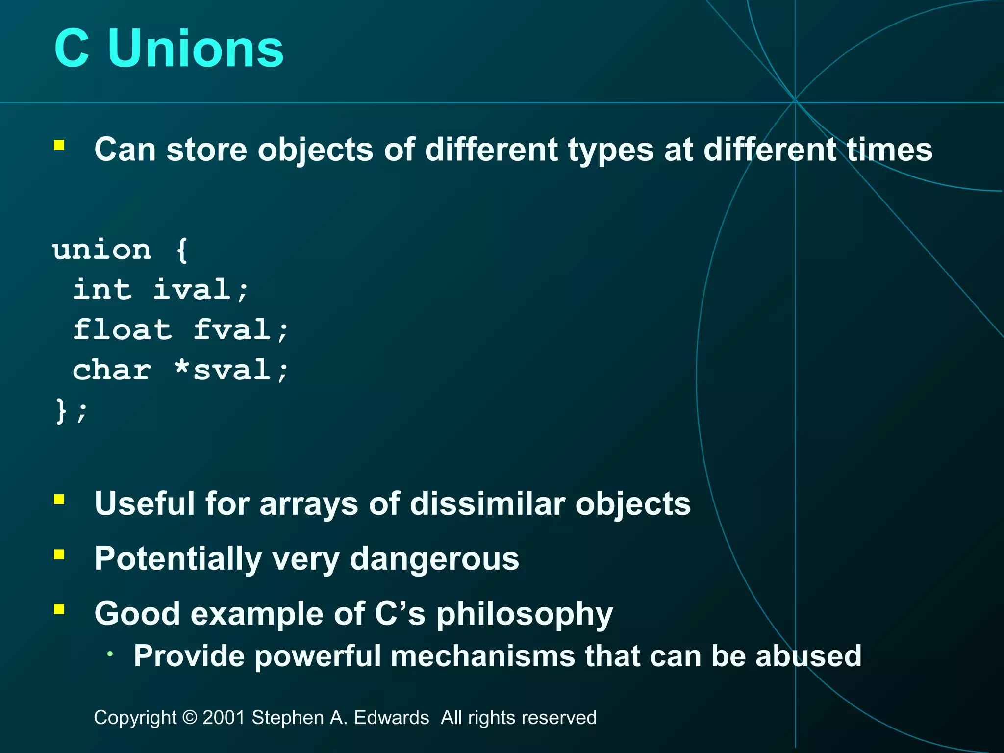 Copyright © 2001 Stephen A. Edwards All rights reserved
C Unions
 Can store objects of different types at different times
union {
int ival;
float fval;
char *sval;
};
 Useful for arrays of dissimilar objects
 Potentially very dangerous
 Good example of C’s philosophy
• Provide powerful mechanisms that can be abused
 
