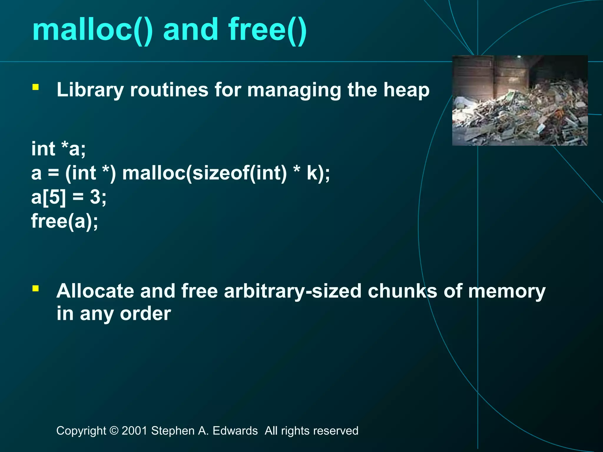 Copyright © 2001 Stephen A. Edwards All rights reserved
malloc() and free()
 Library routines for managing the heap
int *a;
a = (int *) malloc(sizeof(int) * k);
a[5] = 3;
free(a);
 Allocate and free arbitrary-sized chunks of memory
in any order
 