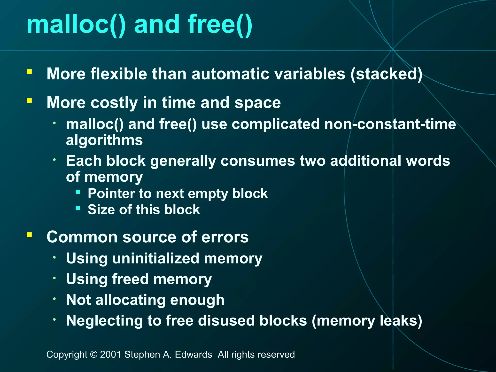Copyright © 2001 Stephen A. Edwards All rights reserved
malloc() and free()
 More flexible than automatic variables (stacked)
 More costly in time and space
• malloc() and free() use complicated non-constant-time
algorithms
• Each block generally consumes two additional words
of memory
 Pointer to next empty block
 Size of this block
 Common source of errors
• Using uninitialized memory
• Using freed memory
• Not allocating enough
• Neglecting to free disused blocks (memory leaks)
 