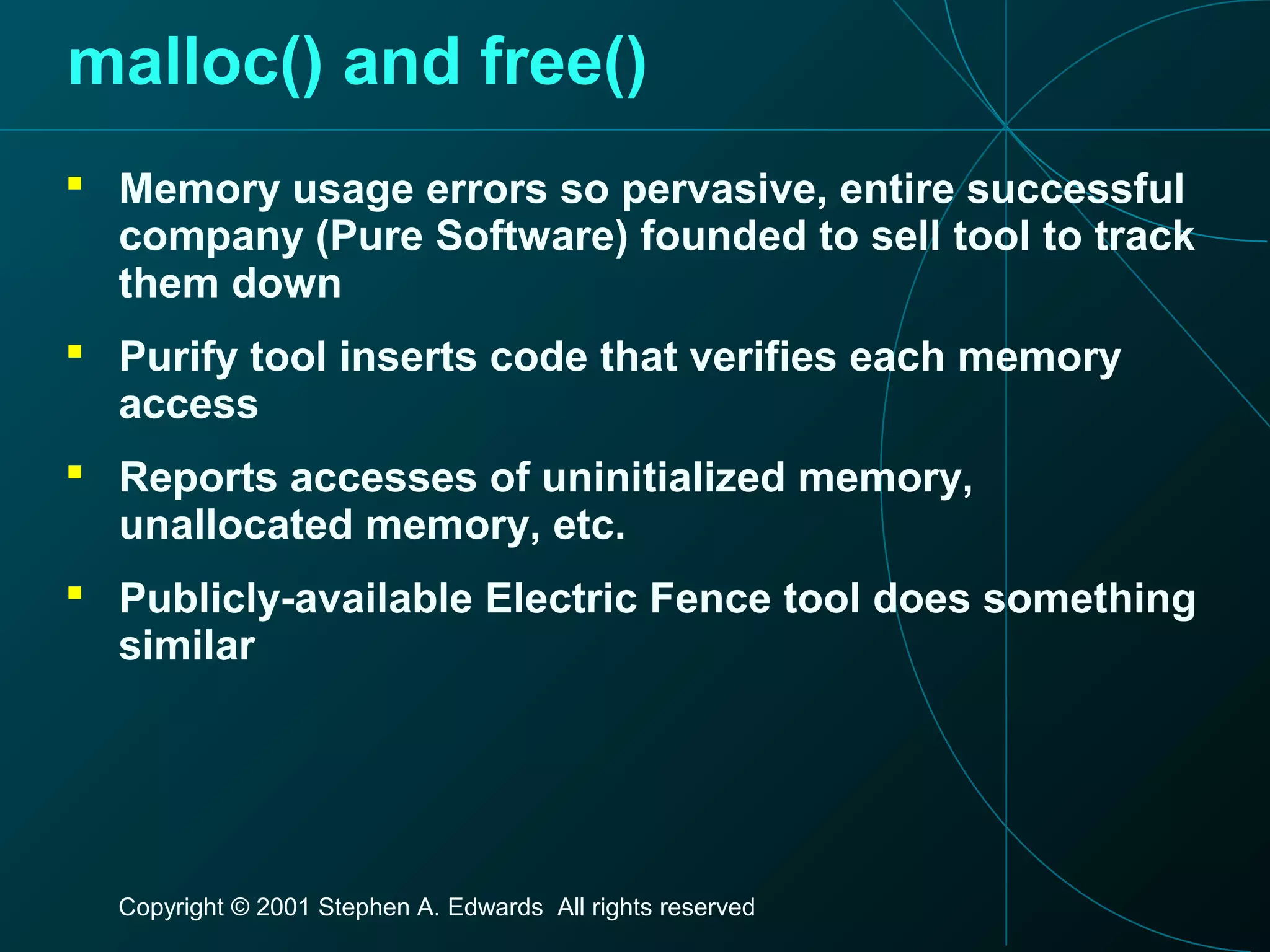 Copyright © 2001 Stephen A. Edwards All rights reserved
malloc() and free()
 Memory usage errors so pervasive, entire successful
company (Pure Software) founded to sell tool to track
them down
 Purify tool inserts code that verifies each memory
access
 Reports accesses of uninitialized memory,
unallocated memory, etc.
 Publicly-available Electric Fence tool does something
similar
 