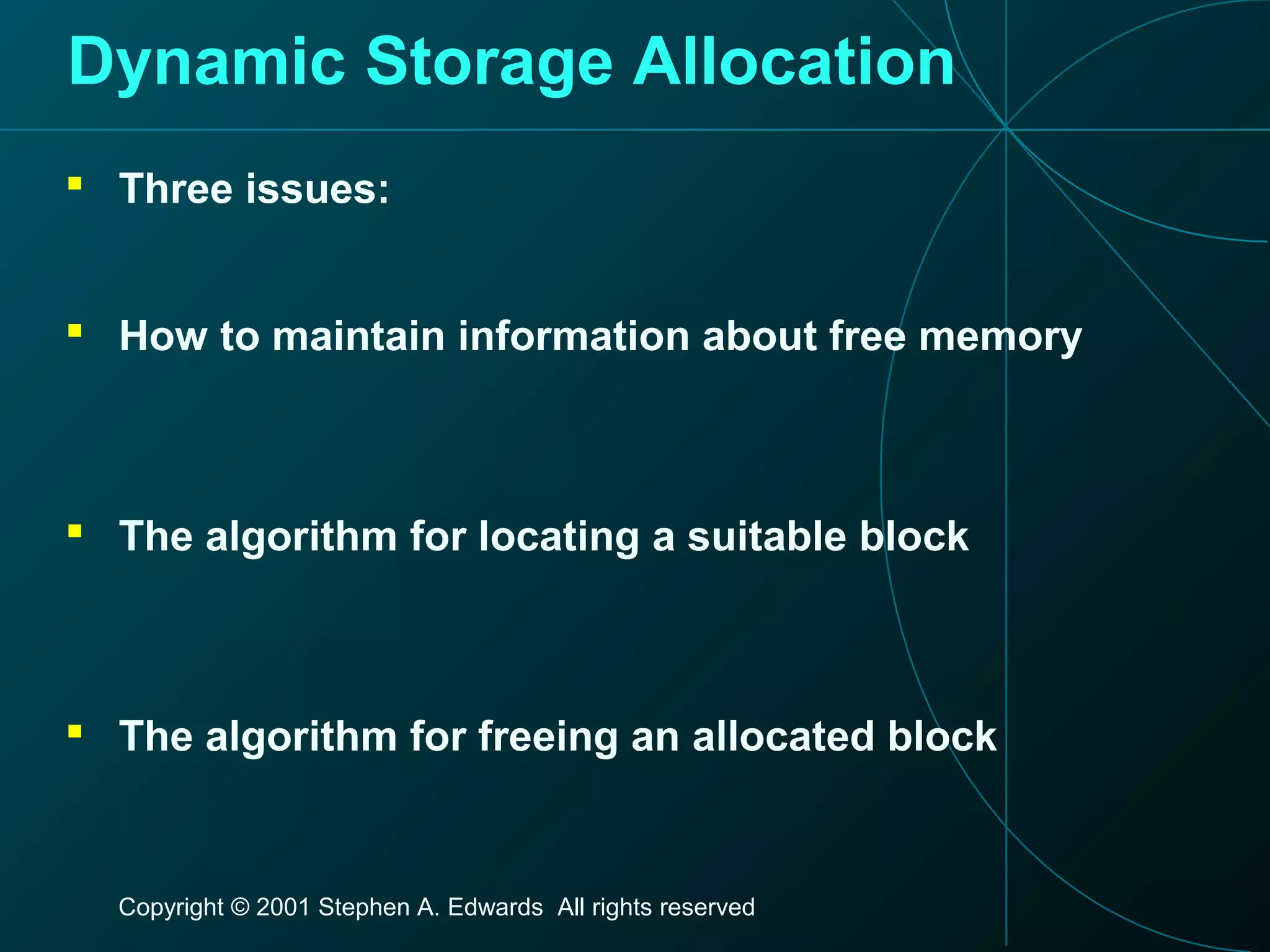 Copyright © 2001 Stephen A. Edwards All rights reserved
Dynamic Storage Allocation
 Three issues:
 How to maintain information about free memory
 The algorithm for locating a suitable block
 The algorithm for freeing an allocated block
 