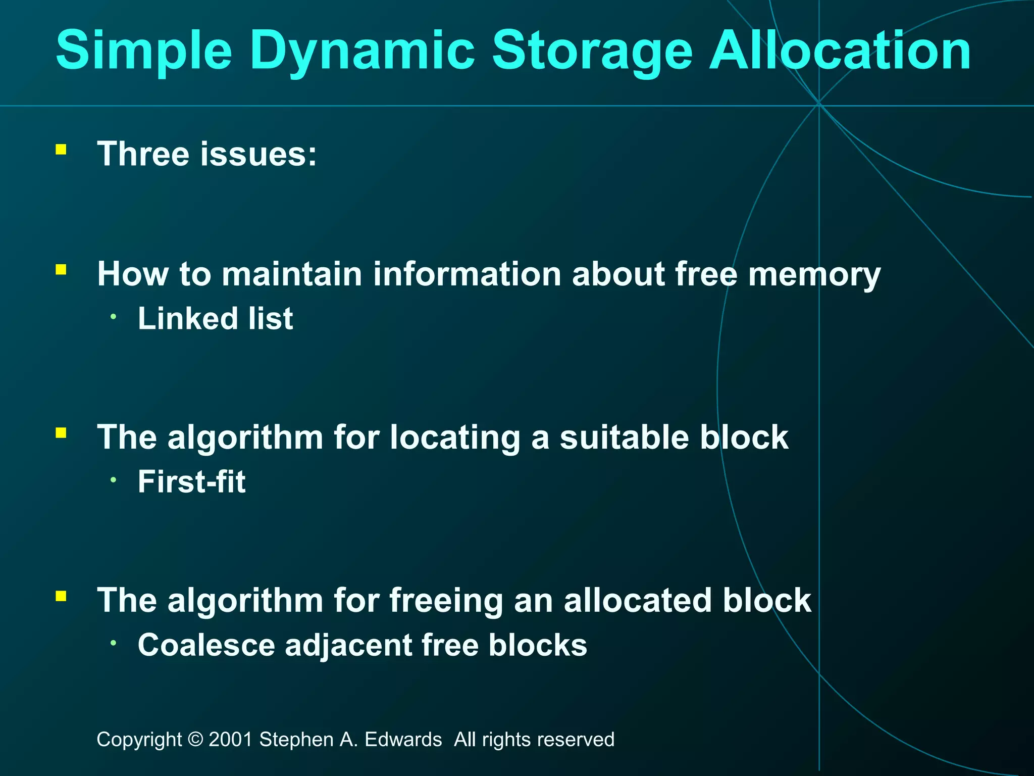 Copyright © 2001 Stephen A. Edwards All rights reserved
Simple Dynamic Storage Allocation
 Three issues:
 How to maintain information about free memory
• Linked list
 The algorithm for locating a suitable block
• First-fit
 The algorithm for freeing an allocated block
• Coalesce adjacent free blocks
 