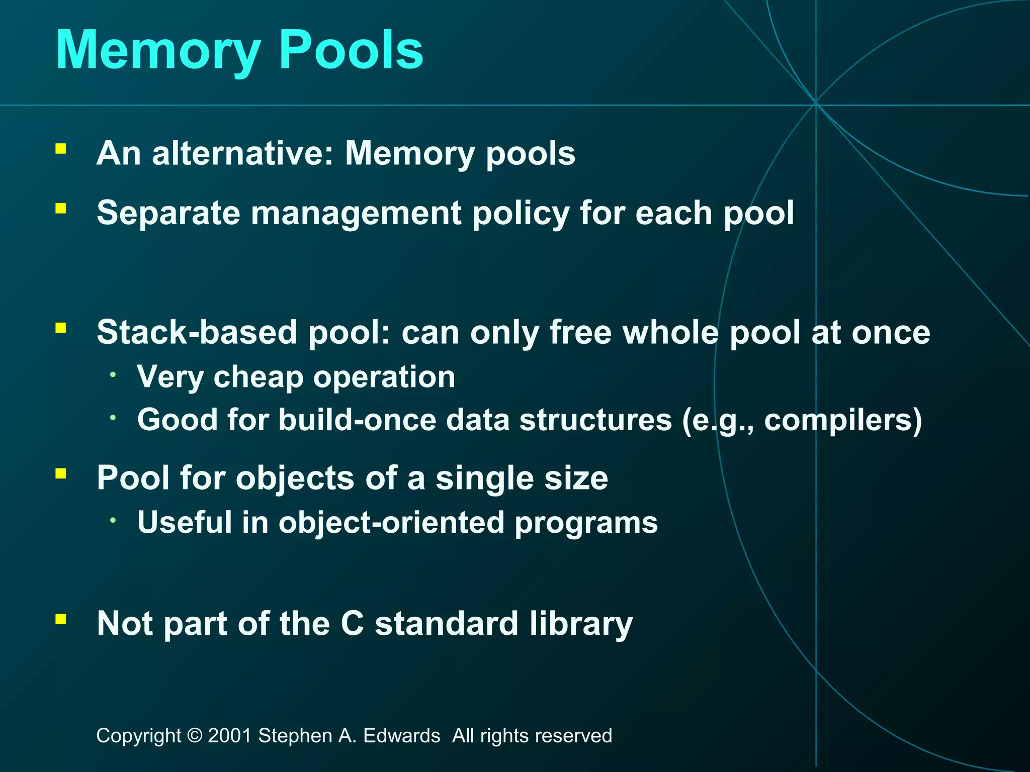 Copyright © 2001 Stephen A. Edwards All rights reserved
Memory Pools
 An alternative: Memory pools
 Separate management policy for each pool
 Stack-based pool: can only free whole pool at once
• Very cheap operation
• Good for build-once data structures (e.g., compilers)
 Pool for objects of a single size
• Useful in object-oriented programs
 Not part of the C standard library
 