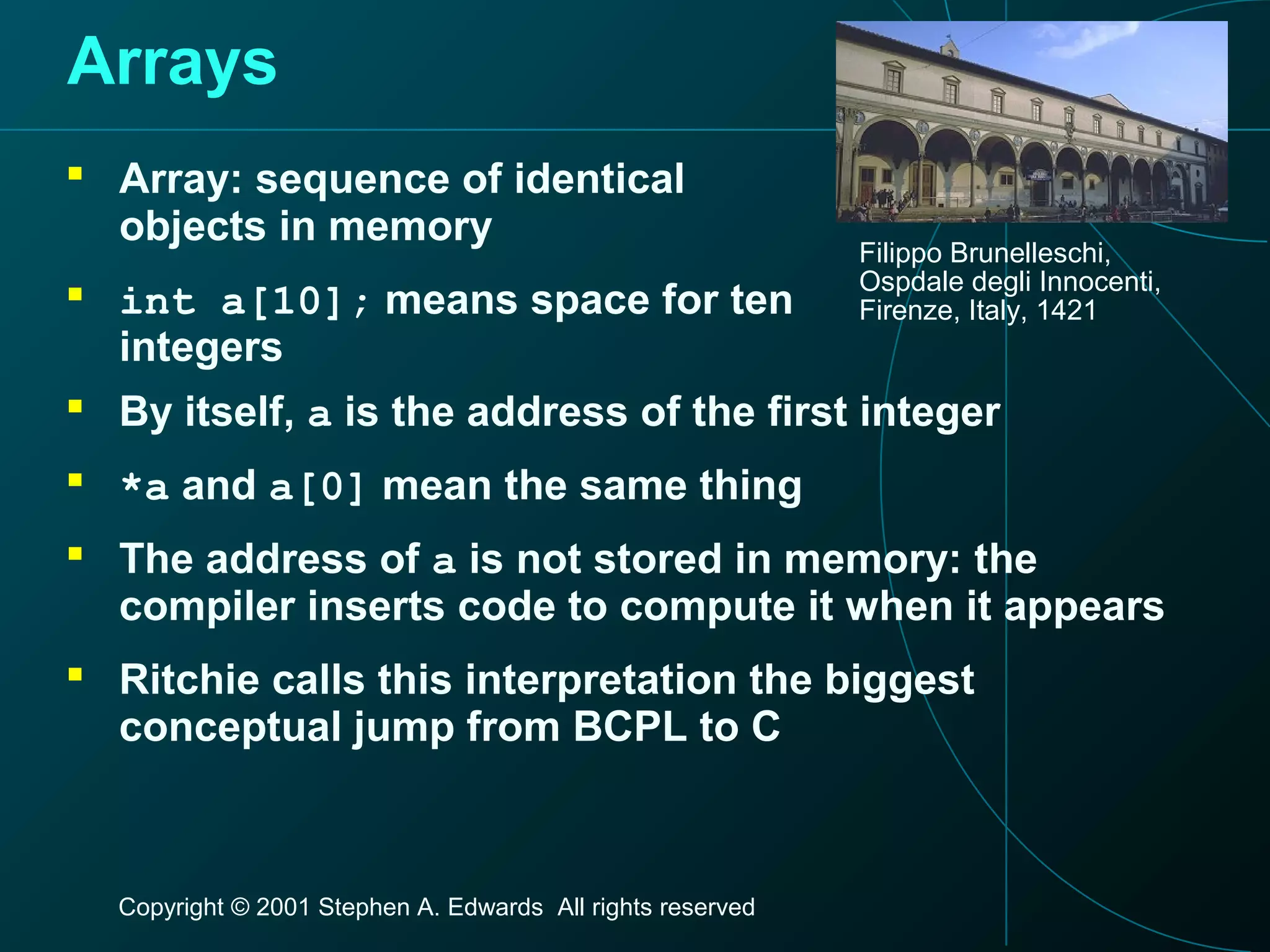 Copyright © 2001 Stephen A. Edwards All rights reserved
Arrays
 Array: sequence of identical
objects in memory
 int a[10]; means space for ten
integers
Filippo Brunelleschi,
Ospdale degli Innocenti,
Firenze, Italy, 1421
 By itself, a is the address of the first integer
 *a and a[0] mean the same thing
 The address of a is not stored in memory: the
compiler inserts code to compute it when it appears
 Ritchie calls this interpretation the biggest
conceptual jump from BCPL to C
 