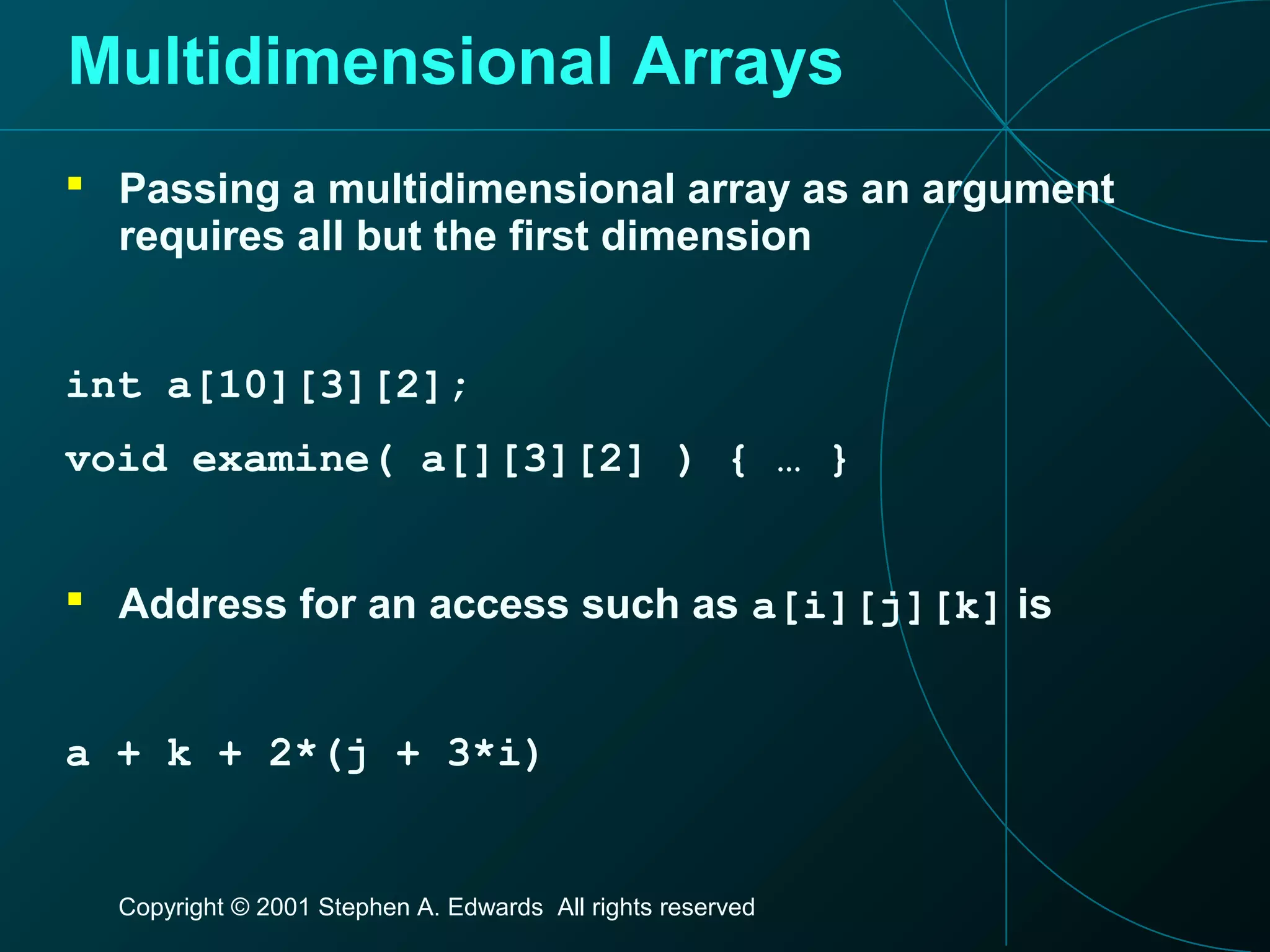 Copyright © 2001 Stephen A. Edwards All rights reserved
Multidimensional Arrays
 Passing a multidimensional array as an argument
requires all but the first dimension
int a[10][3][2];
void examine( a[][3][2] ) { … }
 Address for an access such as a[i][j][k] is
a + k + 2*(j + 3*i)
 