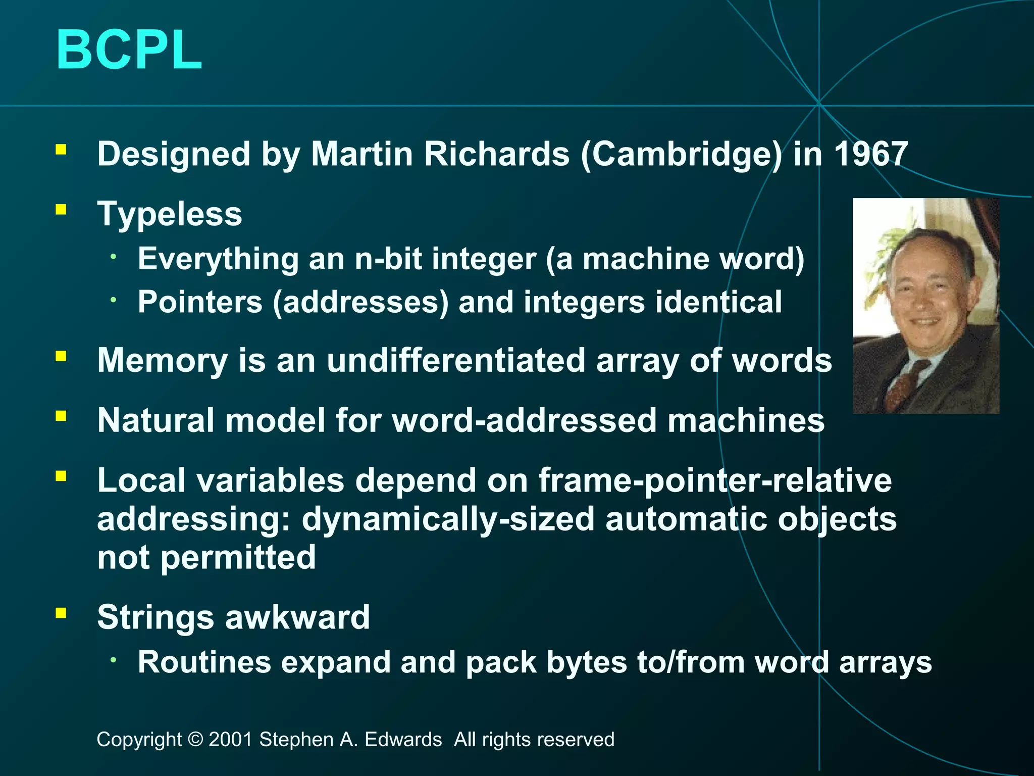 Copyright © 2001 Stephen A. Edwards All rights reserved
BCPL
 Designed by Martin Richards (Cambridge) in 1967
 Typeless
• Everything an n-bit integer (a machine word)
• Pointers (addresses) and integers identical
 Memory is an undifferentiated array of words
 Natural model for word-addressed machines
 Local variables depend on frame-pointer-relative
addressing: dynamically-sized automatic objects
not permitted
 Strings awkward
• Routines expand and pack bytes to/from word arrays
 