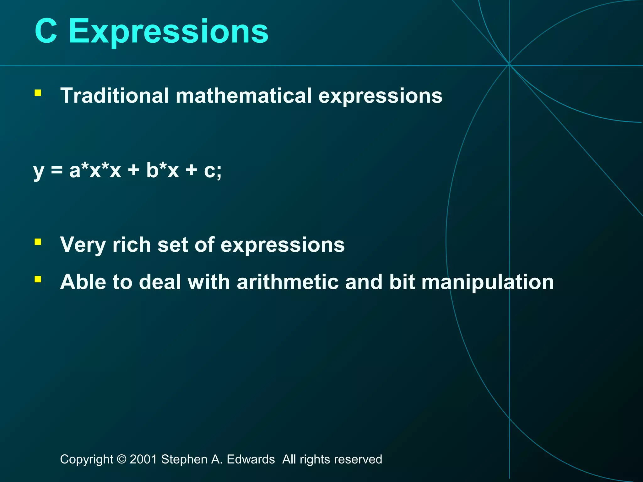 Copyright © 2001 Stephen A. Edwards All rights reserved
C Expressions
 Traditional mathematical expressions
y = a*x*x + b*x + c;
 Very rich set of expressions
 Able to deal with arithmetic and bit manipulation
 