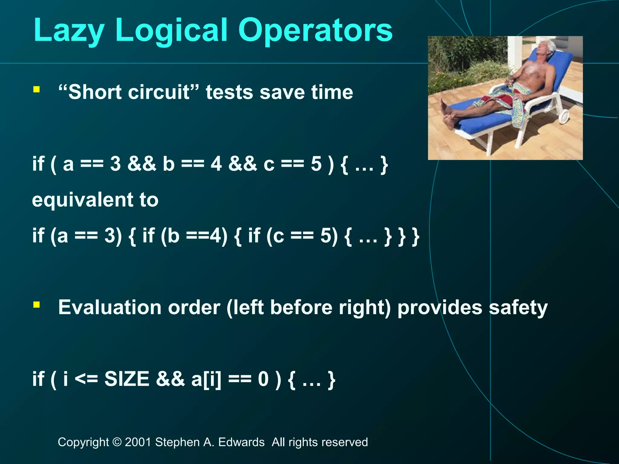 Copyright © 2001 Stephen A. Edwards All rights reserved
Lazy Logical Operators
 “Short circuit” tests save time
if ( a == 3 && b == 4 && c == 5 ) { … }
equivalent to
if (a == 3) { if (b ==4) { if (c == 5) { … } } }
 Evaluation order (left before right) provides safety
if ( i <= SIZE && a[i] == 0 ) { … }
 