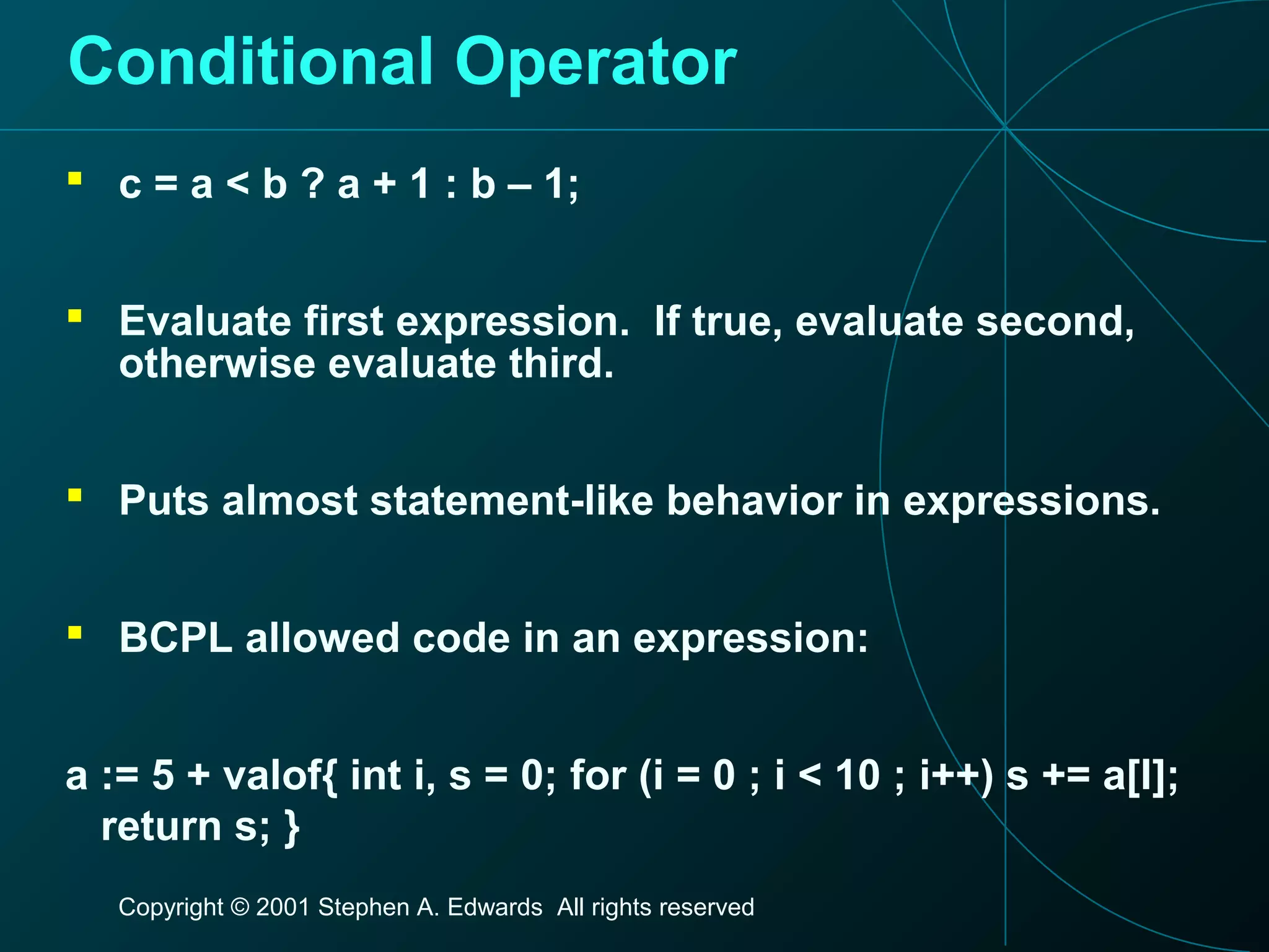 Copyright © 2001 Stephen A. Edwards All rights reserved
Conditional Operator
 c = a < b ? a + 1 : b – 1;
 Evaluate first expression. If true, evaluate second,
otherwise evaluate third.
 Puts almost statement-like behavior in expressions.
 BCPL allowed code in an expression:
a := 5 + valof{ int i, s = 0; for (i = 0 ; i < 10 ; i++) s += a[I];
return s; }
 