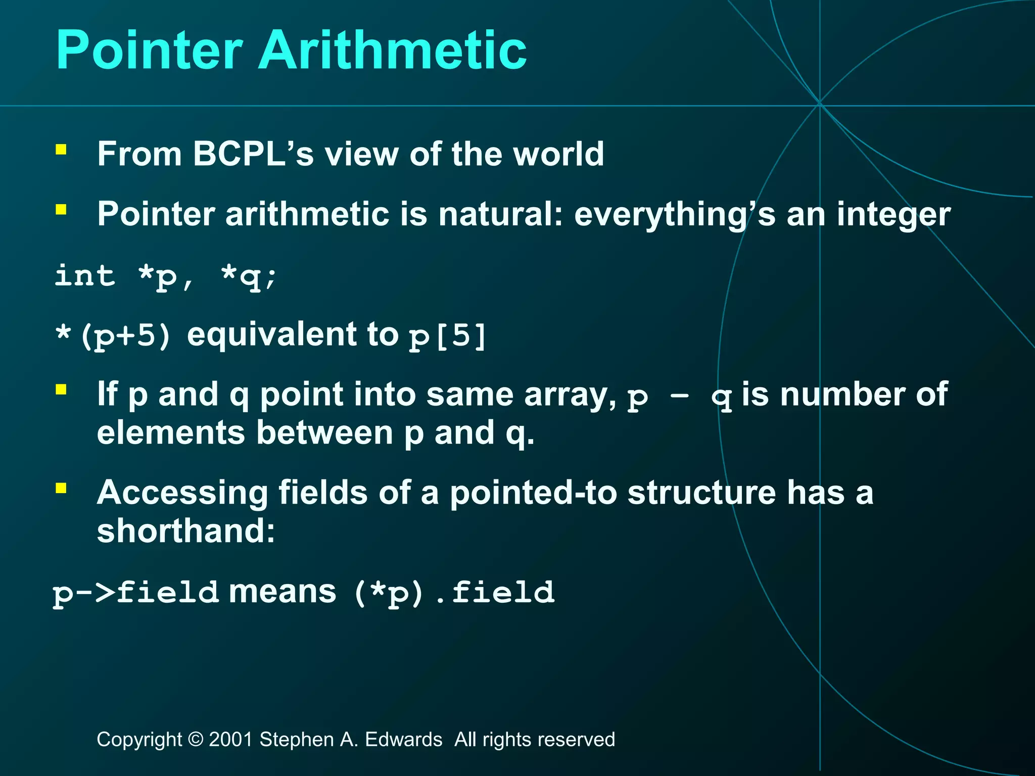 Copyright © 2001 Stephen A. Edwards All rights reserved
Pointer Arithmetic
 From BCPL’s view of the world
 Pointer arithmetic is natural: everything’s an integer
int *p, *q;
*(p+5) equivalent to p[5]
 If p and q point into same array, p – q is number of
elements between p and q.
 Accessing fields of a pointed-to structure has a
shorthand:
p->field means (*p).field
 