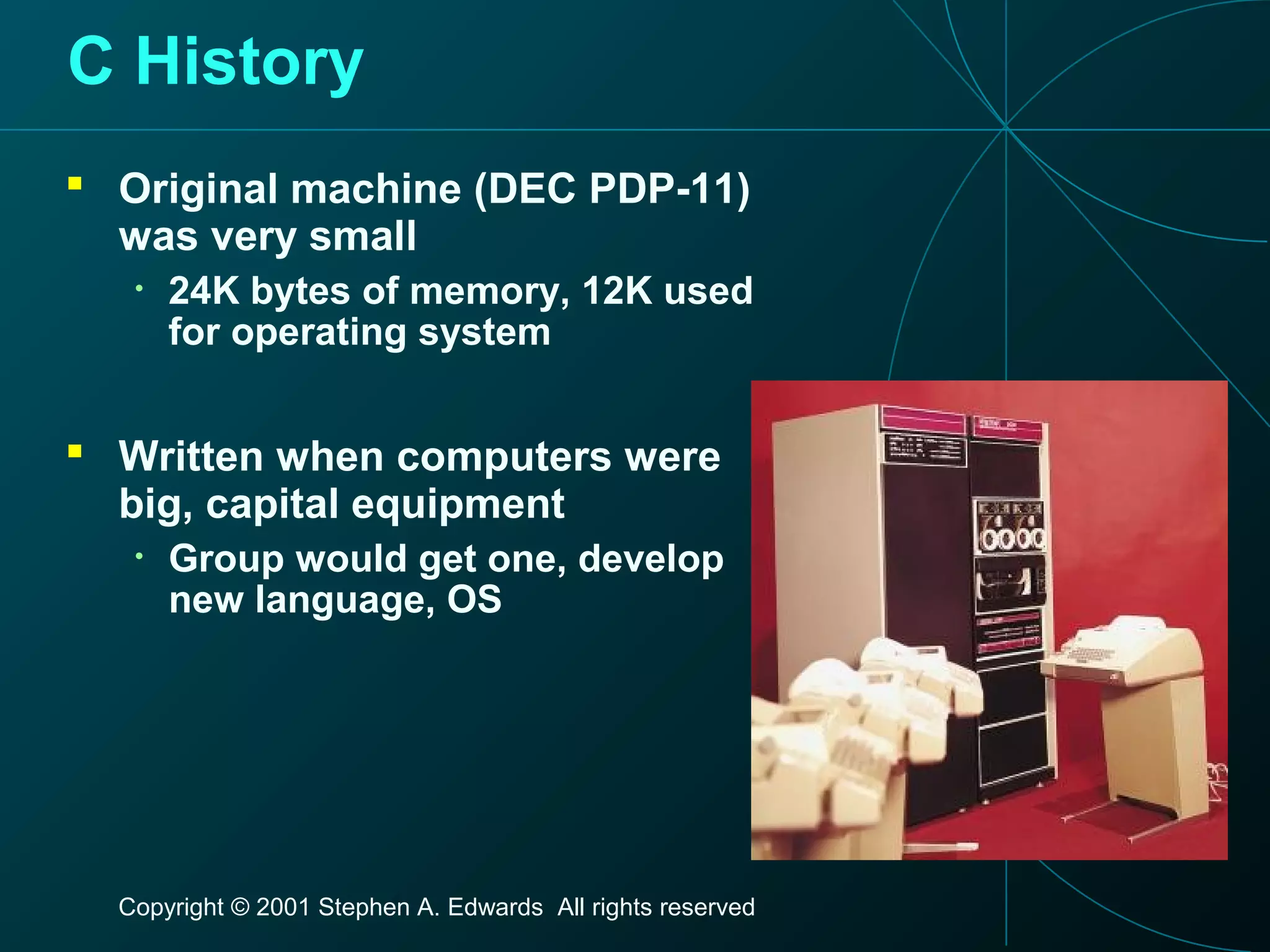 Copyright © 2001 Stephen A. Edwards All rights reserved
C History
 Original machine (DEC PDP-11)
was very small
• 24K bytes of memory, 12K used
for operating system
 Written when computers were
big, capital equipment
• Group would get one, develop
new language, OS
 