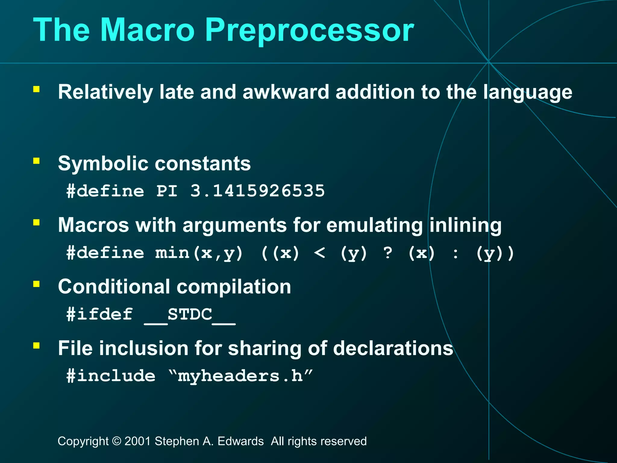 Copyright © 2001 Stephen A. Edwards All rights reserved
The Macro Preprocessor
 Relatively late and awkward addition to the language
 Symbolic constants
#define PI 3.1415926535
 Macros with arguments for emulating inlining
#define min(x,y) ((x) < (y) ? (x) : (y))
 Conditional compilation
#ifdef __STDC__
 File inclusion for sharing of declarations
#include “myheaders.h”
 