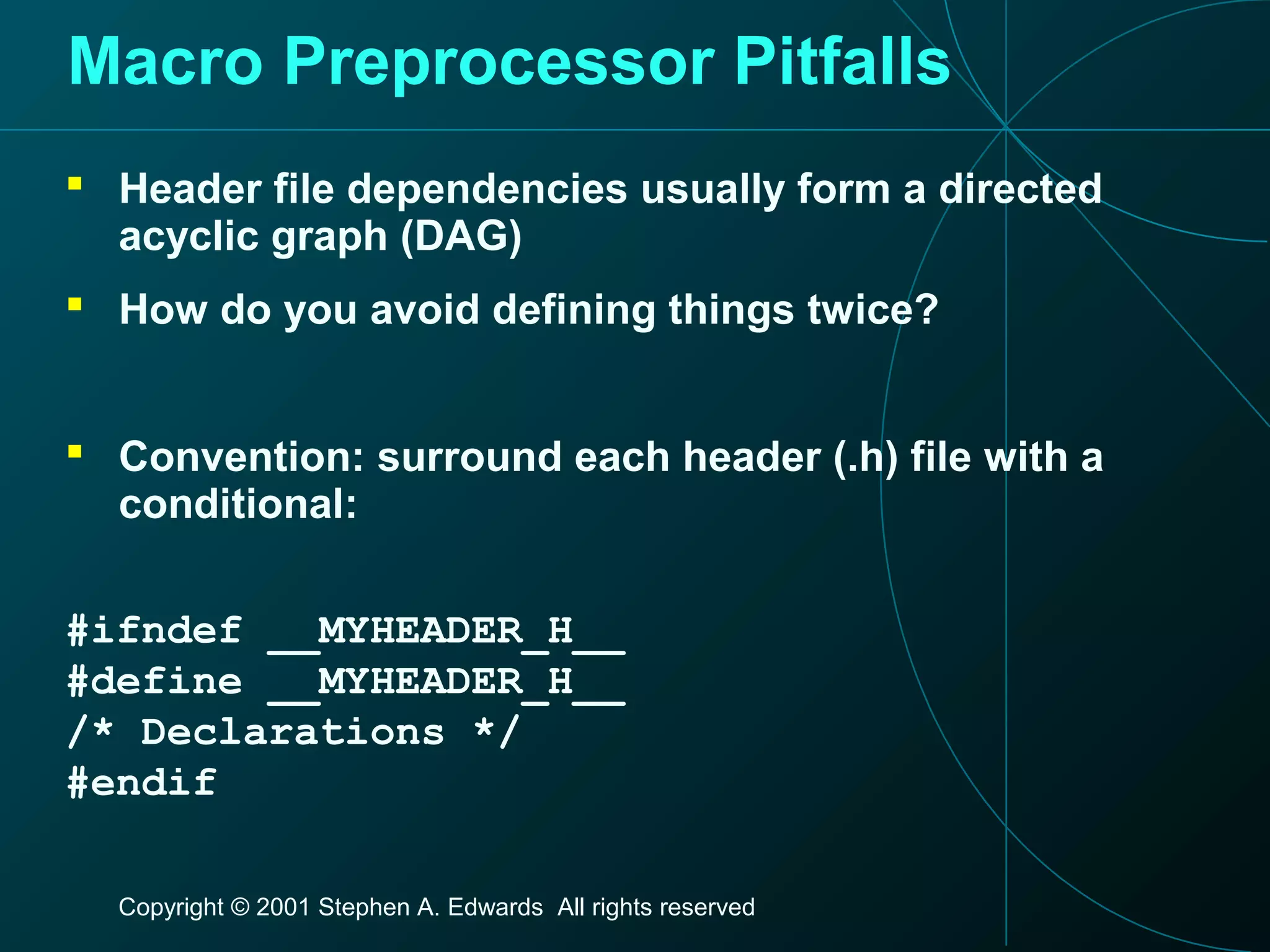 Copyright © 2001 Stephen A. Edwards All rights reserved
Macro Preprocessor Pitfalls
 Header file dependencies usually form a directed
acyclic graph (DAG)
 How do you avoid defining things twice?
 Convention: surround each header (.h) file with a
conditional:
#ifndef __MYHEADER_H__
#define __MYHEADER_H__
/* Declarations */
#endif
 