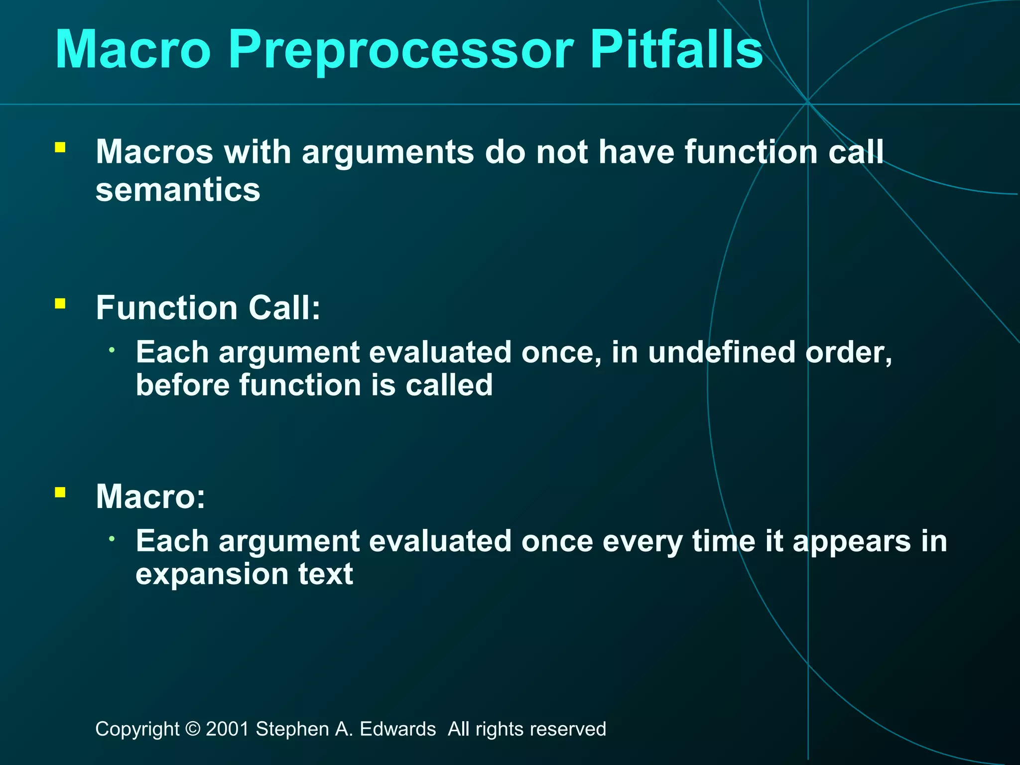 Copyright © 2001 Stephen A. Edwards All rights reserved
Macro Preprocessor Pitfalls
 Macros with arguments do not have function call
semantics
 Function Call:
• Each argument evaluated once, in undefined order,
before function is called
 Macro:
• Each argument evaluated once every time it appears in
expansion text
 