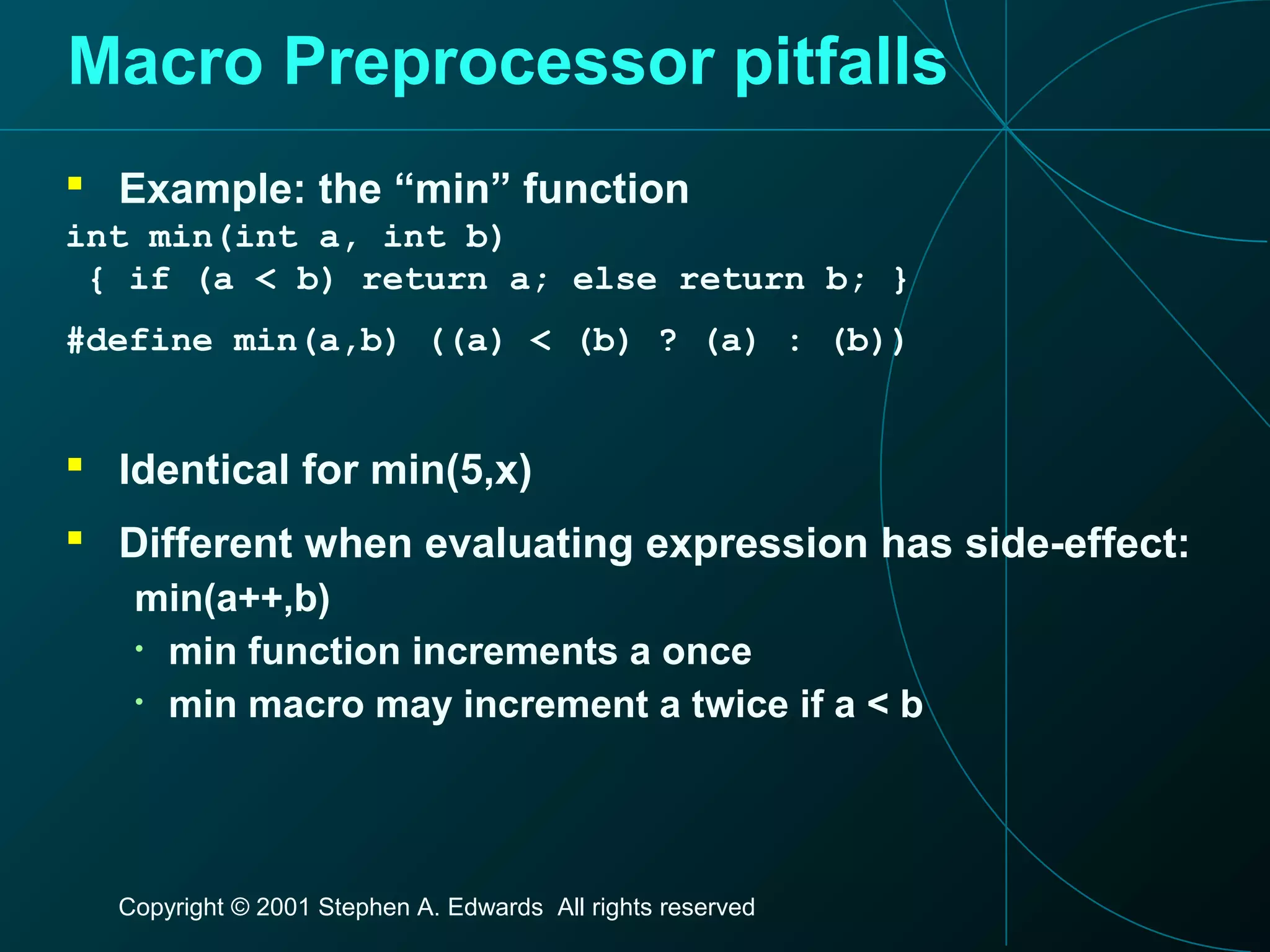 Copyright © 2001 Stephen A. Edwards All rights reserved
Macro Preprocessor pitfalls
 Example: the “min” function
int min(int a, int b)
{ if (a < b) return a; else return b; }
#define min(a,b) ((a) < (b) ? (a) : (b))
 Identical for min(5,x)
 Different when evaluating expression has side-effect:
min(a++,b)
• min function increments a once
• min macro may increment a twice if a < b
 