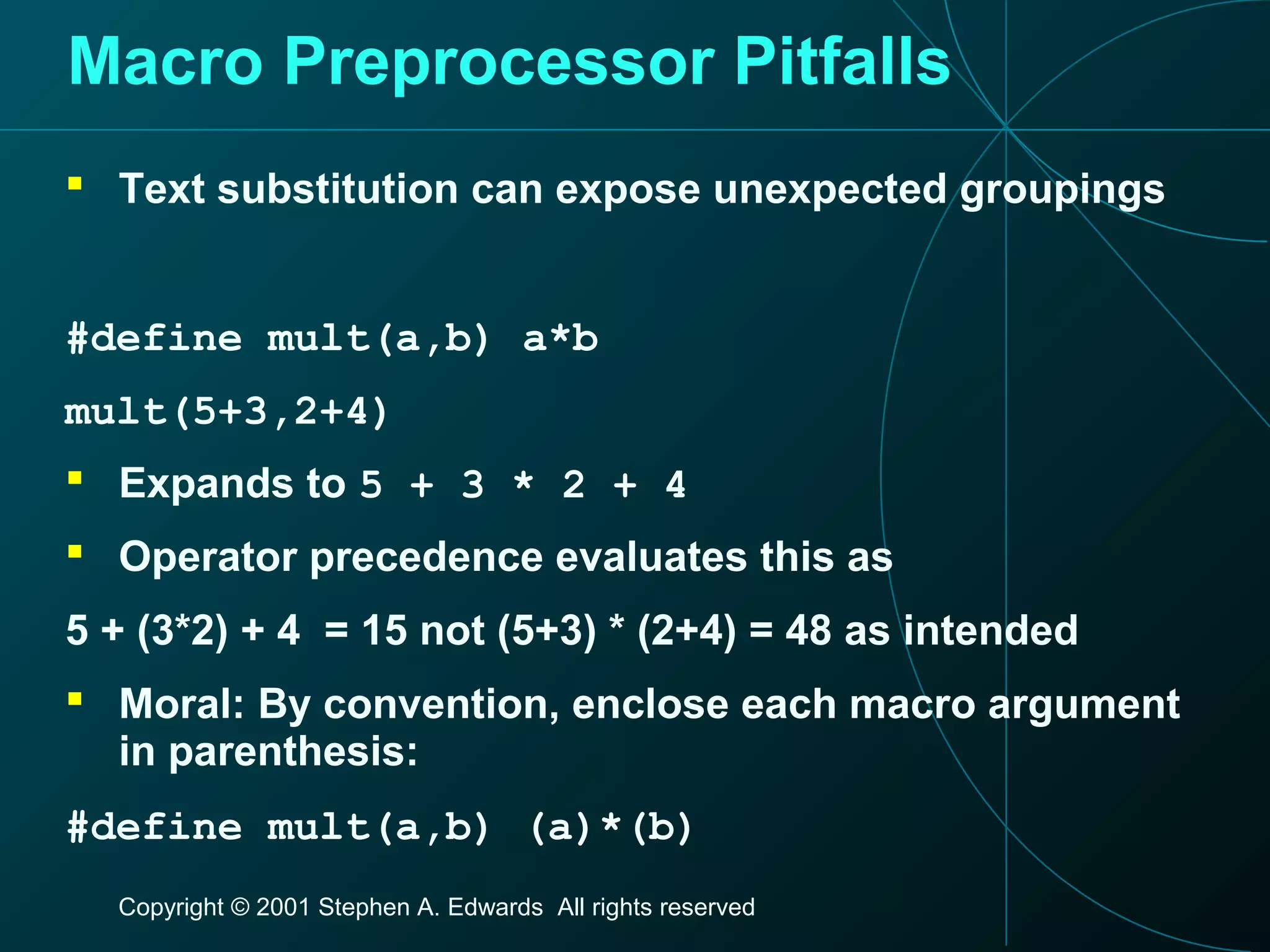 Copyright © 2001 Stephen A. Edwards All rights reserved
Macro Preprocessor Pitfalls
 Text substitution can expose unexpected groupings
#define mult(a,b) a*b
mult(5+3,2+4)
 Expands to 5 + 3 * 2 + 4
 Operator precedence evaluates this as
5 + (3*2) + 4 = 15 not (5+3) * (2+4) = 48 as intended
 Moral: By convention, enclose each macro argument
in parenthesis:
#define mult(a,b) (a)*(b)
 