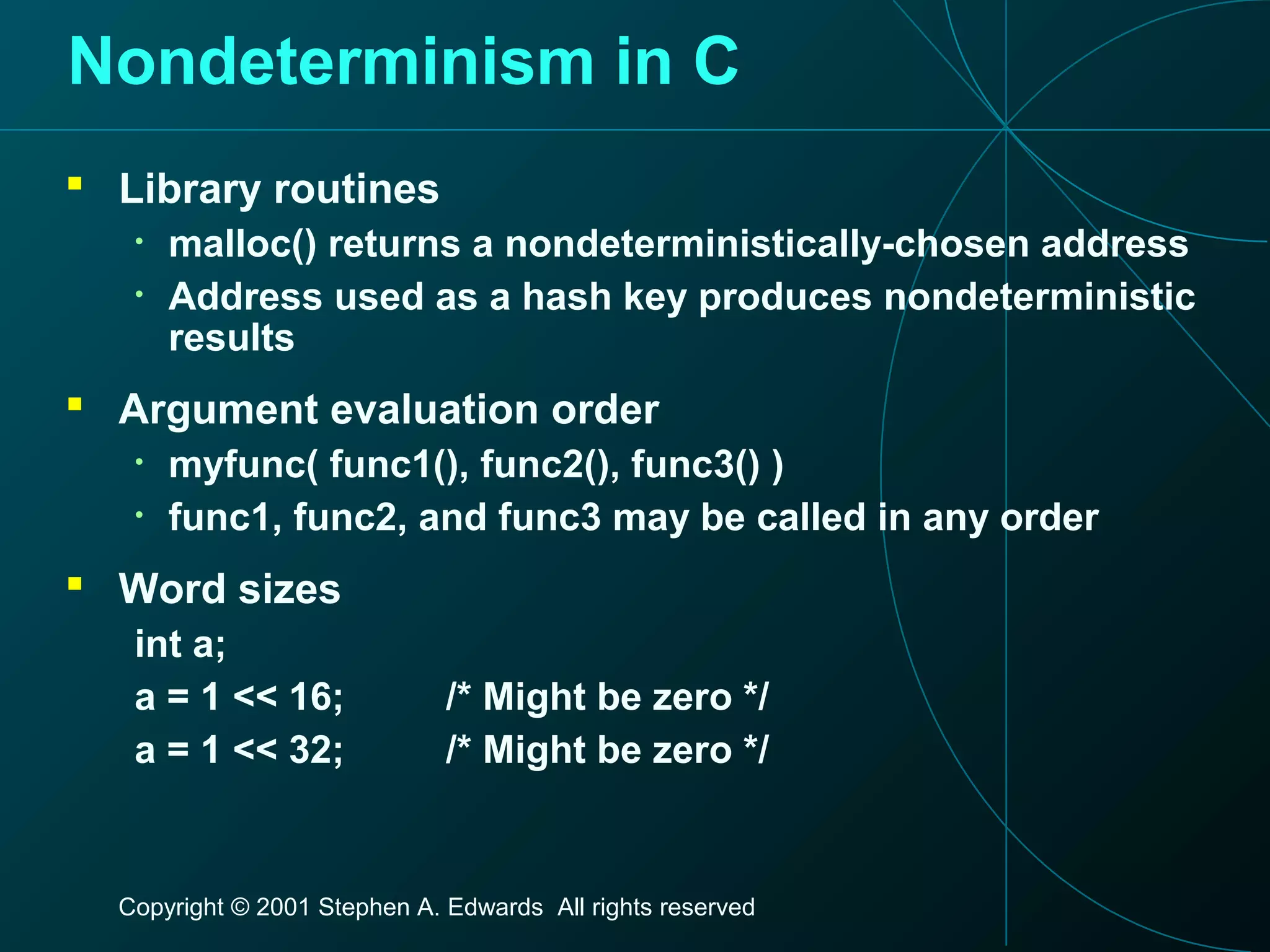 Copyright © 2001 Stephen A. Edwards All rights reserved
Nondeterminism in C
 Library routines
• malloc() returns a nondeterministically-chosen address
• Address used as a hash key produces nondeterministic
results
 Argument evaluation order
• myfunc( func1(), func2(), func3() )
• func1, func2, and func3 may be called in any order
 Word sizes
int a;
a = 1 << 16; /* Might be zero */
a = 1 << 32; /* Might be zero */
 