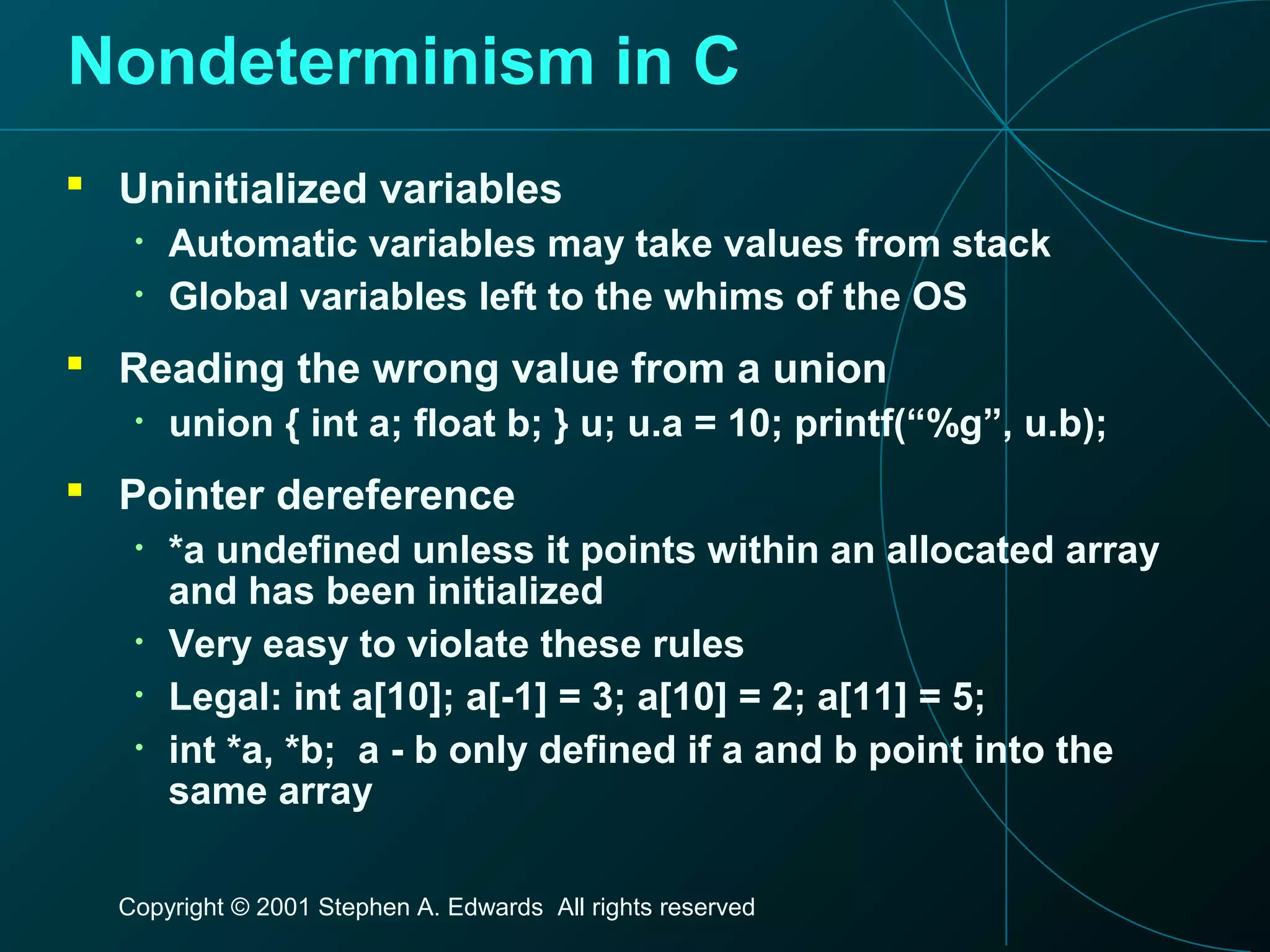 Copyright © 2001 Stephen A. Edwards All rights reserved
Nondeterminism in C
 Uninitialized variables
• Automatic variables may take values from stack
• Global variables left to the whims of the OS
 Reading the wrong value from a union
• union { int a; float b; } u; u.a = 10; printf(“%g”, u.b);
 Pointer dereference
• *a undefined unless it points within an allocated array
and has been initialized
• Very easy to violate these rules
• Legal: int a[10]; a[-1] = 3; a[10] = 2; a[11] = 5;
• int *a, *b; a - b only defined if a and b point into the
same array
 