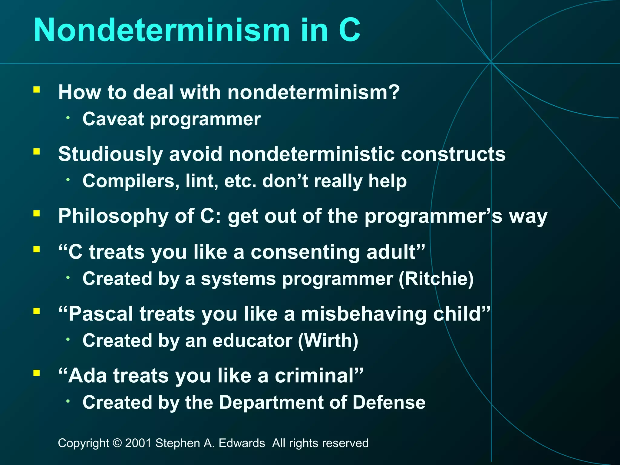 Copyright © 2001 Stephen A. Edwards All rights reserved
Nondeterminism in C
 How to deal with nondeterminism?
• Caveat programmer
 Studiously avoid nondeterministic constructs
• Compilers, lint, etc. don’t really help
 Philosophy of C: get out of the programmer’s way
 “C treats you like a consenting adult”
• Created by a systems programmer (Ritchie)
 “Pascal treats you like a misbehaving child”
• Created by an educator (Wirth)
 “Ada treats you like a criminal”
• Created by the Department of Defense
 