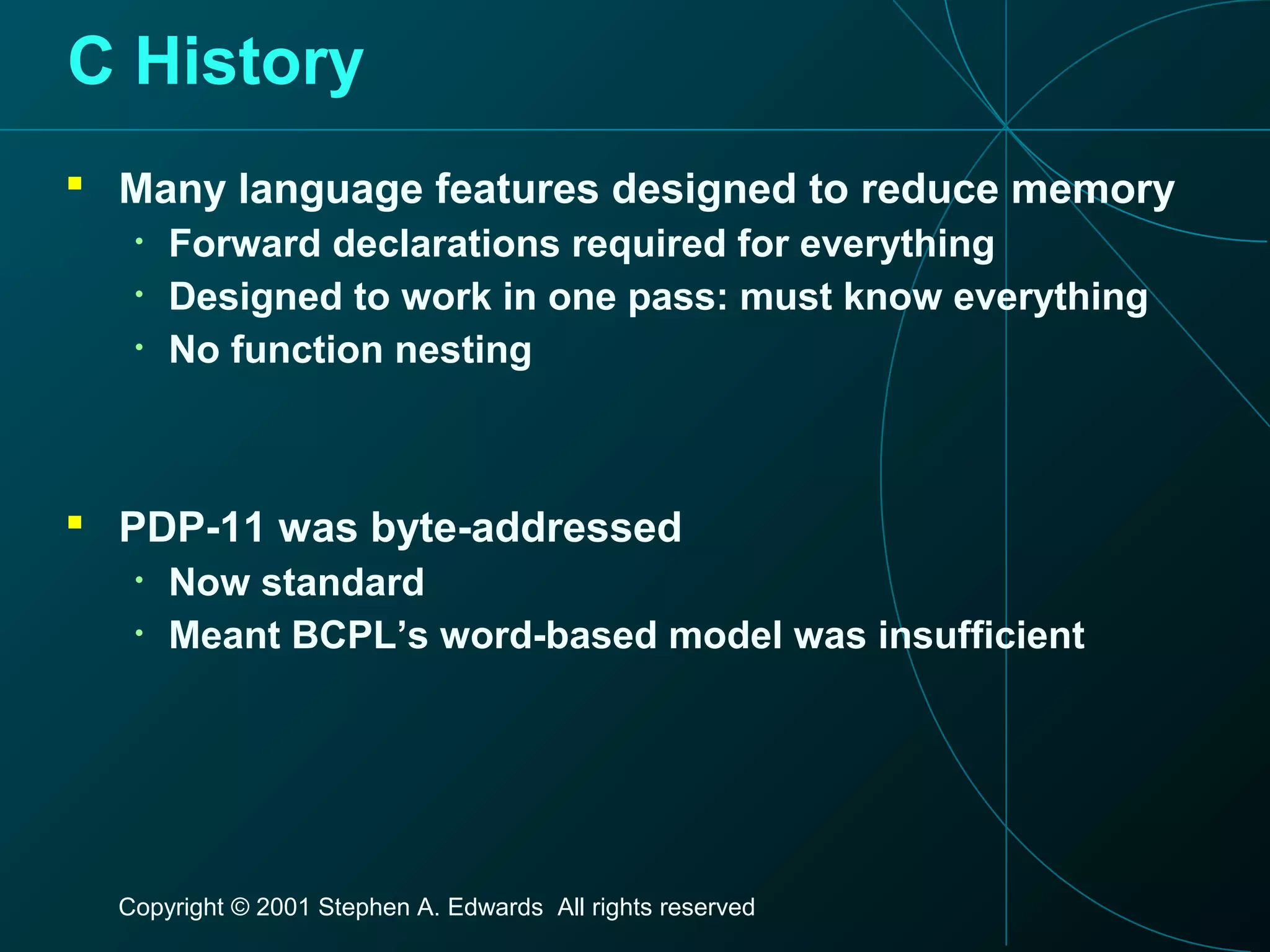 Copyright © 2001 Stephen A. Edwards All rights reserved
C History
 Many language features designed to reduce memory
• Forward declarations required for everything
• Designed to work in one pass: must know everything
• No function nesting
 PDP-11 was byte-addressed
• Now standard
• Meant BCPL’s word-based model was insufficient
 