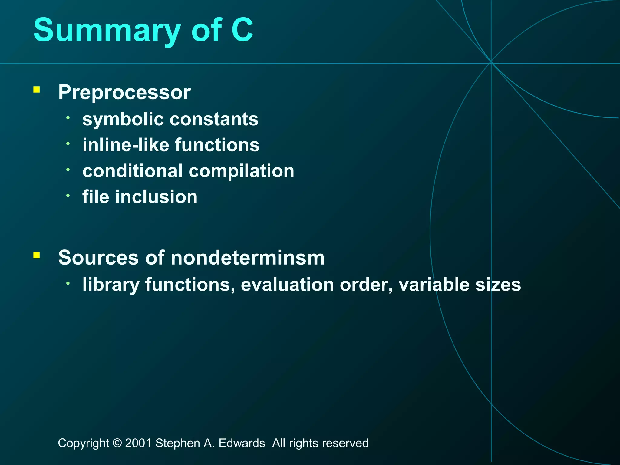 Copyright © 2001 Stephen A. Edwards All rights reserved
Summary of C
 Preprocessor
• symbolic constants
• inline-like functions
• conditional compilation
• file inclusion
 Sources of nondeterminsm
• library functions, evaluation order, variable sizes
 