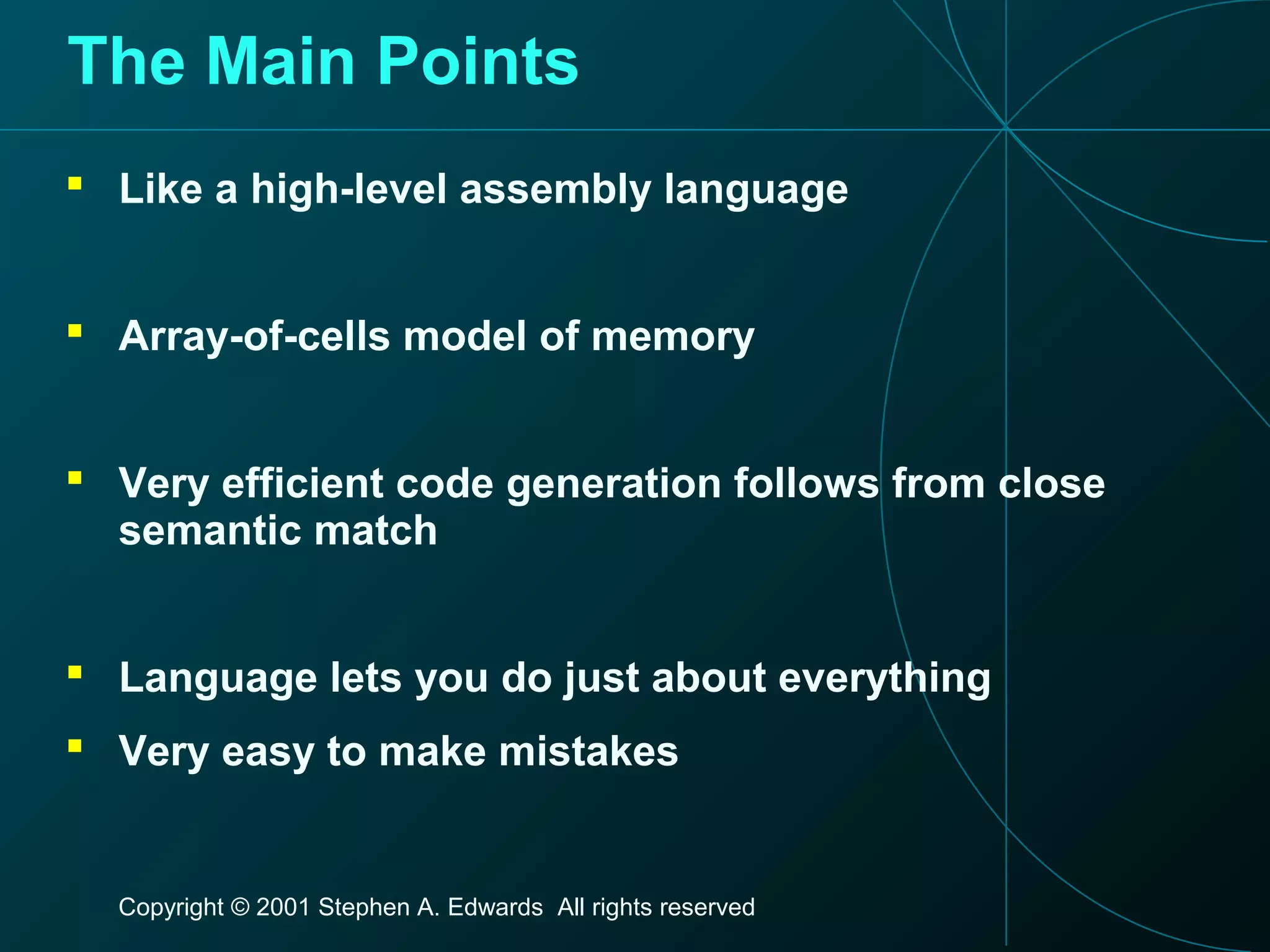 Copyright © 2001 Stephen A. Edwards All rights reserved
The Main Points
 Like a high-level assembly language
 Array-of-cells model of memory
 Very efficient code generation follows from close
semantic match
 Language lets you do just about everything
 Very easy to make mistakes
 