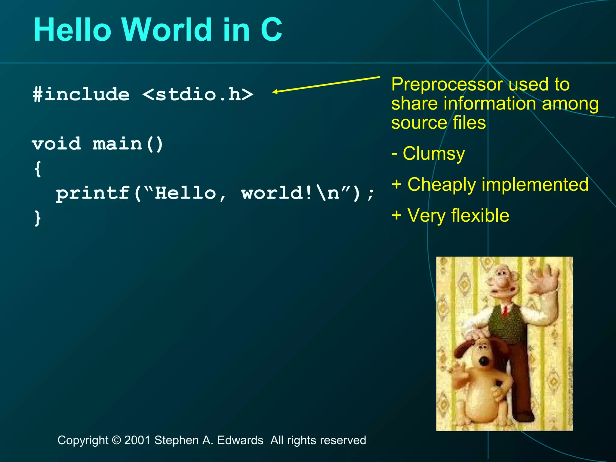 Copyright © 2001 Stephen A. Edwards All rights reserved
Hello World in C
#include <stdio.h>
void main()
{
printf(“Hello, world!n”);
}
Preprocessor used to
share information among
source files
- Clumsy
+ Cheaply implemented
+ Very flexible
 
