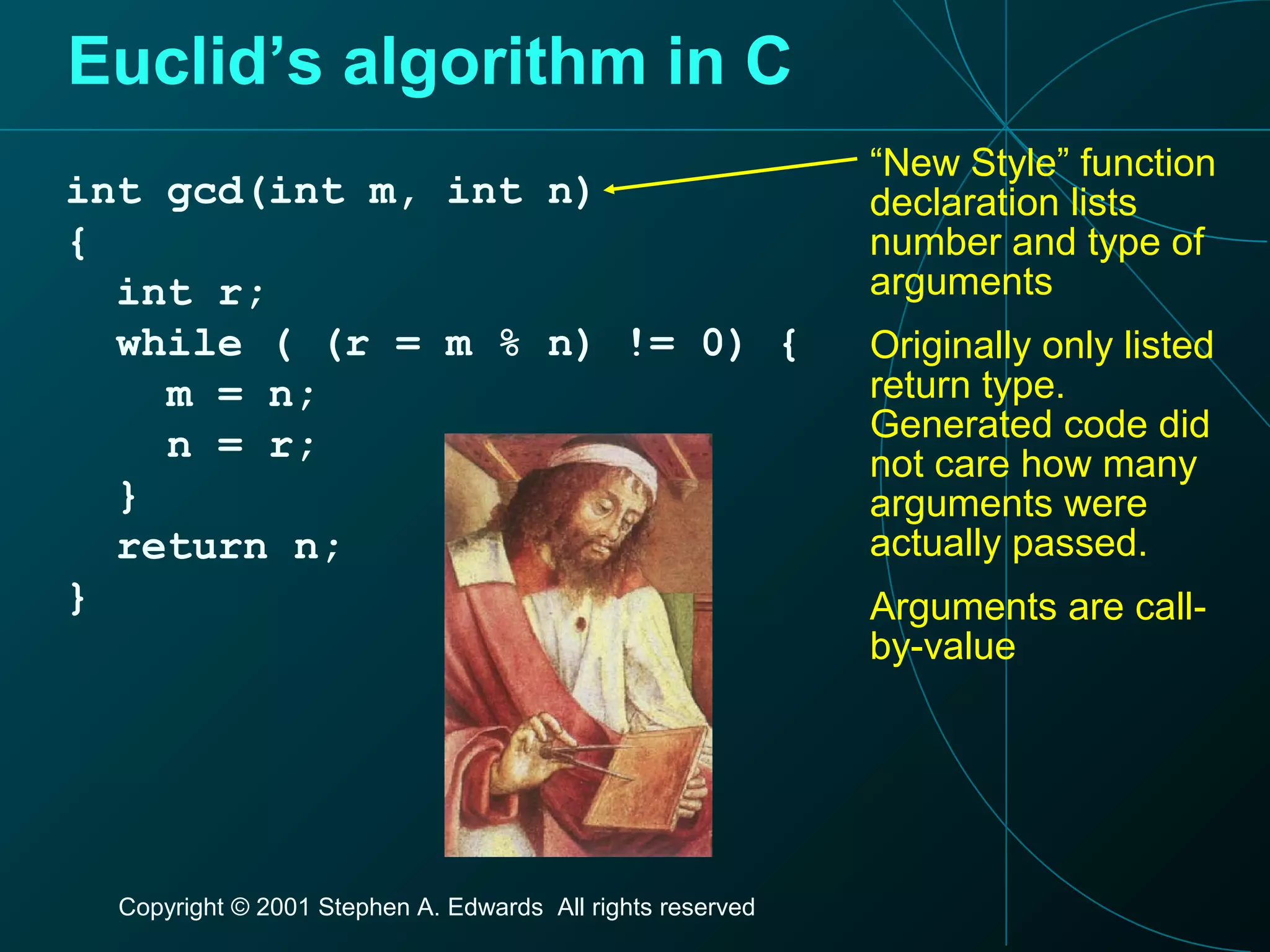 Copyright © 2001 Stephen A. Edwards All rights reserved
Euclid’s algorithm in C
int gcd(int m, int n)
{
int r;
while ( (r = m % n) != 0) {
m = n;
n = r;
}
return n;
}
“New Style” function
declaration lists
number and type of
arguments
Originally only listed
return type.
Generated code did
not care how many
arguments were
actually passed.
Arguments are call-
by-value
 