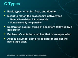 Copyright © 2001 Stephen A. Edwards All rights reserved
C Types
 Basic types: char, int, float, and double
 Meant to match the processor’s native types
• Natural translation into assembly
• Fundamentally nonportable
 Declaration syntax: string of specifiers followed by a
declarator
 Declarator’s notation matches that in an expression
 Access a symbol using its declarator and get the
basic type back
 