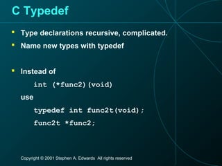 Copyright © 2001 Stephen A. Edwards All rights reserved
C Typedef
 Type declarations recursive, complicated.
 Name new types with typedef
 Instead of
int (*func2)(void)
use
typedef int func2t(void);
func2t *func2;
 