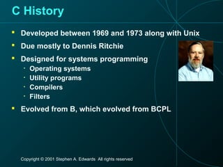 Copyright © 2001 Stephen A. Edwards All rights reserved
C History
 Developed between 1969 and 1973 along with Unix
 Due mostly to Dennis Ritchie
 Designed for systems programming
• Operating systems
• Utility programs
• Compilers
• Filters
 Evolved from B, which evolved from BCPL
 