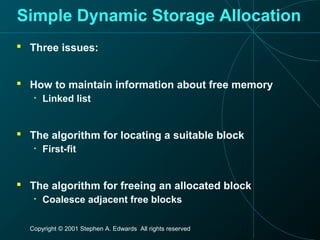 Copyright © 2001 Stephen A. Edwards All rights reserved
Simple Dynamic Storage Allocation
 Three issues:
 How to maintain information about free memory
• Linked list
 The algorithm for locating a suitable block
• First-fit
 The algorithm for freeing an allocated block
• Coalesce adjacent free blocks
 
